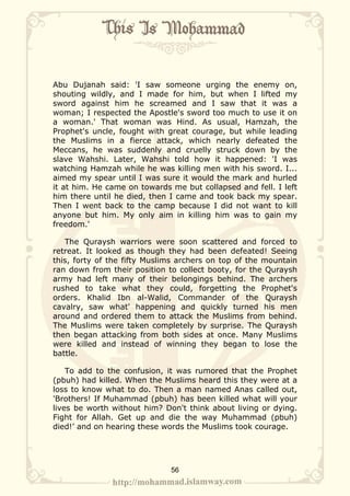 Abu Dujanah said: 'I saw someone urging the enemy on,
shouting wildly, and I made for him, but when I lifted my
sword against him he screamed and I saw that it was a
woman; I respected the Apostle's sword too much to use it on
a woman.' That woman was Hind. As usual, Hamzah, the
Prophet's uncle, fought with great courage, but while leading
the Muslims in a fierce attack, which nearly defeated the
Meccans, he was suddenly and cruelly struck down by the
slave Wahshi. Later, Wahshi told how it happened: 'I was
watching Hamzah while he was killing men with his sword. I...
aimed my spear until I was sure it would the mark and hurled
it at him. He came on towards me but collapsed and fell. I left
him there until he died, then I came and took back my spear.
Then I went back to the camp because I did not want to kill
anyone but him. My only aim in killing him was to gain my
freedom.'

   The Quraysh warriors were soon scattered and forced to
retreat. It looked as though they had been defeated! Seeing
this, forty of the fifty Muslims archers on top of the mountain
ran down from their position to collect booty, for the Quraysh
army had left many of their belongings behind. The archers
rushed to take what they could, forgetting the Prophet's
orders. Khalid Ibn al-Walid, Commander of the Quraysh
cavalry, saw what' happening and quickly turned his men
around and ordered them to attack the Muslims from behind.
The Muslims were taken completely by surprise. The Quraysh
then began attacking from both sides at once. Many Muslims
were killed and instead of winning they began to lose the
battle.

    To add to the confusion, it was rumored that the Prophet
(pbuh) had killed. When the Muslims heard this they were at a
loss to know what to do. Then a man named Anas called out,
'Brothers! If Muhammad (pbuh) has been killed what will your
lives be worth without him? Don't think about living or dying.
Fight for Allah. Get up and die the way Muhammad (pbuh)
died!’ and on hearing these words the Muslims took courage.




                              56
 