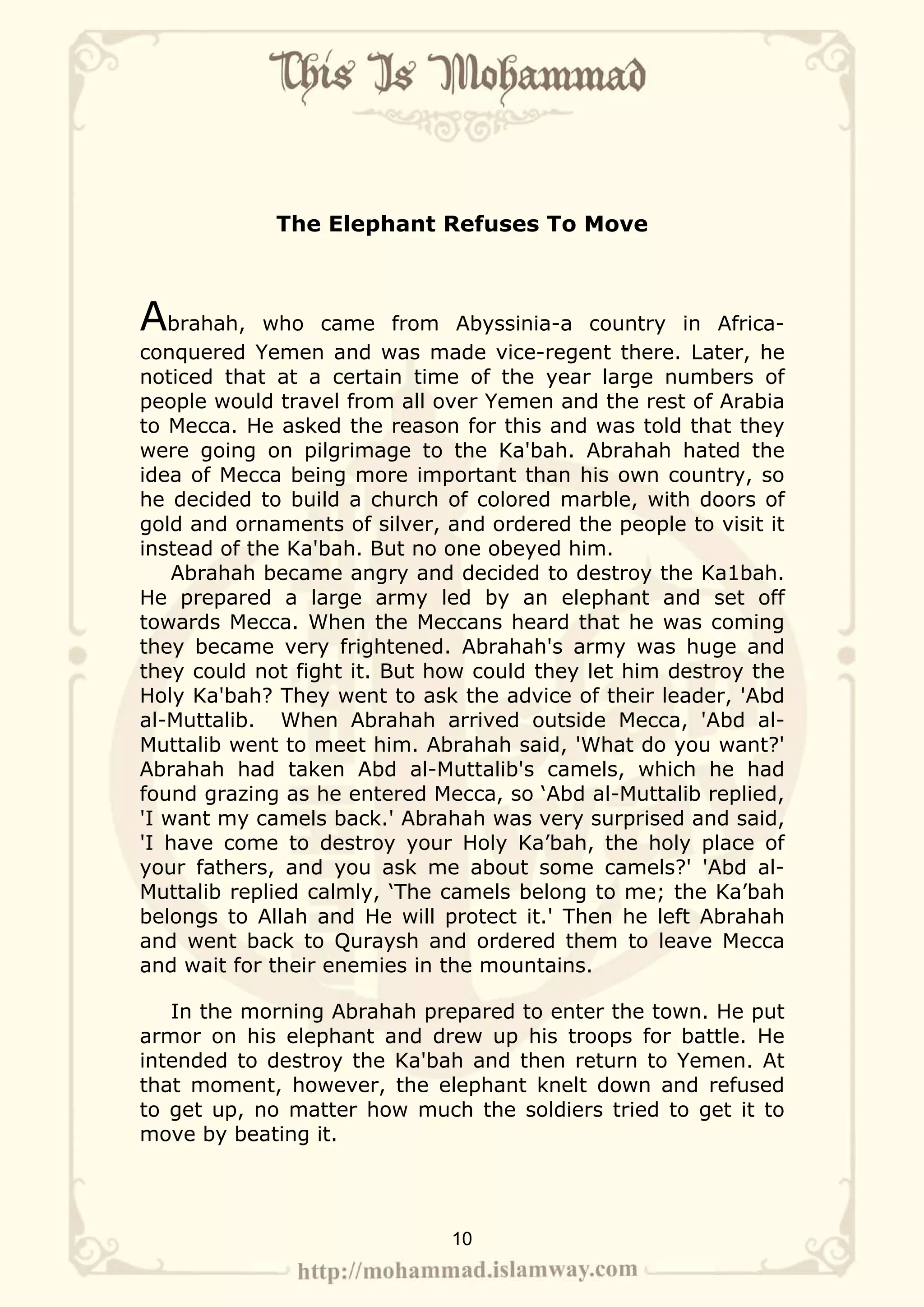 The Elephant Refuses To Move



Abrahah,     who came from Abyssinia-a country in Africa-
conquered Yemen and was made vice-regent there. Later, he
noticed that at a certain time of the year large numbers of
people would travel from all over Yemen and the rest of Arabia
to Mecca. He asked the reason for this and was told that they
were going on pilgrimage to the Ka'bah. Abrahah hated the
idea of Mecca being more important than his own country, so
he decided to build a church of colored marble, with doors of
gold and ornaments of silver, and ordered the people to visit it
instead of the Ka'bah. But no one obeyed him.
    Abrahah became angry and decided to destroy the Ka1bah.
He prepared a large army led by an elephant and set off
towards Mecca. When the Meccans heard that he was coming
they became very frightened. Abrahah's army was huge and
they could not fight it. But how could they let him destroy the
Holy Ka'bah? They went to ask the advice of their leader, 'Abd
al-Muttalib. When Abrahah arrived outside Mecca, 'Abd al-
Muttalib went to meet him. Abrahah said, 'What do you want?'
Abrahah had taken Abd al-Muttalib's camels, which he had
found grazing as he entered Mecca, so ‘Abd al-Muttalib replied,
'I want my camels back.' Abrahah was very surprised and said,
'I have come to destroy your Holy Ka’bah, the holy place of
your fathers, and you ask me about some camels?' 'Abd al-
Muttalib replied calmly, ‘The camels belong to me; the Ka’bah
belongs to Allah and He will protect it.' Then he left Abrahah
and went back to Quraysh and ordered them to leave Mecca
and wait for their enemies in the mountains.

   In the morning Abrahah prepared to enter the town. He put
armor on his elephant and drew up his troops for battle. He
intended to destroy the Ka'bah and then return to Yemen. At
that moment, however, the elephant knelt down and refused
to get up, no matter how much the soldiers tried to get it to
move by beating it.




                              10
 