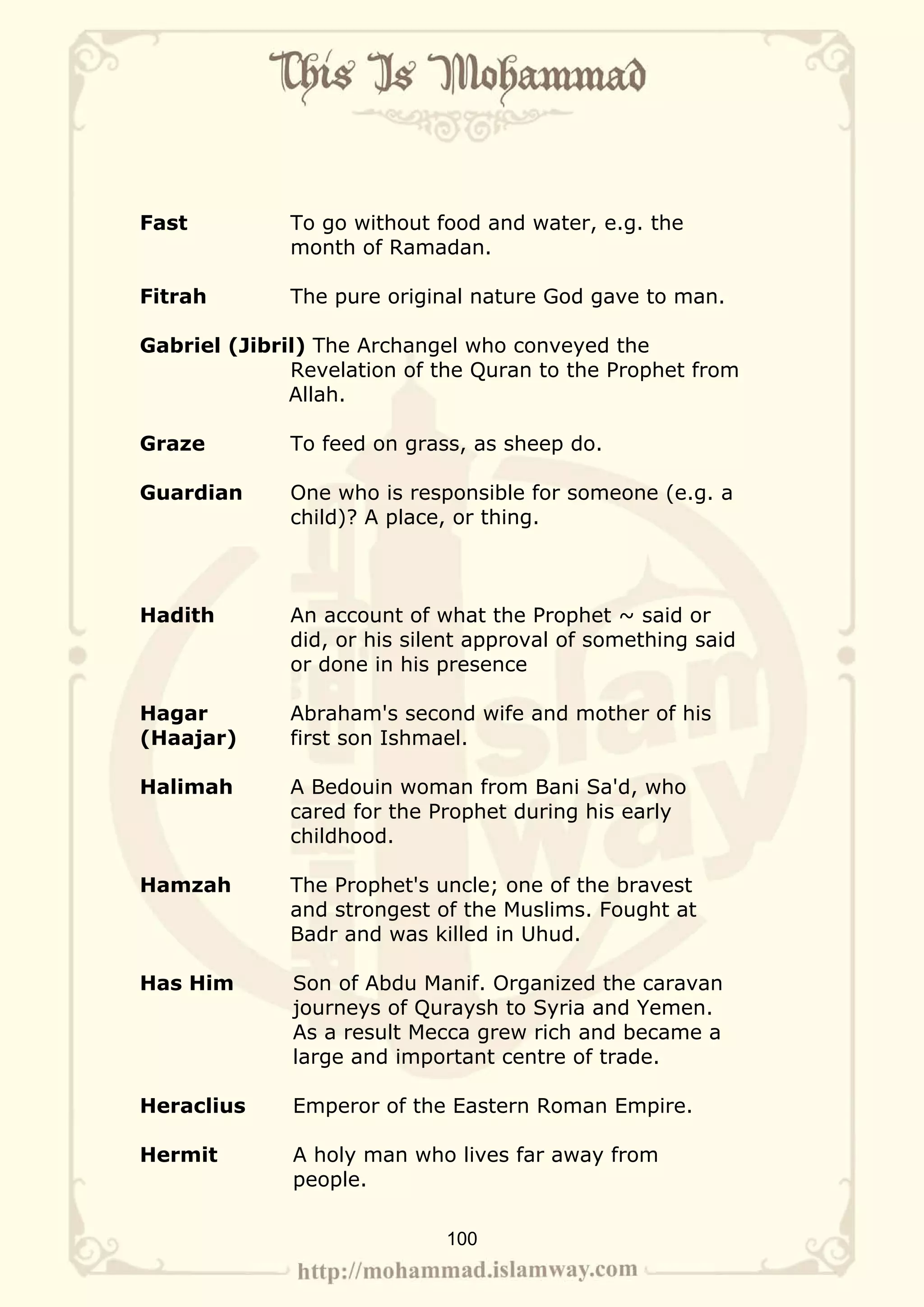 Fast          To go without food and water, e.g. the
              month of Ramadan.

Fitrah        The pure original nature God gave to man.

Gabriel (Jibril) The Archangel who conveyed the
              Revelation of the Quran to the Prophet from
              Allah.

Graze         To feed on grass, as sheep do.

Guardian      One who is responsible for someone (e.g. a
              child)? A place, or thing.



Hadith        An account of what the Prophet ~ said or
              did, or his silent approval of something said
              or done in his presence

Hagar         Abraham's second wife and mother of his
(Haajar)      first son Ishmael.

Halimah       A Bedouin woman from Bani Sa'd, who
              cared for the Prophet during his early
              childhood.

Hamzah        The Prophet's uncle; one of the bravest
              and strongest of the Muslims. Fought at
              Badr and was killed in Uhud.

Has Him       Son of Abdu Manif. Organized the caravan
              journeys of Quraysh to Syria and Yemen.
              As a result Mecca grew rich and became a
              large and important centre of trade.

Heraclius     Emperor of the Eastern Roman Empire.

Hermit        A holy man who lives far away from
              people.

                             100
 
