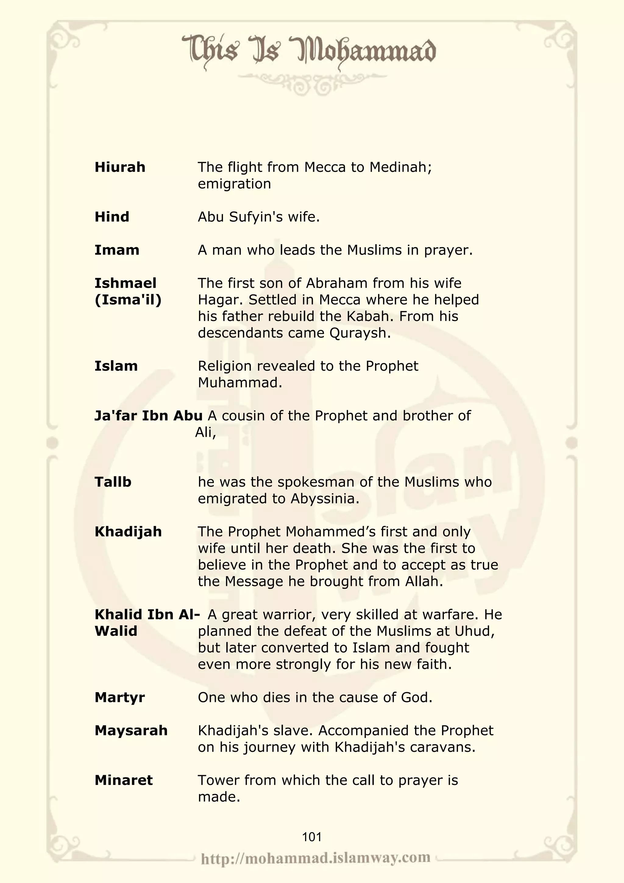 Hiurah        The flight from Mecca to Medinah;
              emigration

Hind          Abu Sufyin's wife.

Imam          A man who leads the Muslims in prayer.

Ishmael       The first son of Abraham from his wife
(Isma'il)     Hagar. Settled in Mecca where he helped
              his father rebuild the Kabah. From his
              descendants came Quraysh.

Islam         Religion revealed to the Prophet
              Muhammad.

Ja'far Ibn Abu A cousin of the Prophet and brother of
             Ali,


Tallb         he was the spokesman of the Muslims who
              emigrated to Abyssinia.

Khadijah      The Prophet Mohammed’s first and only
              wife until her death. She was the first to
              believe in the Prophet and to accept as true
              the Message he brought from Allah.

Khalid Ibn Al- A great warrior, very skilled at warfare. He
Walid         planned the defeat of the Muslims at Uhud,
              but later converted to Islam and fought
              even more strongly for his new faith.

Martyr        One who dies in the cause of God.

Maysarah      Khadijah's slave. Accompanied the Prophet
              on his journey with Khadijah's caravans.

Minaret       Tower from which the call to prayer is
              made.

                             101
 