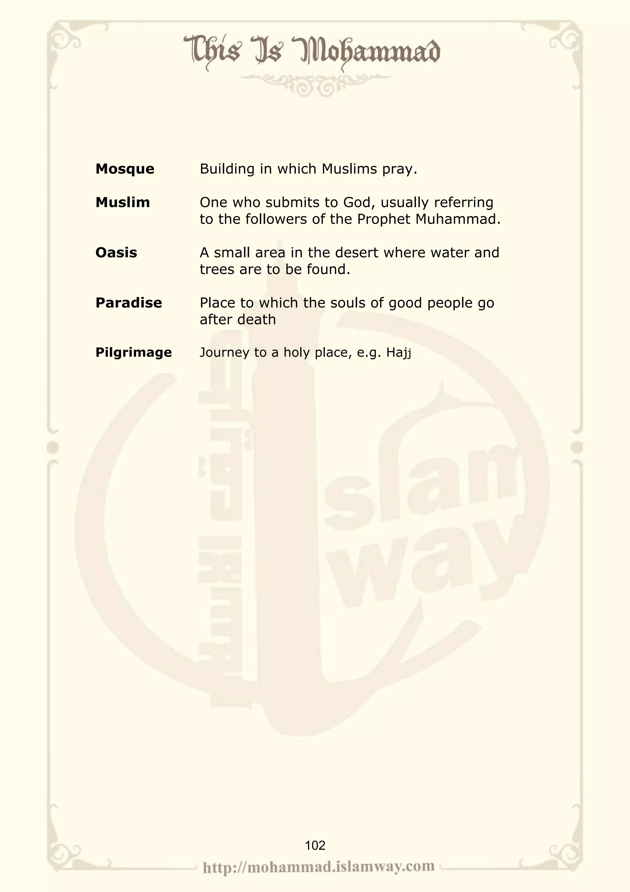 Mosque       Building in which Muslims pray.

Muslim       One who submits to God, usually referring
             to the followers of the Prophet Muhammad.

Oasis        A small area in the desert where water and
             trees are to be found.

Paradise     Place to which the souls of good people go
             after death

Pilgrimage   Journey to a holy place, e.g. Hajj




                             102
 