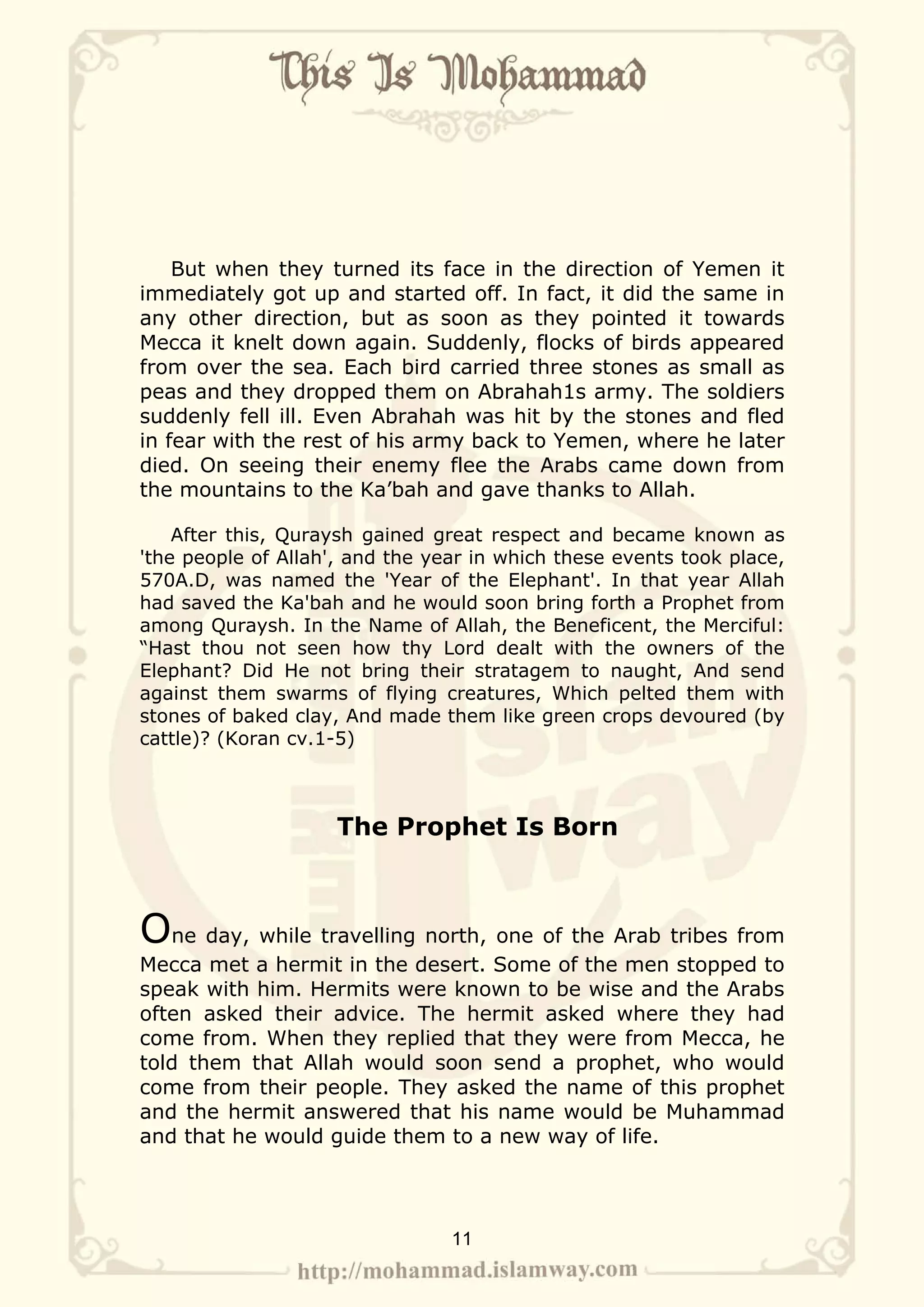 But when they turned its face in the direction of Yemen it
immediately got up and started off. In fact, it did the same in
any other direction, but as soon as they pointed it towards
Mecca it knelt down again. Suddenly, flocks of birds appeared
from over the sea. Each bird carried three stones as small as
peas and they dropped them on Abrahah1s army. The soldiers
suddenly fell ill. Even Abrahah was hit by the stones and fled
in fear with the rest of his army back to Yemen, where he later
died. On seeing their enemy flee the Arabs came down from
the mountains to the Ka’bah and gave thanks to Allah.

    After this, Quraysh gained great respect and became known as
'the people of Allah', and the year in which these events took place,
570A.D, was named the 'Year of the Elephant'. In that year Allah
had saved the Ka'bah and he would soon bring forth a Prophet from
among Quraysh. In the Name of Allah, the Beneficent, the Merciful:
“Hast thou not seen how thy Lord dealt with the owners of the
Elephant? Did He not bring their stratagem to naught, And send
against them swarms of flying creatures, Which pelted them with
stones of baked clay, And made them like green crops devoured (by
cattle)? (Koran cv.1-5)



                     The Prophet Is Born



One day, while travelling north, one of the Arab tribes from
Mecca met a hermit in the desert. Some of the men stopped to
speak with him. Hermits were known to be wise and the Arabs
often asked their advice. The hermit asked where they had
come from. When they replied that they were from Mecca, he
told them that Allah would soon send a prophet, who would
come from their people. They asked the name of this prophet
and the hermit answered that his name would be Muhammad
and that he would guide them to a new way of life.




                                 11
 
