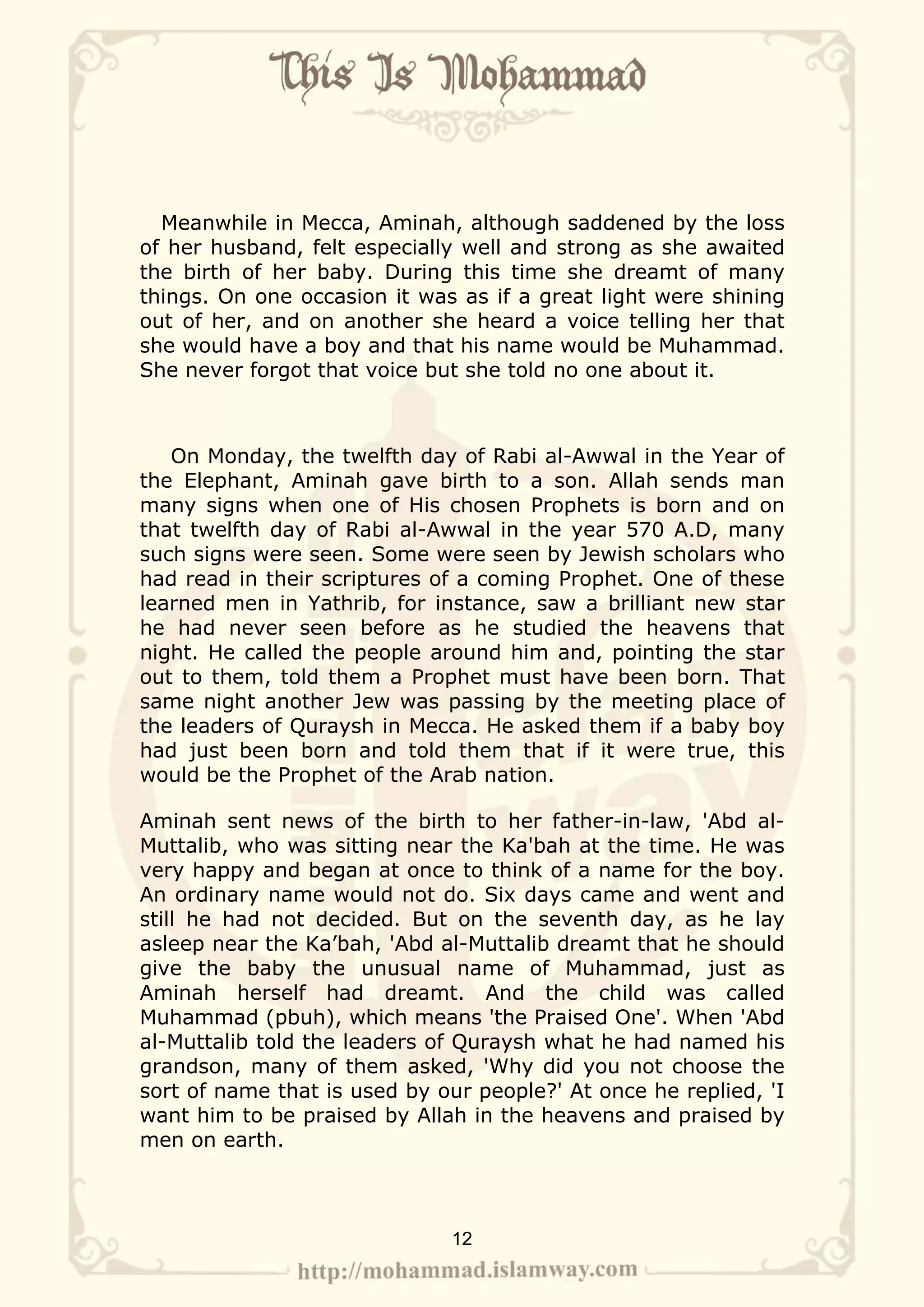 Meanwhile in Mecca, Aminah, although saddened by the loss
of her husband, felt especially well and strong as she awaited
the birth of her baby. During this time she dreamt of many
things. On one occasion it was as if a great light were shining
out of her, and on another she heard a voice telling her that
she would have a boy and that his name would be Muhammad.
She never forgot that voice but she told no one about it.



   On Monday, the twelfth day of Rabi al-Awwal in the Year of
the Elephant, Aminah gave birth to a son. Allah sends man
many signs when one of His chosen Prophets is born and on
that twelfth day of Rabi al-Awwal in the year 570 A.D, many
such signs were seen. Some were seen by Jewish scholars who
had read in their scriptures of a coming Prophet. One of these
learned men in Yathrib, for instance, saw a brilliant new star
he had never seen before as he studied the heavens that
night. He called the people around him and, pointing the star
out to them, told them a Prophet must have been born. That
same night another Jew was passing by the meeting place of
the leaders of Quraysh in Mecca. He asked them if a baby boy
had just been born and told them that if it were true, this
would be the Prophet of the Arab nation.

Aminah sent news of the birth to her father-in-law, 'Abd al-
Muttalib, who was sitting near the Ka'bah at the time. He was
very happy and began at once to think of a name for the boy.
An ordinary name would not do. Six days came and went and
still he had not decided. But on the seventh day, as he lay
asleep near the Ka’bah, 'Abd al-Muttalib dreamt that he should
give the baby the unusual name of Muhammad, just as
Aminah herself had dreamt. And the child was called
Muhammad (pbuh), which means 'the Praised One'. When 'Abd
al-Muttalib told the leaders of Quraysh what he had named his
grandson, many of them asked, 'Why did you not choose the
sort of name that is used by our people?' At once he replied, 'I
want him to be praised by Allah in the heavens and praised by
men on earth.



                              12
 