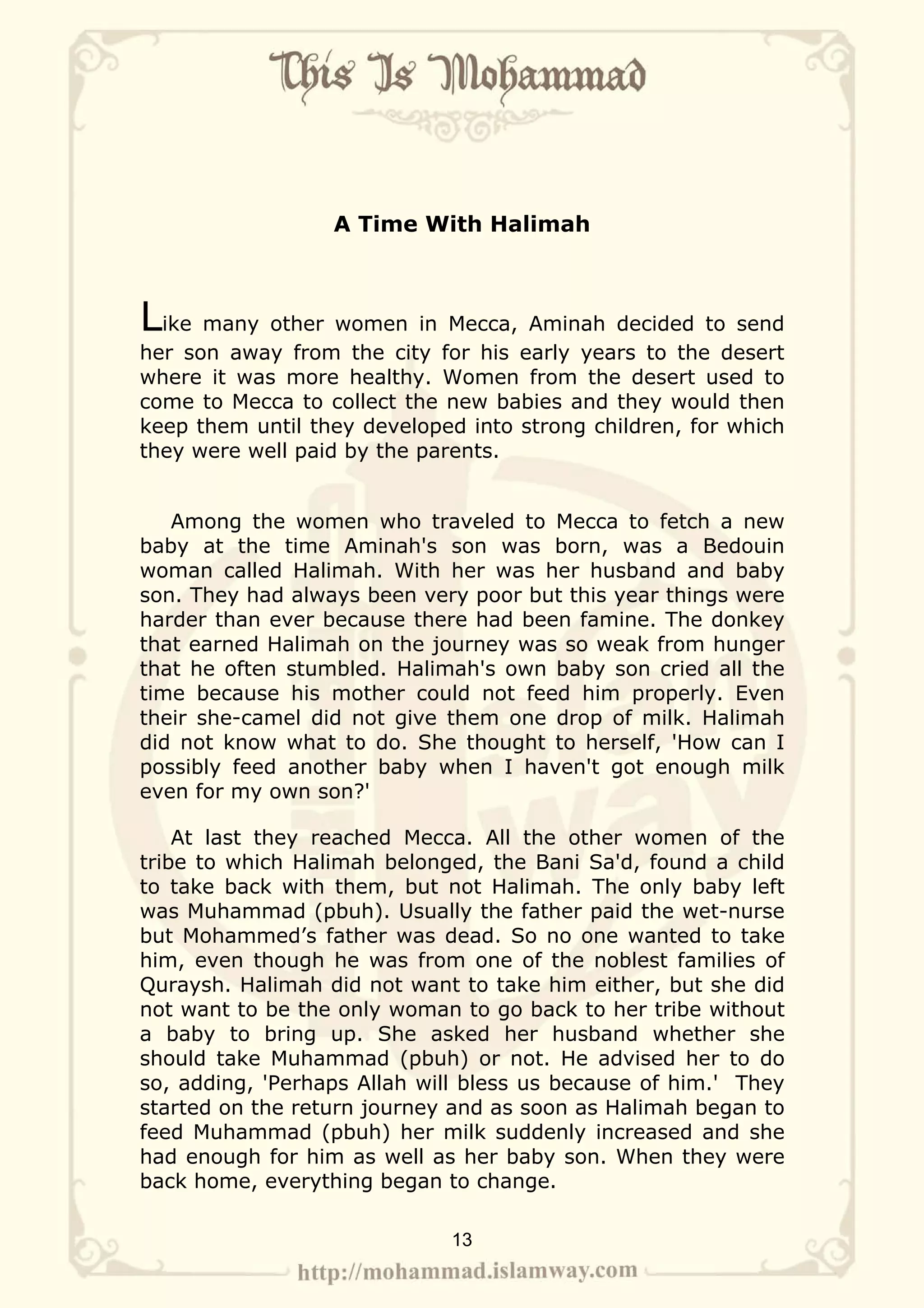 A Time With Halimah



Like many other women in Mecca, Aminah decided to send
her son away from the city for his early years to the desert
where it was more healthy. Women from the desert used to
come to Mecca to collect the new babies and they would then
keep them until they developed into strong children, for which
they were well paid by the parents.


   Among the women who traveled to Mecca to fetch a new
baby at the time Aminah's son was born, was a Bedouin
woman called Halimah. With her was her husband and baby
son. They had always been very poor but this year things were
harder than ever because there had been famine. The donkey
that earned Halimah on the journey was so weak from hunger
that he often stumbled. Halimah's own baby son cried all the
time because his mother could not feed him properly. Even
their she-camel did not give them one drop of milk. Halimah
did not know what to do. She thought to herself, 'How can I
possibly feed another baby when I haven't got enough milk
even for my own son?'

    At last they reached Mecca. All the other women of the
tribe to which Halimah belonged, the Bani Sa'd, found a child
to take back with them, but not Halimah. The only baby left
was Muhammad (pbuh). Usually the father paid the wet-nurse
but Mohammed’s father was dead. So no one wanted to take
him, even though he was from one of the noblest families of
Quraysh. Halimah did not want to take him either, but she did
not want to be the only woman to go back to her tribe without
a baby to bring up. She asked her husband whether she
should take Muhammad (pbuh) or not. He advised her to do
so, adding, 'Perhaps Allah will bless us because of him.' They
started on the return journey and as soon as Halimah began to
feed Muhammad (pbuh) her milk suddenly increased and she
had enough for him as well as her baby son. When they were
back home, everything began to change.

                             13
 