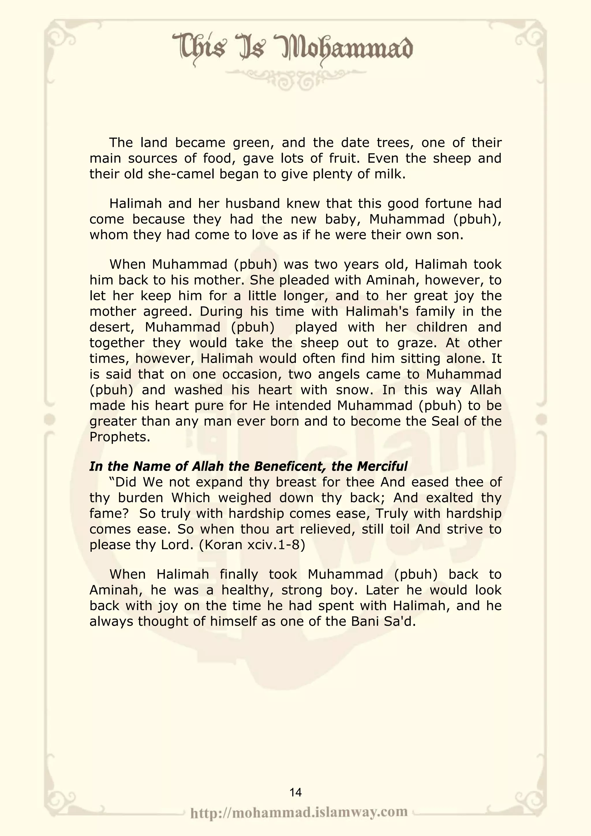 The land became green, and the date trees, one of their
main sources of food, gave lots of fruit. Even the sheep and
their old she-camel began to give plenty of milk.

  Halimah and her husband knew that this good fortune had
come because they had the new baby, Muhammad (pbuh),
whom they had come to love as if he were their own son.

    When Muhammad (pbuh) was two years old, Halimah took
him back to his mother. She pleaded with Aminah, however, to
let her keep him for a little longer, and to her great joy the
mother agreed. During his time with Halimah's family in the
desert, Muhammad (pbuh)         played with her children and
together they would take the sheep out to graze. At other
times, however, Halimah would often find him sitting alone. It
is said that on one occasion, two angels came to Muhammad
(pbuh) and washed his heart with snow. In this way Allah
made his heart pure for He intended Muhammad (pbuh) to be
greater than any man ever born and to become the Seal of the
Prophets.

In the Name of Allah the Beneficent, the Merciful
   “Did We not expand thy breast for thee And eased thee of
thy burden Which weighed down thy back; And exalted thy
fame? So truly with hardship comes ease, Truly with hardship
comes ease. So when thou art relieved, still toil And strive to
please thy Lord. (Koran xciv.1-8)

   When Halimah finally took Muhammad (pbuh) back to
Aminah, he was a healthy, strong boy. Later he would look
back with joy on the time he had spent with Halimah, and he
always thought of himself as one of the Bani Sa'd.




                              14
 