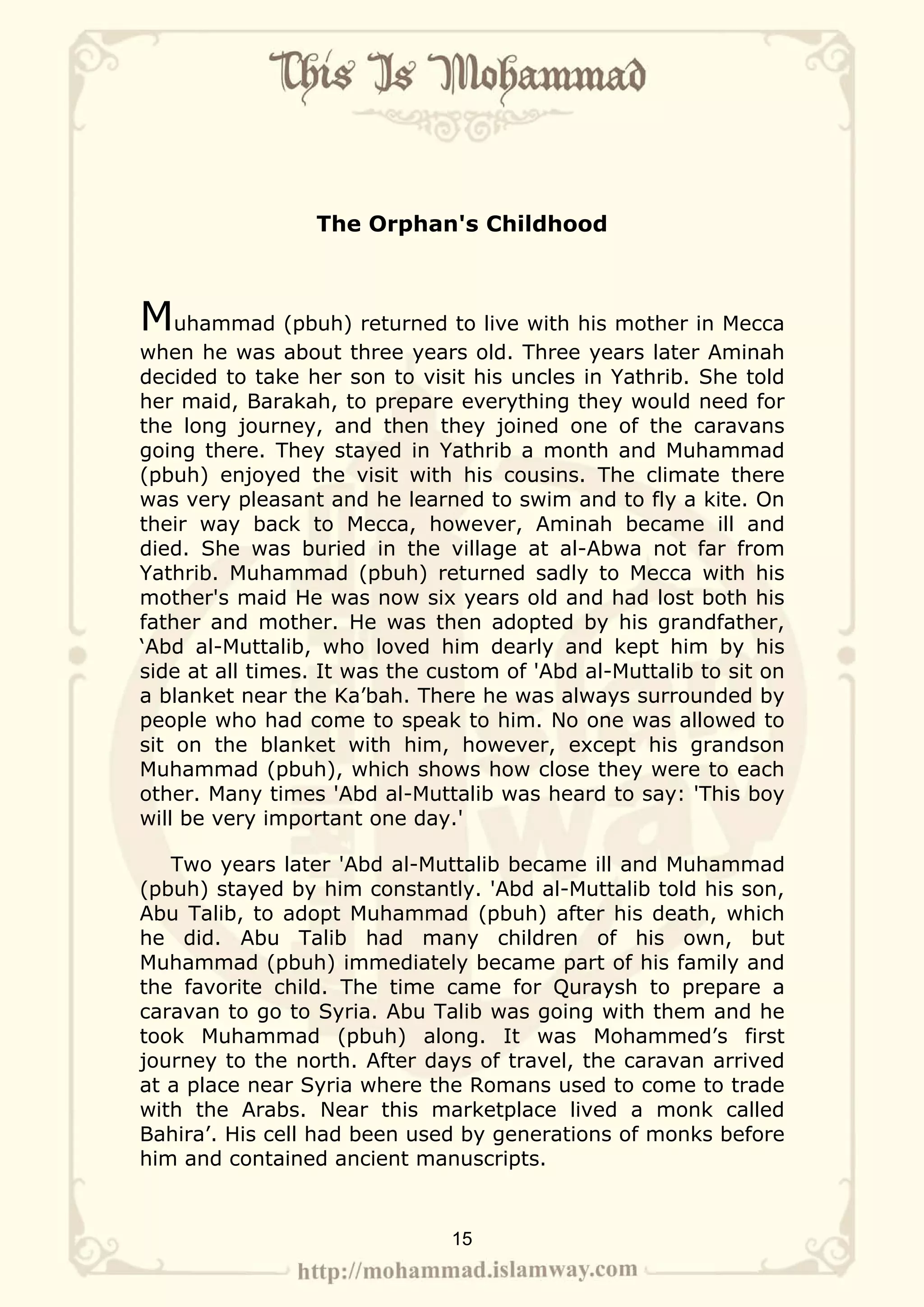 The Orphan's Childhood



Muhammad (pbuh) returned to live with his mother in Mecca
when he was about three years old. Three years later Aminah
decided to take her son to visit his uncles in Yathrib. She told
her maid, Barakah, to prepare everything they would need for
the long journey, and then they joined one of the caravans
going there. They stayed in Yathrib a month and Muhammad
(pbuh) enjoyed the visit with his cousins. The climate there
was very pleasant and he learned to swim and to fly a kite. On
their way back to Mecca, however, Aminah became ill and
died. She was buried in the village at al-Abwa not far from
Yathrib. Muhammad (pbuh) returned sadly to Mecca with his
mother's maid He was now six years old and had lost both his
father and mother. He was then adopted by his grandfather,
‘Abd al-Muttalib, who loved him dearly and kept him by his
side at all times. It was the custom of 'Abd al-Muttalib to sit on
a blanket near the Ka’bah. There he was always surrounded by
people who had come to speak to him. No one was allowed to
sit on the blanket with him, however, except his grandson
Muhammad (pbuh), which shows how close they were to each
other. Many times 'Abd al-Muttalib was heard to say: 'This boy
will be very important one day.'

   Two years later 'Abd al-Muttalib became ill and Muhammad
(pbuh) stayed by him constantly. 'Abd al-Muttalib told his son,
Abu Talib, to adopt Muhammad (pbuh) after his death, which
he did. Abu Talib had many children of his own, but
Muhammad (pbuh) immediately became part of his family and
the favorite child. The time came for Quraysh to prepare a
caravan to go to Syria. Abu Talib was going with them and he
took Muhammad (pbuh) along. It was Mohammed’s first
journey to the north. After days of travel, the caravan arrived
at a place near Syria where the Romans used to come to trade
with the Arabs. Near this marketplace lived a monk called
Bahira’. His cell had been used by generations of monks before
him and contained ancient manuscripts.


                               15
 