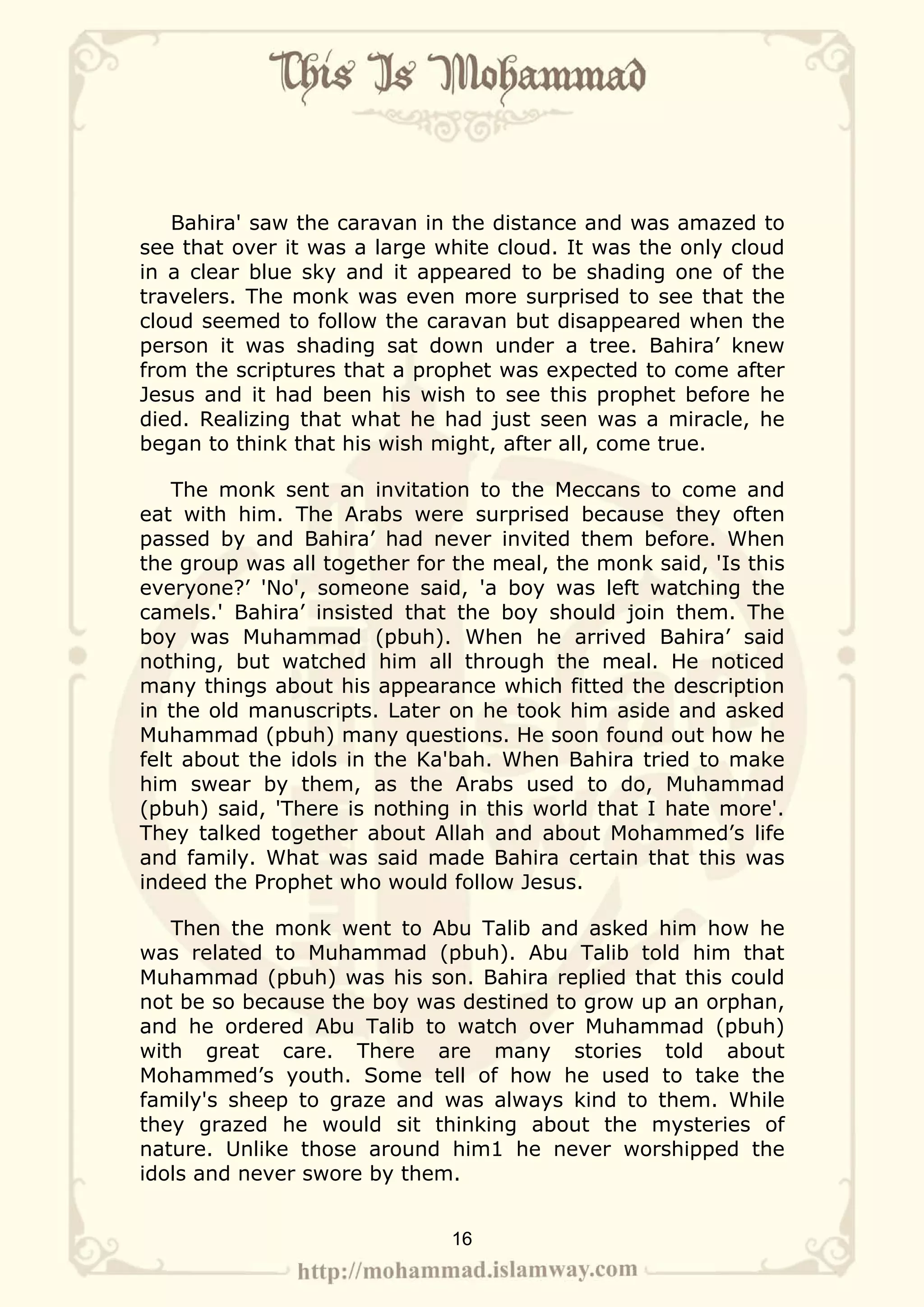 Bahira' saw the caravan in the distance and was amazed to
see that over it was a large white cloud. It was the only cloud
in a clear blue sky and it appeared to be shading one of the
travelers. The monk was even more surprised to see that the
cloud seemed to follow the caravan but disappeared when the
person it was shading sat down under a tree. Bahira’ knew
from the scriptures that a prophet was expected to come after
Jesus and it had been his wish to see this prophet before he
died. Realizing that what he had just seen was a miracle, he
began to think that his wish might, after all, come true.

    The monk sent an invitation to the Meccans to come and
eat with him. The Arabs were surprised because they often
passed by and Bahira’ had never invited them before. When
the group was all together for the meal, the monk said, 'Is this
everyone?’ 'No', someone said, 'a boy was left watching the
camels.' Bahira’ insisted that the boy should join them. The
boy was Muhammad (pbuh). When he arrived Bahira’ said
nothing, but watched him all through the meal. He noticed
many things about his appearance which fitted the description
in the old manuscripts. Later on he took him aside and asked
Muhammad (pbuh) many questions. He soon found out how he
felt about the idols in the Ka'bah. When Bahira tried to make
him swear by them, as the Arabs used to do, Muhammad
(pbuh) said, 'There is nothing in this world that I hate more'.
They talked together about Allah and about Mohammed’s life
and family. What was said made Bahira certain that this was
indeed the Prophet who would follow Jesus.

   Then the monk went to Abu Talib and asked him how he
was related to Muhammad (pbuh). Abu Talib told him that
Muhammad (pbuh) was his son. Bahira replied that this could
not be so because the boy was destined to grow up an orphan,
and he ordered Abu Talib to watch over Muhammad (pbuh)
with great care. There are many stories told about
Mohammed’s youth. Some tell of how he used to take the
family's sheep to graze and was always kind to them. While
they grazed he would sit thinking about the mysteries of
nature. Unlike those around him1 he never worshipped the
idols and never swore by them.


                              16
 