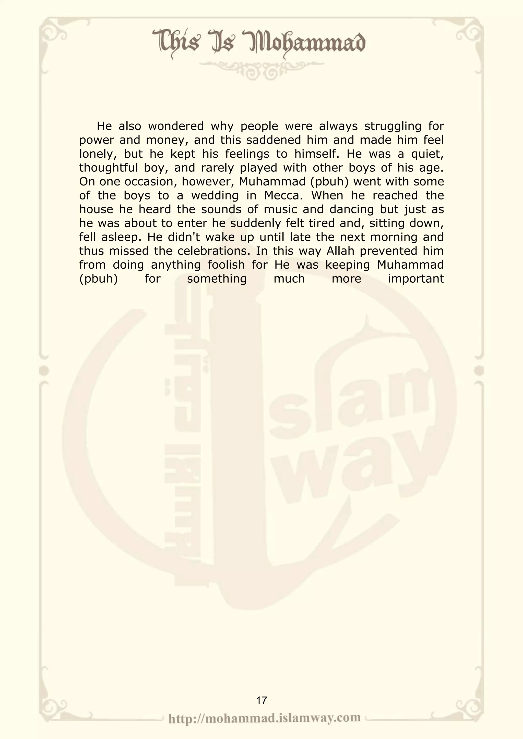 He also wondered why people were always struggling for
power and money, and this saddened him and made him feel
lonely, but he kept his feelings to himself. He was a quiet,
thoughtful boy, and rarely played with other boys of his age.
On one occasion, however, Muhammad (pbuh) went with some
of the boys to a wedding in Mecca. When he reached the
house he heard the sounds of music and dancing but just as
he was about to enter he suddenly felt tired and, sitting down,
fell asleep. He didn't wake up until late the next morning and
thus missed the celebrations. In this way Allah prevented him
from doing anything foolish for He was keeping Muhammad
(pbuh)      for    something     much        more     important




                              17
 