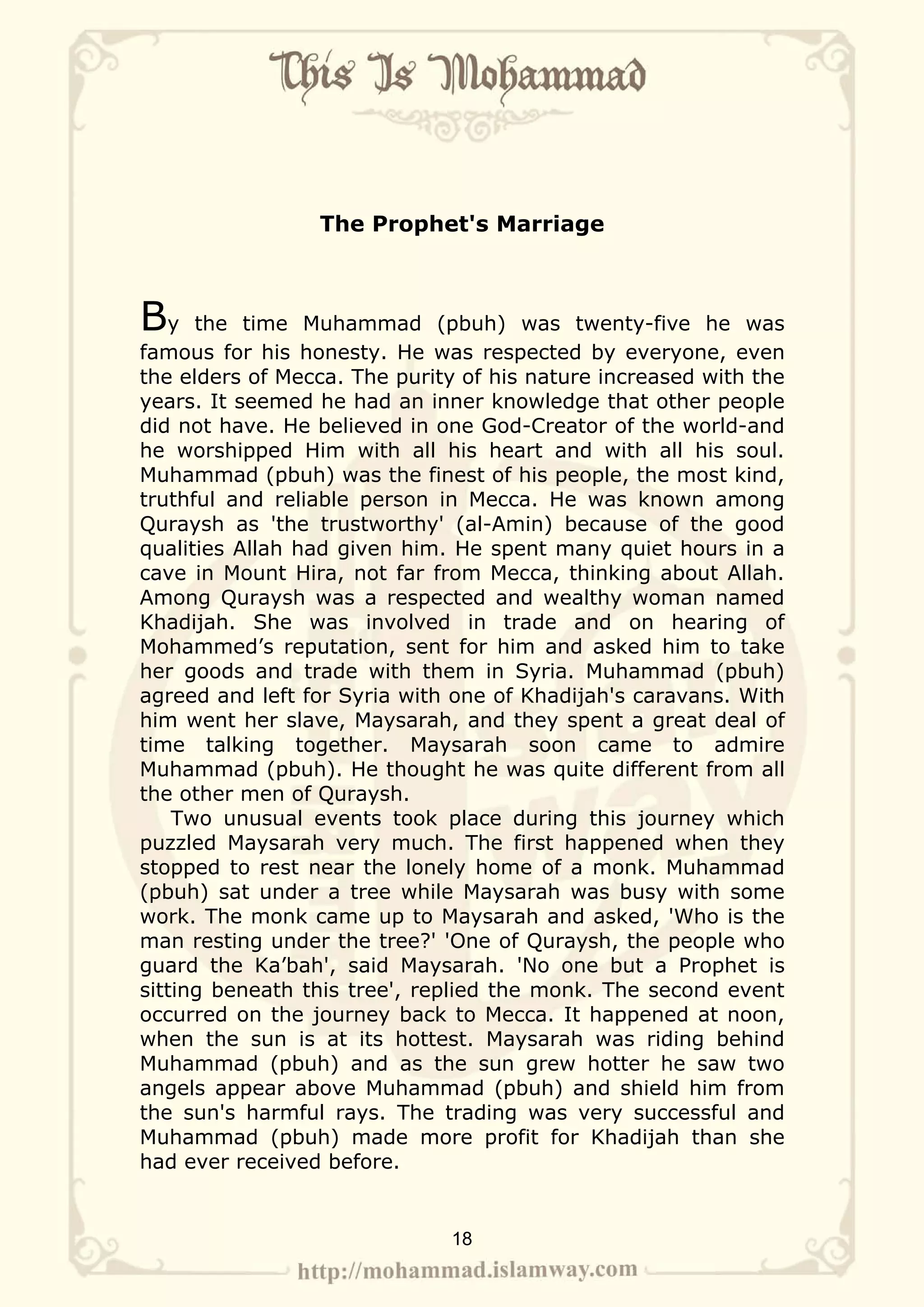 The Prophet's Marriage



By    the time Muhammad (pbuh) was twenty-five he was
famous for his honesty. He was respected by everyone, even
the elders of Mecca. The purity of his nature increased with the
years. It seemed he had an inner knowledge that other people
did not have. He believed in one God-Creator of the world-and
he worshipped Him with all his heart and with all his soul.
Muhammad (pbuh) was the finest of his people, the most kind,
truthful and reliable person in Mecca. He was known among
Quraysh as 'the trustworthy' (al-Amin) because of the good
qualities Allah had given him. He spent many quiet hours in a
cave in Mount Hira, not far from Mecca, thinking about Allah.
Among Quraysh was a respected and wealthy woman named
Khadijah. She was involved in trade and on hearing of
Mohammed’s reputation, sent for him and asked him to take
her goods and trade with them in Syria. Muhammad (pbuh)
agreed and left for Syria with one of Khadijah's caravans. With
him went her slave, Maysarah, and they spent a great deal of
time talking together. Maysarah soon came to admire
Muhammad (pbuh). He thought he was quite different from all
the other men of Quraysh.
    Two unusual events took place during this journey which
puzzled Maysarah very much. The first happened when they
stopped to rest near the lonely home of a monk. Muhammad
(pbuh) sat under a tree while Maysarah was busy with some
work. The monk came up to Maysarah and asked, 'Who is the
man resting under the tree?' 'One of Quraysh, the people who
guard the Ka’bah', said Maysarah. 'No one but a Prophet is
sitting beneath this tree', replied the monk. The second event
occurred on the journey back to Mecca. It happened at noon,
when the sun is at its hottest. Maysarah was riding behind
Muhammad (pbuh) and as the sun grew hotter he saw two
angels appear above Muhammad (pbuh) and shield him from
the sun's harmful rays. The trading was very successful and
Muhammad (pbuh) made more profit for Khadijah than she
had ever received before.


                              18
 
