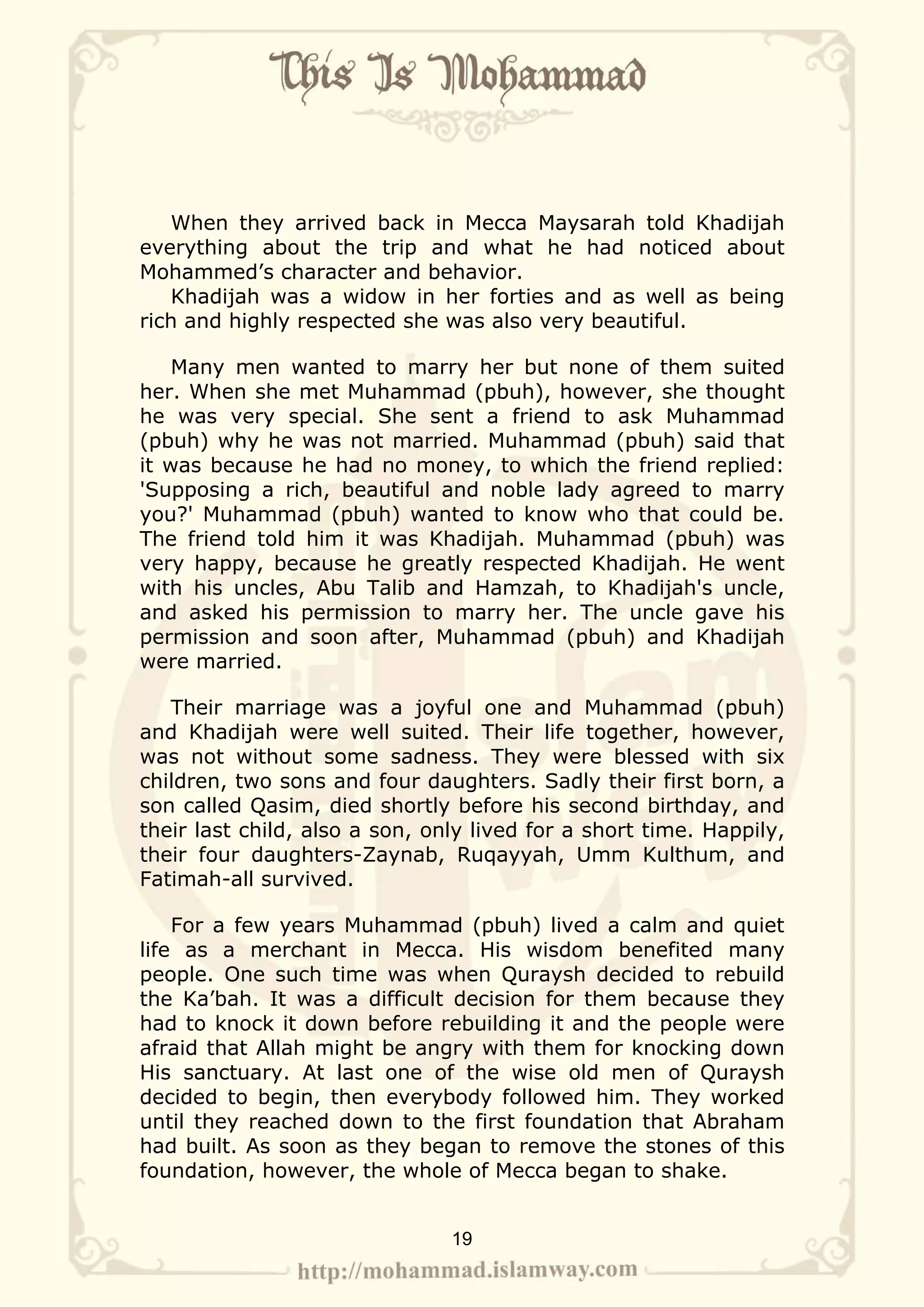 When they arrived back in Mecca Maysarah told Khadijah
everything about the trip and what he had noticed about
Mohammed’s character and behavior.
   Khadijah was a widow in her forties and as well as being
rich and highly respected she was also very beautiful.

    Many men wanted to marry her but none of them suited
her. When she met Muhammad (pbuh), however, she thought
he was very special. She sent a friend to ask Muhammad
(pbuh) why he was not married. Muhammad (pbuh) said that
it was because he had no money, to which the friend replied:
'Supposing a rich, beautiful and noble lady agreed to marry
you?' Muhammad (pbuh) wanted to know who that could be.
The friend told him it was Khadijah. Muhammad (pbuh) was
very happy, because he greatly respected Khadijah. He went
with his uncles, Abu Talib and Hamzah, to Khadijah's uncle,
and asked his permission to marry her. The uncle gave his
permission and soon after, Muhammad (pbuh) and Khadijah
were married.

   Their marriage was a joyful one and Muhammad (pbuh)
and Khadijah were well suited. Their life together, however,
was not without some sadness. They were blessed with six
children, two sons and four daughters. Sadly their first born, a
son called Qasim, died shortly before his second birthday, and
their last child, also a son, only lived for a short time. Happily,
their four daughters-Zaynab, Ruqayyah, Umm Kulthum, and
Fatimah-all survived.

    For a few years Muhammad (pbuh) lived a calm and quiet
life as a merchant in Mecca. His wisdom benefited many
people. One such time was when Quraysh decided to rebuild
the Ka’bah. It was a difficult decision for them because they
had to knock it down before rebuilding it and the people were
afraid that Allah might be angry with them for knocking down
His sanctuary. At last one of the wise old men of Quraysh
decided to begin, then everybody followed him. They worked
until they reached down to the first foundation that Abraham
had built. As soon as they began to remove the stones of this
foundation, however, the whole of Mecca began to shake.


                                19
 