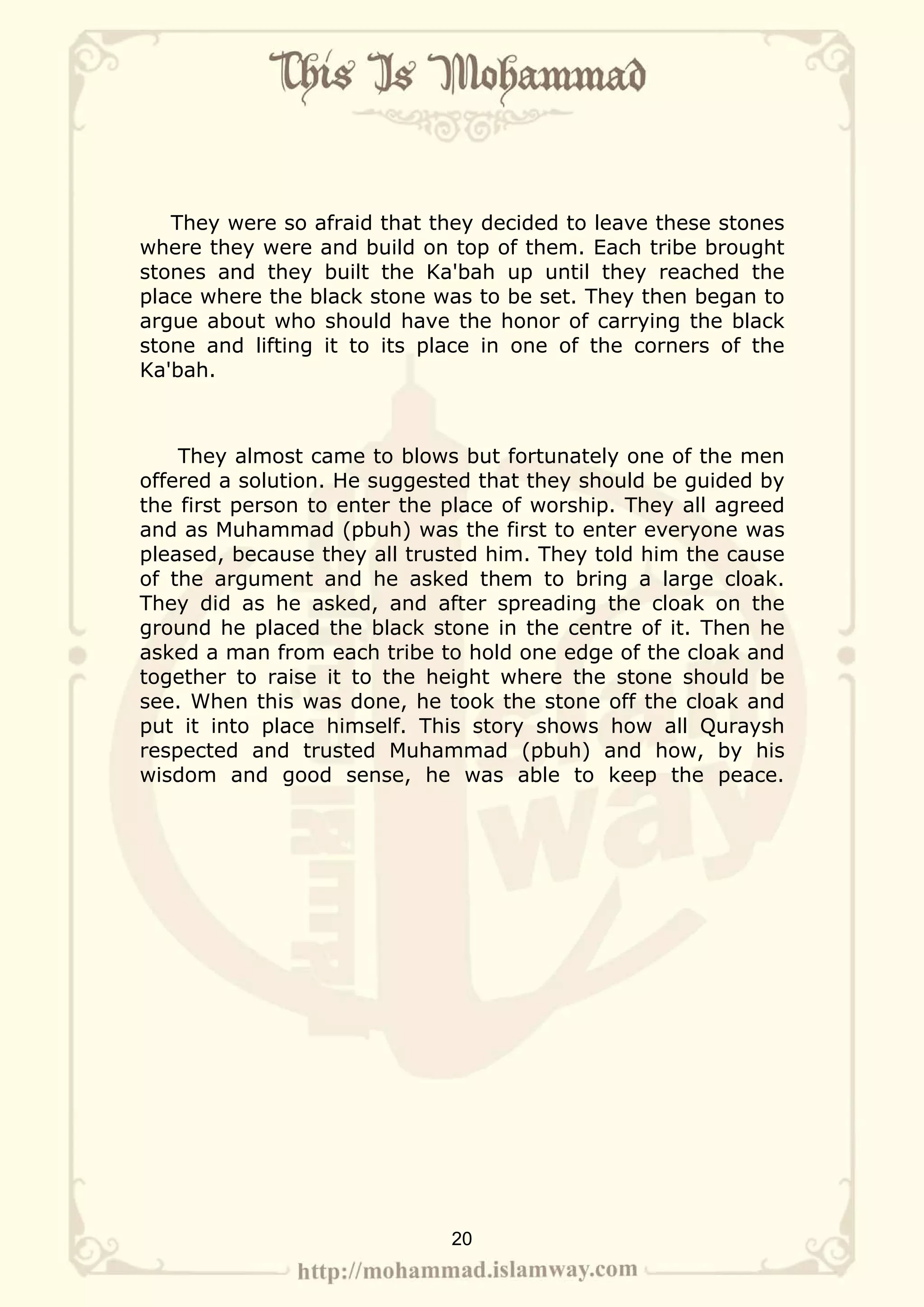 They were so afraid that they decided to leave these stones
where they were and build on top of them. Each tribe brought
stones and they built the Ka'bah up until they reached the
place where the black stone was to be set. They then began to
argue about who should have the honor of carrying the black
stone and lifting it to its place in one of the corners of the
Ka'bah.



    They almost came to blows but fortunately one of the men
offered a solution. He suggested that they should be guided by
the first person to enter the place of worship. They all agreed
and as Muhammad (pbuh) was the first to enter everyone was
pleased, because they all trusted him. They told him the cause
of the argument and he asked them to bring a large cloak.
They did as he asked, and after spreading the cloak on the
ground he placed the black stone in the centre of it. Then he
asked a man from each tribe to hold one edge of the cloak and
together to raise it to the height where the stone should be
see. When this was done, he took the stone off the cloak and
put it into place himself. This story shows how all Quraysh
respected and trusted Muhammad (pbuh) and how, by his
wisdom and good sense, he was able to keep the peace.




                              20
 