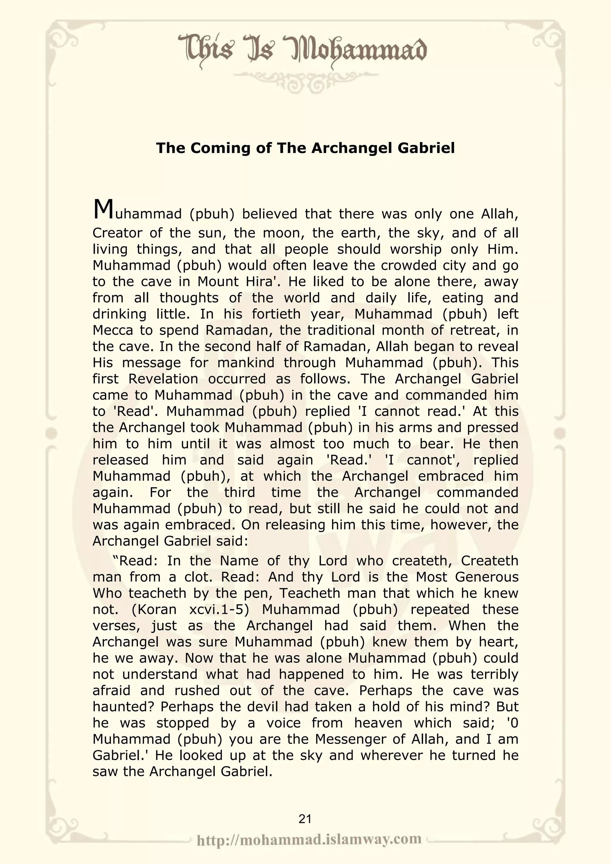 The Coming of The Archangel Gabriel



Muhammad (pbuh) believed that there was only one Allah,
Creator of the sun, the moon, the earth, the sky, and of all
living things, and that all people should worship only Him.
Muhammad (pbuh) would often leave the crowded city and go
to the cave in Mount Hira'. He liked to be alone there, away
from all thoughts of the world and daily life, eating and
drinking little. In his fortieth year, Muhammad (pbuh) left
Mecca to spend Ramadan, the traditional month of retreat, in
the cave. In the second half of Ramadan, Allah began to reveal
His message for mankind through Muhammad (pbuh). This
first Revelation occurred as follows. The Archangel Gabriel
came to Muhammad (pbuh) in the cave and commanded him
to 'Read'. Muhammad (pbuh) replied 'I cannot read.' At this
the Archangel took Muhammad (pbuh) in his arms and pressed
him to him until it was almost too much to bear. He then
released him and said again 'Read.' 'I cannot', replied
Muhammad (pbuh), at which the Archangel embraced him
again. For the third time the Archangel commanded
Muhammad (pbuh) to read, but still he said he could not and
was again embraced. On releasing him this time, however, the
Archangel Gabriel said:
    “Read: In the Name of thy Lord who createth, Createth
man from a clot. Read: And thy Lord is the Most Generous
Who teacheth by the pen, Teacheth man that which he knew
not. (Koran xcvi.1-5) Muhammad (pbuh) repeated these
verses, just as the Archangel had said them. When the
Archangel was sure Muhammad (pbuh) knew them by heart,
he we away. Now that he was alone Muhammad (pbuh) could
not understand what had happened to him. He was terribly
afraid and rushed out of the cave. Perhaps the cave was
haunted? Perhaps the devil had taken a hold of his mind? But
he was stopped by a voice from heaven which said; '0
Muhammad (pbuh) you are the Messenger of Allah, and I am
Gabriel.' He looked up at the sky and wherever he turned he
saw the Archangel Gabriel.


                             21
 