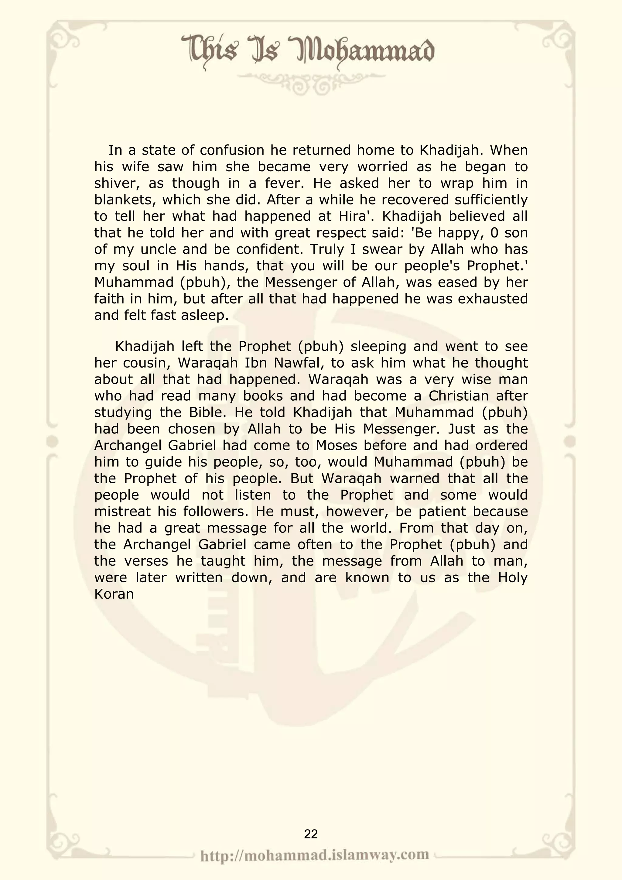 In a state of confusion he returned home to Khadijah. When
his wife saw him she became very worried as he began to
shiver, as though in a fever. He asked her to wrap him in
blankets, which she did. After a while he recovered sufficiently
to tell her what had happened at Hira'. Khadijah believed all
that he told her and with great respect said: 'Be happy, 0 son
of my uncle and be confident. Truly I swear by Allah who has
my soul in His hands, that you will be our people's Prophet.'
Muhammad (pbuh), the Messenger of Allah, was eased by her
faith in him, but after all that had happened he was exhausted
and felt fast asleep.

   Khadijah left the Prophet (pbuh) sleeping and went to see
her cousin, Waraqah Ibn Nawfal, to ask him what he thought
about all that had happened. Waraqah was a very wise man
who had read many books and had become a Christian after
studying the Bible. He told Khadijah that Muhammad (pbuh)
had been chosen by Allah to be His Messenger. Just as the
Archangel Gabriel had come to Moses before and had ordered
him to guide his people, so, too, would Muhammad (pbuh) be
the Prophet of his people. But Waraqah warned that all the
people would not listen to the Prophet and some would
mistreat his followers. He must, however, be patient because
he had a great message for all the world. From that day on,
the Archangel Gabriel came often to the Prophet (pbuh) and
the verses he taught him, the message from Allah to man,
were later written down, and are known to us as the Holy
Koran




                              22
 