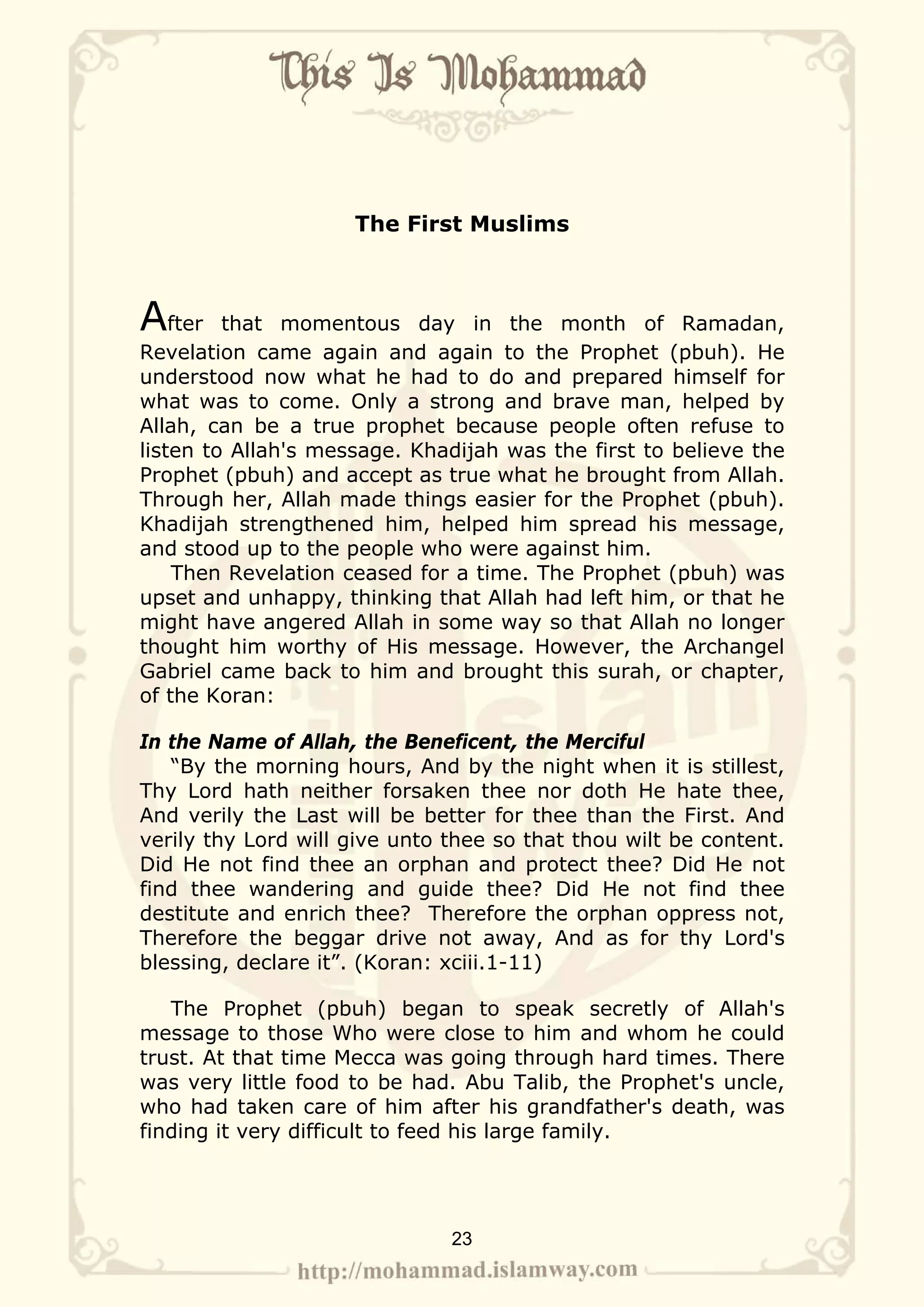 The First Muslims



After    that momentous day in the month of Ramadan,
Revelation came again and again to the Prophet (pbuh). He
understood now what he had to do and prepared himself for
what was to come. Only a strong and brave man, helped by
Allah, can be a true prophet because people often refuse to
listen to Allah's message. Khadijah was the first to believe the
Prophet (pbuh) and accept as true what he brought from Allah.
Through her, Allah made things easier for the Prophet (pbuh).
Khadijah strengthened him, helped him spread his message,
and stood up to the people who were against him.
    Then Revelation ceased for a time. The Prophet (pbuh) was
upset and unhappy, thinking that Allah had left him, or that he
might have angered Allah in some way so that Allah no longer
thought him worthy of His message. However, the Archangel
Gabriel came back to him and brought this surah, or chapter,
of the Koran:

In the Name of Allah, the Beneficent, the Merciful
   “By the morning hours, And by the night when it is stillest,
Thy Lord hath neither forsaken thee nor doth He hate thee,
And verily the Last will be better for thee than the First. And
verily thy Lord will give unto thee so that thou wilt be content.
Did He not find thee an orphan and protect thee? Did He not
find thee wandering and guide thee? Did He not find thee
destitute and enrich thee? Therefore the orphan oppress not,
Therefore the beggar drive not away, And as for thy Lord's
blessing, declare it”. (Koran: xciii.1-11)

   The Prophet (pbuh) began to speak secretly of Allah's
message to those Who were close to him and whom he could
trust. At that time Mecca was going through hard times. There
was very little food to be had. Abu Talib, the Prophet's uncle,
who had taken care of him after his grandfather's death, was
finding it very difficult to feed his large family.




                               23
 