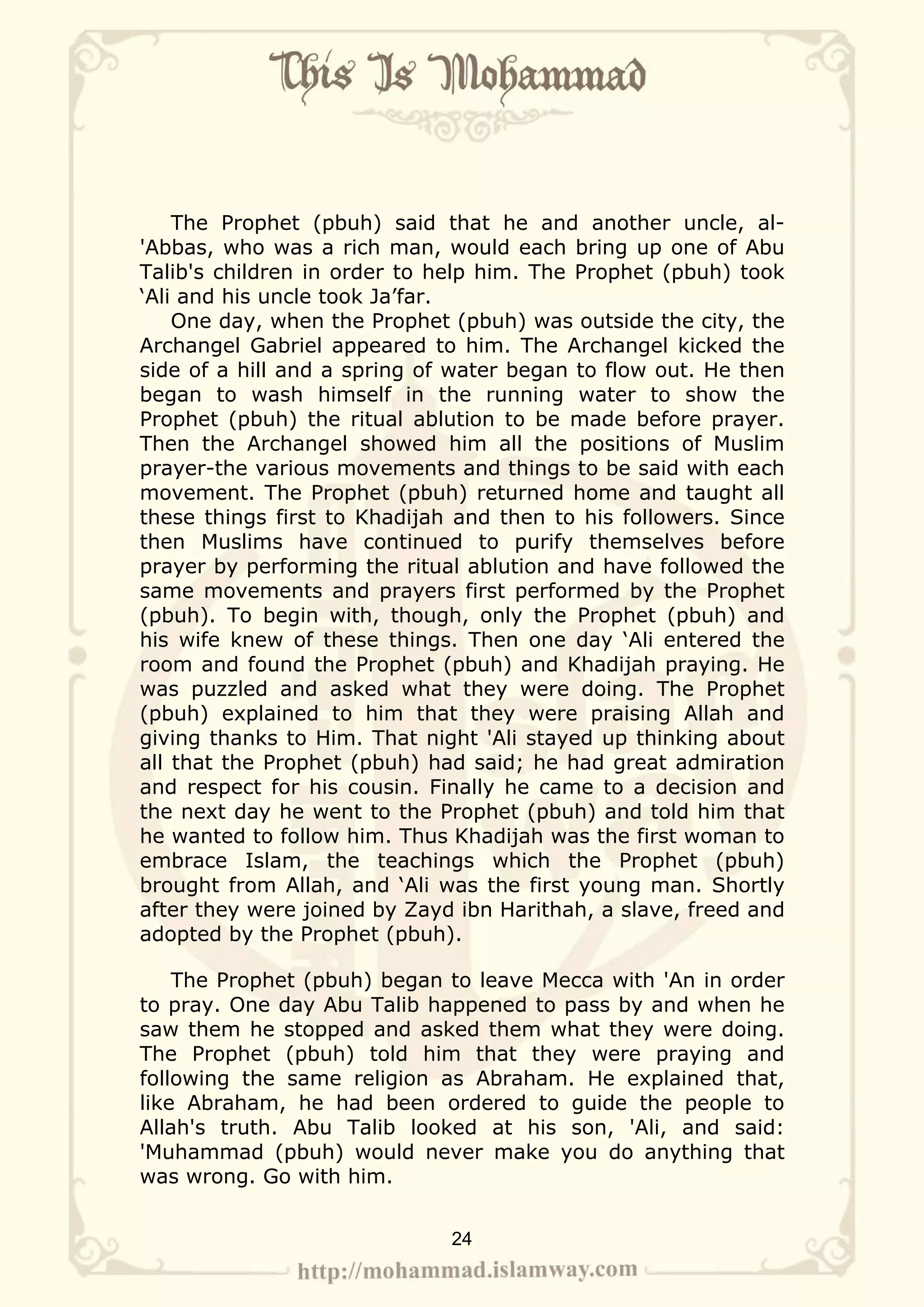 The Prophet (pbuh) said that he and another uncle, al-
'Abbas, who was a rich man, would each bring up one of Abu
Talib's children in order to help him. The Prophet (pbuh) took
‘Ali and his uncle took Ja’far.
    One day, when the Prophet (pbuh) was outside the city, the
Archangel Gabriel appeared to him. The Archangel kicked the
side of a hill and a spring of water began to flow out. He then
began to wash himself in the running water to show the
Prophet (pbuh) the ritual ablution to be made before prayer.
Then the Archangel showed him all the positions of Muslim
prayer-the various movements and things to be said with each
movement. The Prophet (pbuh) returned home and taught all
these things first to Khadijah and then to his followers. Since
then Muslims have continued to purify themselves before
prayer by performing the ritual ablution and have followed the
same movements and prayers first performed by the Prophet
(pbuh). To begin with, though, only the Prophet (pbuh) and
his wife knew of these things. Then one day ‘Ali entered the
room and found the Prophet (pbuh) and Khadijah praying. He
was puzzled and asked what they were doing. The Prophet
(pbuh) explained to him that they were praising Allah and
giving thanks to Him. That night 'Ali stayed up thinking about
all that the Prophet (pbuh) had said; he had great admiration
and respect for his cousin. Finally he came to a decision and
the next day he went to the Prophet (pbuh) and told him that
he wanted to follow him. Thus Khadijah was the first woman to
embrace Islam, the teachings which the Prophet (pbuh)
brought from Allah, and ‘Ali was the first young man. Shortly
after they were joined by Zayd ibn Harithah, a slave, freed and
adopted by the Prophet (pbuh).

    The Prophet (pbuh) began to leave Mecca with 'An in order
to pray. One day Abu Talib happened to pass by and when he
saw them he stopped and asked them what they were doing.
The Prophet (pbuh) told him that they were praying and
following the same religion as Abraham. He explained that,
like Abraham, he had been ordered to guide the people to
Allah's truth. Abu Talib looked at his son, 'Ali, and said:
'Muhammad (pbuh) would never make you do anything that
was wrong. Go with him.


                              24
 