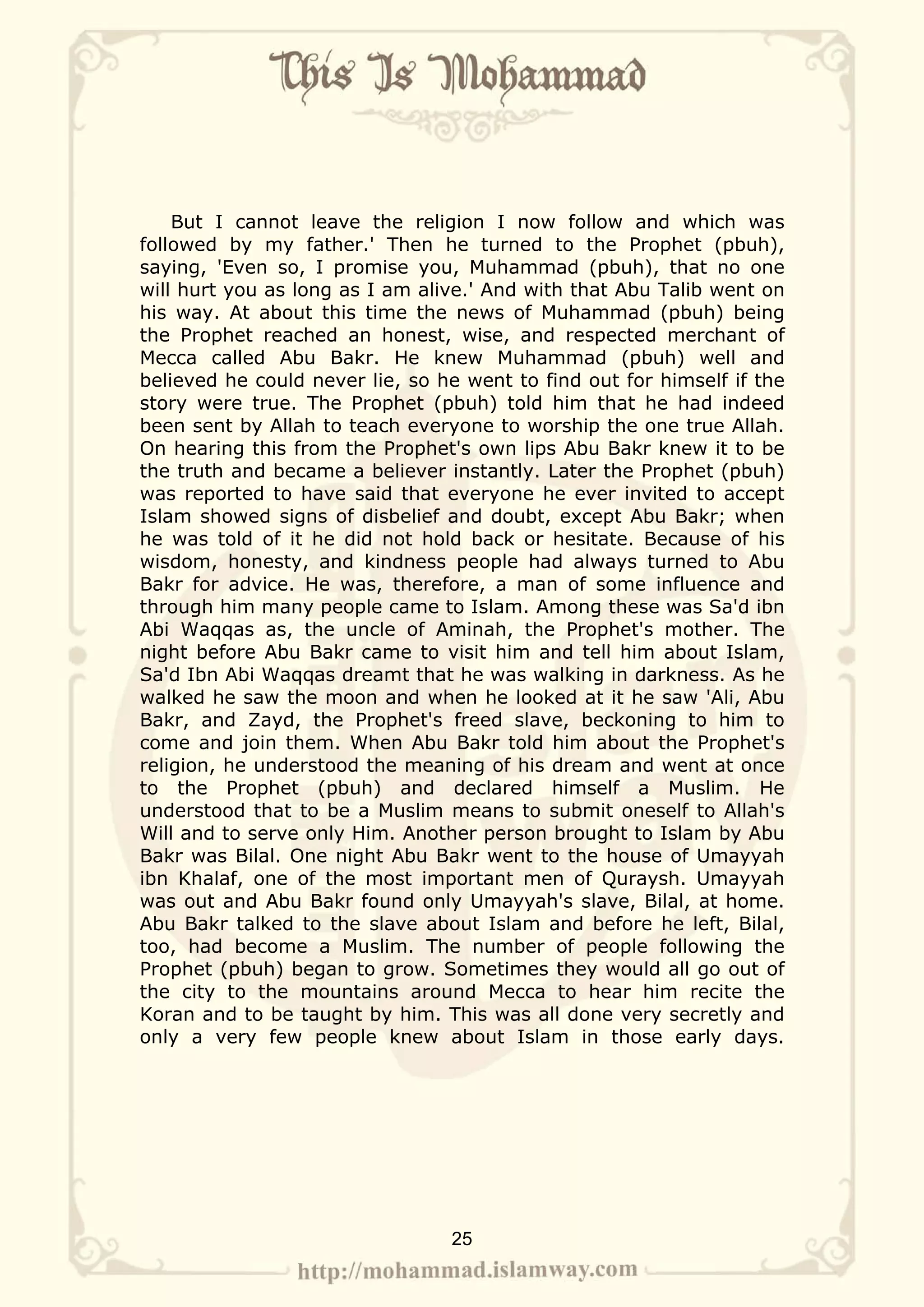 But I cannot leave the religion I now follow and which was
followed by my father.' Then he turned to the Prophet (pbuh),
saying, 'Even so, I promise you, Muhammad (pbuh), that no one
will hurt you as long as I am alive.' And with that Abu Talib went on
his way. At about this time the news of Muhammad (pbuh) being
the Prophet reached an honest, wise, and respected merchant of
Mecca called Abu Bakr. He knew Muhammad (pbuh) well and
believed he could never lie, so he went to find out for himself if the
story were true. The Prophet (pbuh) told him that he had indeed
been sent by Allah to teach everyone to worship the one true Allah.
On hearing this from the Prophet's own lips Abu Bakr knew it to be
the truth and became a believer instantly. Later the Prophet (pbuh)
was reported to have said that everyone he ever invited to accept
Islam showed signs of disbelief and doubt, except Abu Bakr; when
he was told of it he did not hold back or hesitate. Because of his
wisdom, honesty, and kindness people had always turned to Abu
Bakr for advice. He was, therefore, a man of some influence and
through him many people came to Islam. Among these was Sa'd ibn
Abi Waqqas as, the uncle of Aminah, the Prophet's mother. The
night before Abu Bakr came to visit him and tell him about Islam,
Sa'd Ibn Abi Waqqas dreamt that he was walking in darkness. As he
walked he saw the moon and when he looked at it he saw 'Ali, Abu
Bakr, and Zayd, the Prophet's freed slave, beckoning to him to
come and join them. When Abu Bakr told him about the Prophet's
religion, he understood the meaning of his dream and went at once
to the Prophet (pbuh) and declared himself a Muslim. He
understood that to be a Muslim means to submit oneself to Allah's
Will and to serve only Him. Another person brought to Islam by Abu
Bakr was Bilal. One night Abu Bakr went to the house of Umayyah
ibn Khalaf, one of the most important men of Quraysh. Umayyah
was out and Abu Bakr found only Umayyah's slave, Bilal, at home.
Abu Bakr talked to the slave about Islam and before he left, Bilal,
too, had become a Muslim. The number of people following the
Prophet (pbuh) began to grow. Sometimes they would all go out of
the city to the mountains around Mecca to hear him recite the
Koran and to be taught by him. This was all done very secretly and
only a very few people knew about Islam in those early days.




                                 25
 