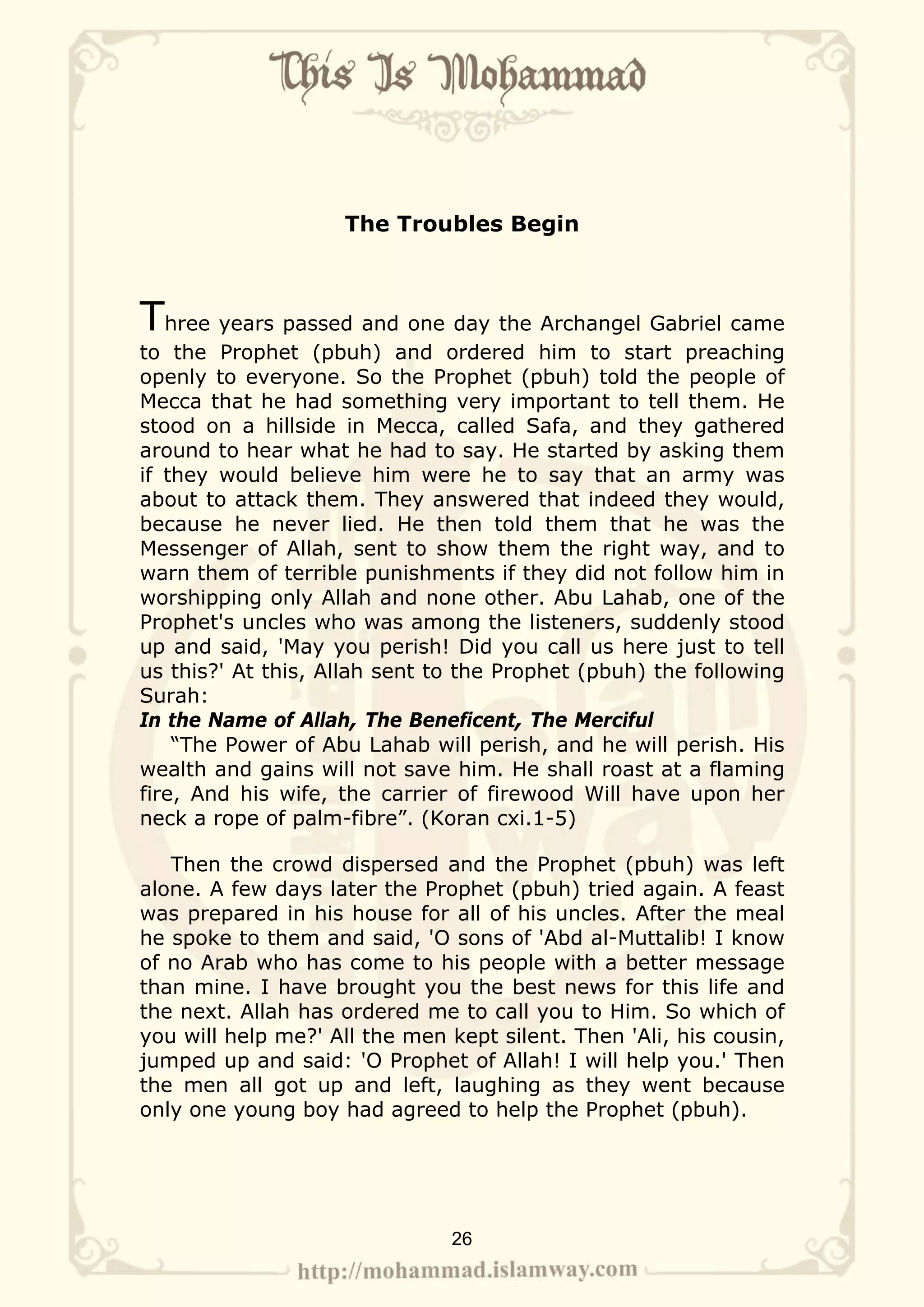 The Troubles Begin



Three years passed and one day the Archangel Gabriel came
to the Prophet (pbuh) and ordered him to start preaching
openly to everyone. So the Prophet (pbuh) told the people of
Mecca that he had something very important to tell them. He
stood on a hillside in Mecca, called Safa, and they gathered
around to hear what he had to say. He started by asking them
if they would believe him were he to say that an army was
about to attack them. They answered that indeed they would,
because he never lied. He then told them that he was the
Messenger of Allah, sent to show them the right way, and to
warn them of terrible punishments if they did not follow him in
worshipping only Allah and none other. Abu Lahab, one of the
Prophet's uncles who was among the listeners, suddenly stood
up and said, 'May you perish! Did you call us here just to tell
us this?' At this, Allah sent to the Prophet (pbuh) the following
Surah:
In the Name of Allah, The Beneficent, The Merciful
    “The Power of Abu Lahab will perish, and he will perish. His
wealth and gains will not save him. He shall roast at a flaming
fire, And his wife, the carrier of firewood Will have upon her
neck a rope of palm-fibre”. (Koran cxi.1-5)

   Then the crowd dispersed and the Prophet (pbuh) was left
alone. A few days later the Prophet (pbuh) tried again. A feast
was prepared in his house for all of his uncles. After the meal
he spoke to them and said, 'O sons of 'Abd al-Muttalib! I know
of no Arab who has come to his people with a better message
than mine. I have brought you the best news for this life and
the next. Allah has ordered me to call you to Him. So which of
you will help me?' All the men kept silent. Then 'Ali, his cousin,
jumped up and said: 'O Prophet of Allah! I will help you.' Then
the men all got up and left, laughing as they went because
only one young boy had agreed to help the Prophet (pbuh).




                               26
 