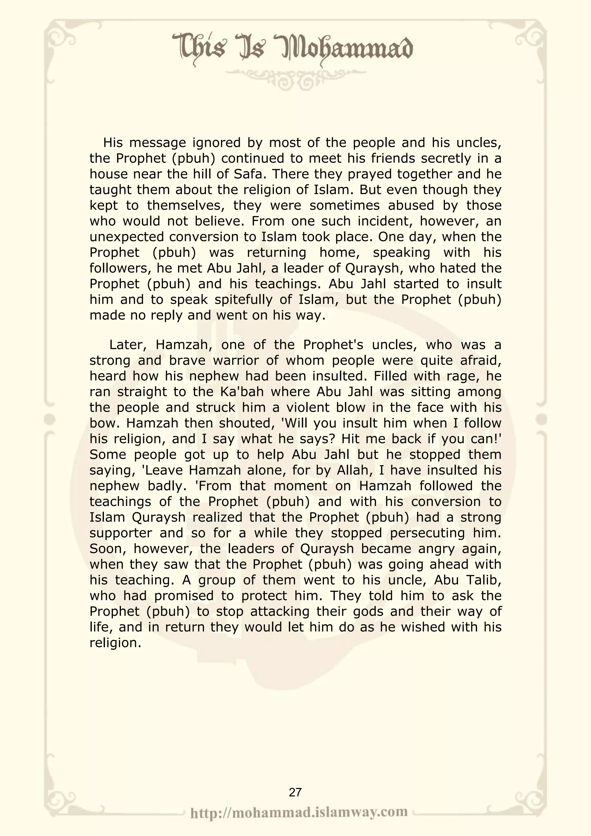 His message ignored by most of the people and his uncles,
the Prophet (pbuh) continued to meet his friends secretly in a
house near the hill of Safa. There they prayed together and he
taught them about the religion of Islam. But even though they
kept to themselves, they were sometimes abused by those
who would not believe. From one such incident, however, an
unexpected conversion to Islam took place. One day, when the
Prophet (pbuh) was returning home, speaking with his
followers, he met Abu Jahl, a leader of Quraysh, who hated the
Prophet (pbuh) and his teachings. Abu Jahl started to insult
him and to speak spitefully of Islam, but the Prophet (pbuh)
made no reply and went on his way.

    Later, Hamzah, one of the Prophet's uncles, who was a
strong and brave warrior of whom people were quite afraid,
heard how his nephew had been insulted. Filled with rage, he
ran straight to the Ka'bah where Abu Jahl was sitting among
the people and struck him a violent blow in the face with his
bow. Hamzah then shouted, 'Will you insult him when I follow
his religion, and I say what he says? Hit me back if you can!'
Some people got up to help Abu Jahl but he stopped them
saying, 'Leave Hamzah alone, for by Allah, I have insulted his
nephew badly. 'From that moment on Hamzah followed the
teachings of the Prophet (pbuh) and with his conversion to
Islam Quraysh realized that the Prophet (pbuh) had a strong
supporter and so for a while they stopped persecuting him.
Soon, however, the leaders of Quraysh became angry again,
when they saw that the Prophet (pbuh) was going ahead with
his teaching. A group of them went to his uncle, Abu Talib,
who had promised to protect him. They told him to ask the
Prophet (pbuh) to stop attacking their gods and their way of
life, and in return they would let him do as he wished with his
religion.




                              27
 