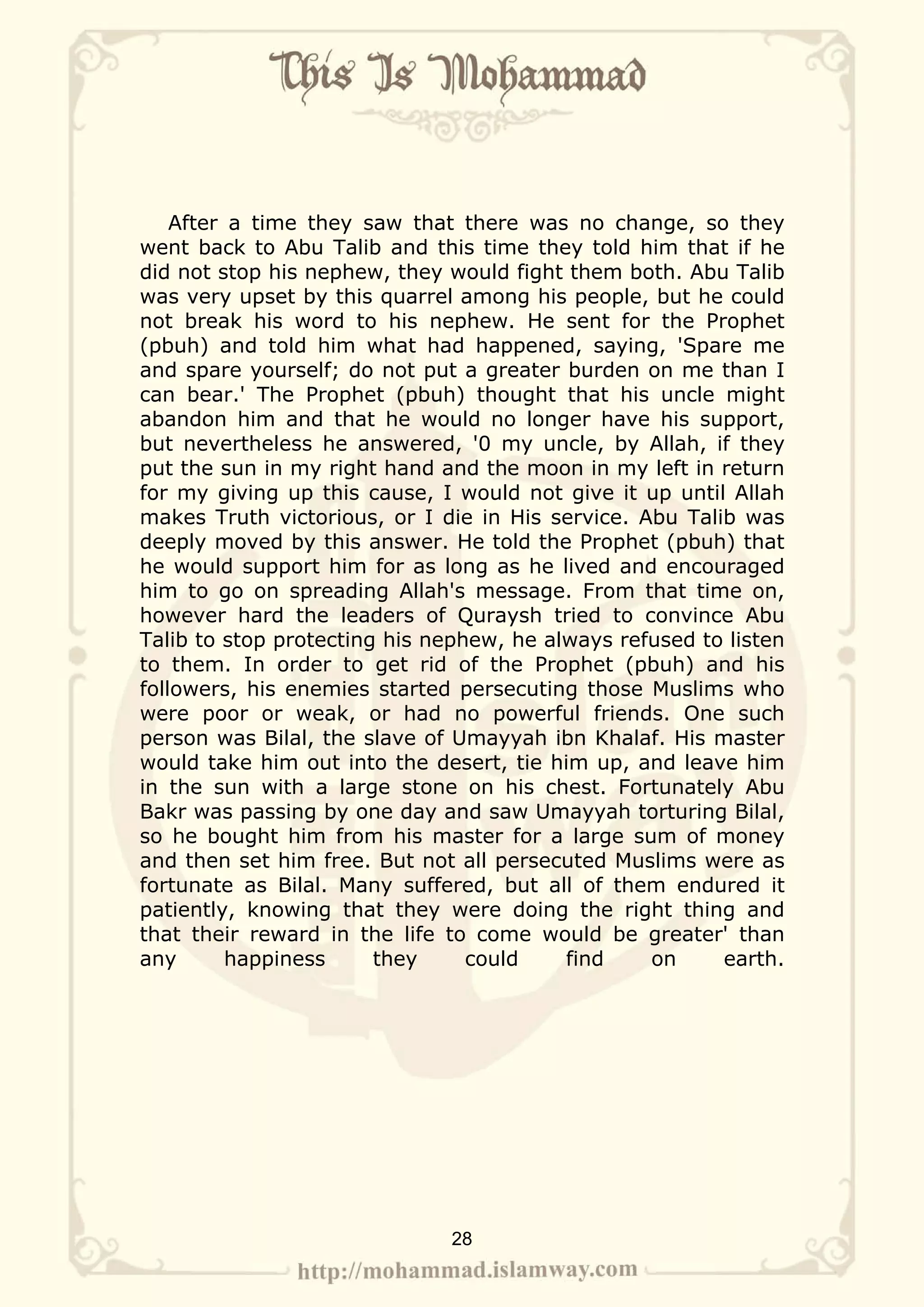 After a time they saw that there was no change, so they
went back to Abu Talib and this time they told him that if he
did not stop his nephew, they would fight them both. Abu Talib
was very upset by this quarrel among his people, but he could
not break his word to his nephew. He sent for the Prophet
(pbuh) and told him what had happened, saying, 'Spare me
and spare yourself; do not put a greater burden on me than I
can bear.' The Prophet (pbuh) thought that his uncle might
abandon him and that he would no longer have his support,
but nevertheless he answered, '0 my uncle, by Allah, if they
put the sun in my right hand and the moon in my left in return
for my giving up this cause, I would not give it up until Allah
makes Truth victorious, or I die in His service. Abu Talib was
deeply moved by this answer. He told the Prophet (pbuh) that
he would support him for as long as he lived and encouraged
him to go on spreading Allah's message. From that time on,
however hard the leaders of Quraysh tried to convince Abu
Talib to stop protecting his nephew, he always refused to listen
to them. In order to get rid of the Prophet (pbuh) and his
followers, his enemies started persecuting those Muslims who
were poor or weak, or had no powerful friends. One such
person was Bilal, the slave of Umayyah ibn Khalaf. His master
would take him out into the desert, tie him up, and leave him
in the sun with a large stone on his chest. Fortunately Abu
Bakr was passing by one day and saw Umayyah torturing Bilal,
so he bought him from his master for a large sum of money
and then set him free. But not all persecuted Muslims were as
fortunate as Bilal. Many suffered, but all of them endured it
patiently, knowing that they were doing the right thing and
that their reward in the life to come would be greater' than
any       happiness     they     could    find    on     earth.




                              28
 