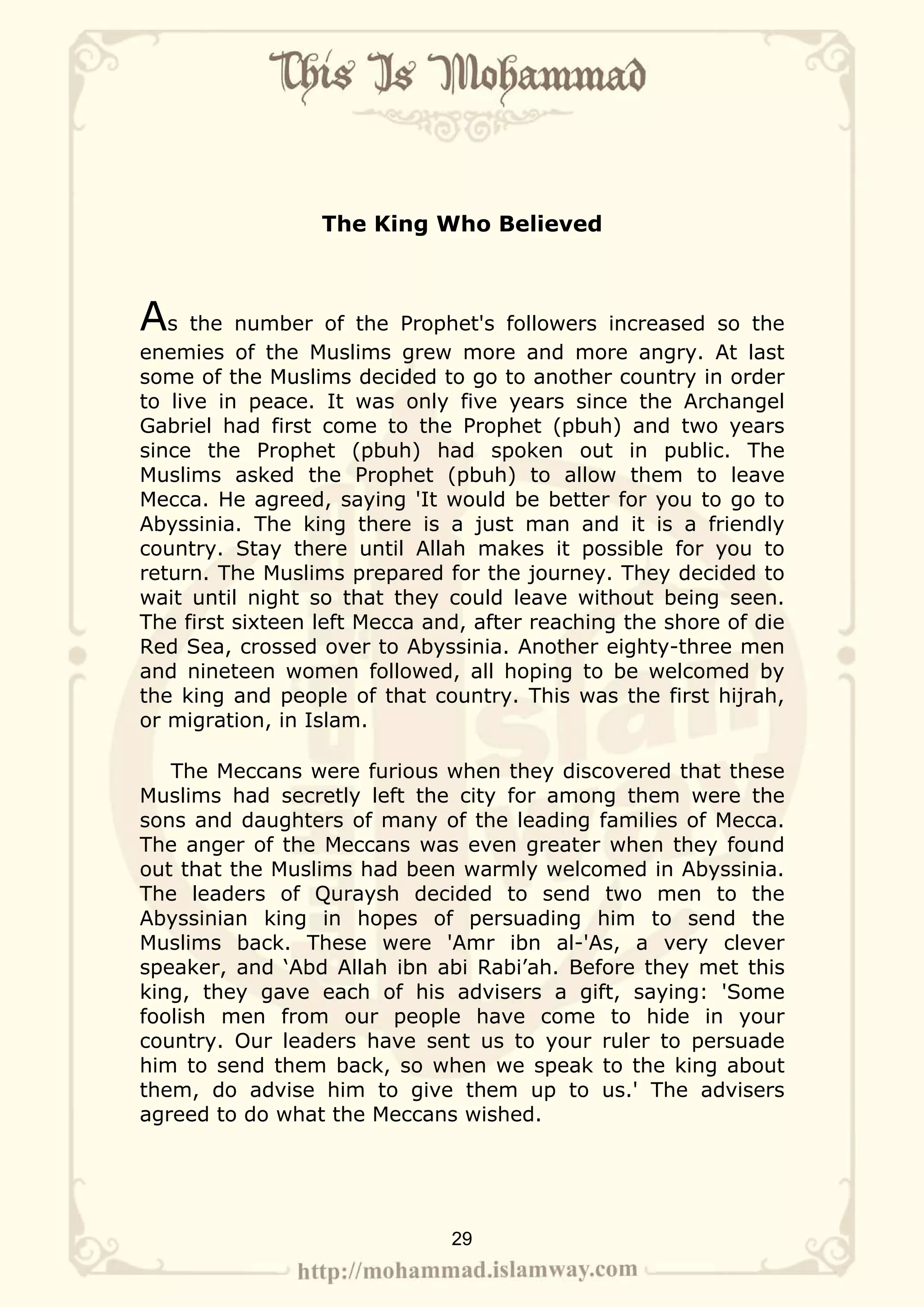 The King Who Believed



As the number of the Prophet's followers increased so the
enemies of the Muslims grew more and more angry. At last
some of the Muslims decided to go to another country in order
to live in peace. It was only five years since the Archangel
Gabriel had first come to the Prophet (pbuh) and two years
since the Prophet (pbuh) had spoken out in public. The
Muslims asked the Prophet (pbuh) to allow them to leave
Mecca. He agreed, saying 'It would be better for you to go to
Abyssinia. The king there is a just man and it is a friendly
country. Stay there until Allah makes it possible for you to
return. The Muslims prepared for the journey. They decided to
wait until night so that they could leave without being seen.
The first sixteen left Mecca and, after reaching the shore of die
Red Sea, crossed over to Abyssinia. Another eighty-three men
and nineteen women followed, all hoping to be welcomed by
the king and people of that country. This was the first hijrah,
or migration, in Islam.

   The Meccans were furious when they discovered that these
Muslims had secretly left the city for among them were the
sons and daughters of many of the leading families of Mecca.
The anger of the Meccans was even greater when they found
out that the Muslims had been warmly welcomed in Abyssinia.
The leaders of Quraysh decided to send two men to the
Abyssinian king in hopes of persuading him to send the
Muslims back. These were 'Amr ibn al-'As, a very clever
speaker, and ‘Abd Allah ibn abi Rabi’ah. Before they met this
king, they gave each of his advisers a gift, saying: 'Some
foolish men from our people have come to hide in your
country. Our leaders have sent us to your ruler to persuade
him to send them back, so when we speak to the king about
them, do advise him to give them up to us.' The advisers
agreed to do what the Meccans wished.




                               29
 