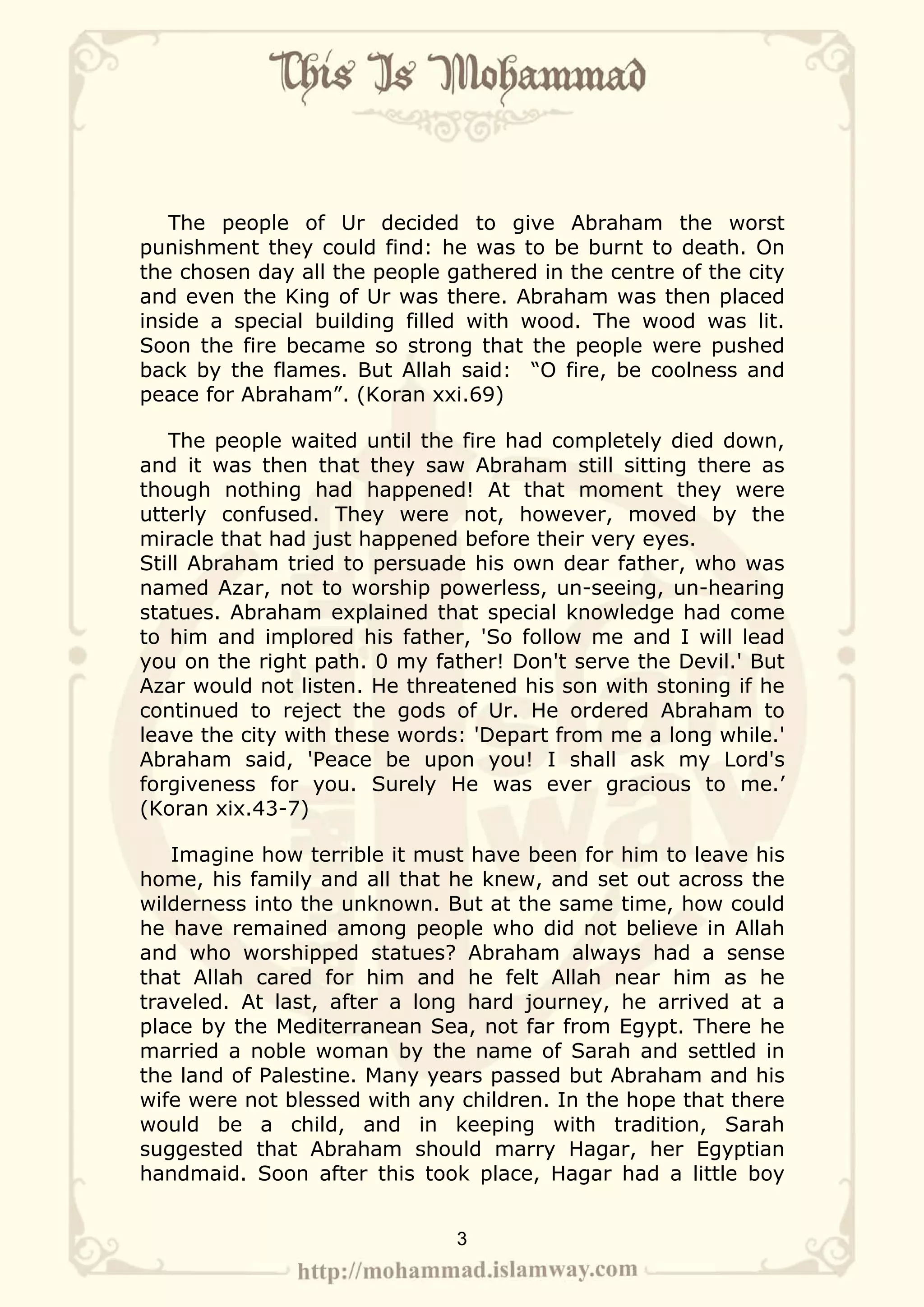 The people of Ur decided to give Abraham the worst
punishment they could find: he was to be burnt to death. On
the chosen day all the people gathered in the centre of the city
and even the King of Ur was there. Abraham was then placed
inside a special building filled with wood. The wood was lit.
Soon the fire became so strong that the people were pushed
back by the flames. But Allah said: “O fire, be coolness and
peace for Abraham”. (Koran xxi.69)

   The people waited until the fire had completely died down,
and it was then that they saw Abraham still sitting there as
though nothing had happened! At that moment they were
utterly confused. They were not, however, moved by the
miracle that had just happened before their very eyes.
Still Abraham tried to persuade his own dear father, who was
named Azar, not to worship powerless, un-seeing, un-hearing
statues. Abraham explained that special knowledge had come
to him and implored his father, 'So follow me and I will lead
you on the right path. 0 my father! Don't serve the Devil.' But
Azar would not listen. He threatened his son with stoning if he
continued to reject the gods of Ur. He ordered Abraham to
leave the city with these words: 'Depart from me a long while.'
Abraham said, 'Peace be upon you! I shall ask my Lord's
forgiveness for you. Surely He was ever gracious to me.’
(Koran xix.43-7)

   Imagine how terrible it must have been for him to leave his
home, his family and all that he knew, and set out across the
wilderness into the unknown. But at the same time, how could
he have remained among people who did not believe in Allah
and who worshipped statues? Abraham always had a sense
that Allah cared for him and he felt Allah near him as he
traveled. At last, after a long hard journey, he arrived at a
place by the Mediterranean Sea, not far from Egypt. There he
married a noble woman by the name of Sarah and settled in
the land of Palestine. Many years passed but Abraham and his
wife were not blessed with any children. In the hope that there
would be a child, and in keeping with tradition, Sarah
suggested that Abraham should marry Hagar, her Egyptian
handmaid. Soon after this took place, Hagar had a little boy


                               3
 