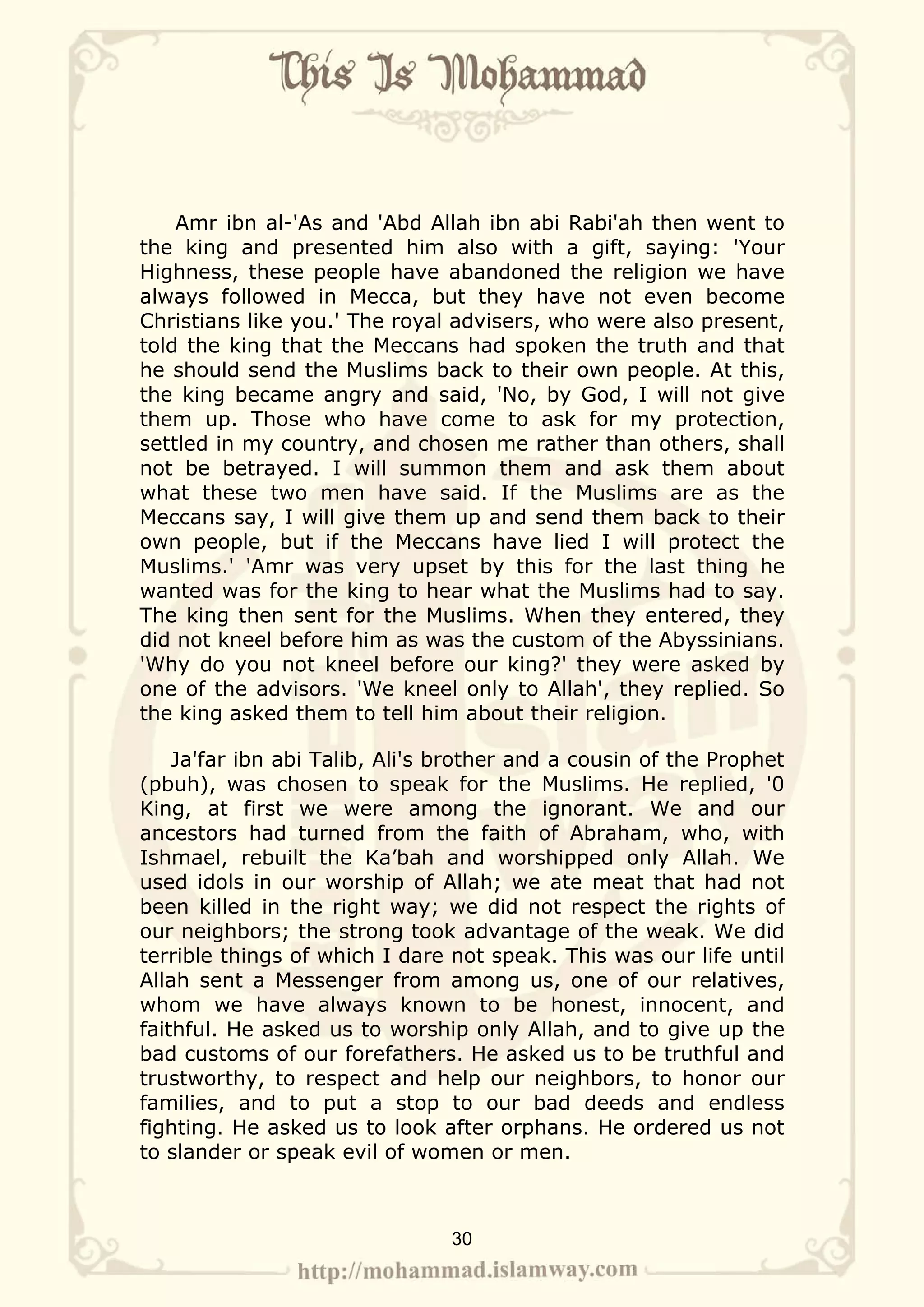 Amr ibn al-'As and 'Abd Allah ibn abi Rabi'ah then went to
the king and presented him also with a gift, saying: 'Your
Highness, these people have abandoned the religion we have
always followed in Mecca, but they have not even become
Christians like you.' The royal advisers, who were also present,
told the king that the Meccans had spoken the truth and that
he should send the Muslims back to their own people. At this,
the king became angry and said, 'No, by God, I will not give
them up. Those who have come to ask for my protection,
settled in my country, and chosen me rather than others, shall
not be betrayed. I will summon them and ask them about
what these two men have said. If the Muslims are as the
Meccans say, I will give them up and send them back to their
own people, but if the Meccans have lied I will protect the
Muslims.' 'Amr was very upset by this for the last thing he
wanted was for the king to hear what the Muslims had to say.
The king then sent for the Muslims. When they entered, they
did not kneel before him as was the custom of the Abyssinians.
'Why do you not kneel before our king?' they were asked by
one of the advisors. 'We kneel only to Allah', they replied. So
the king asked them to tell him about their religion.

    Ja'far ibn abi Talib, Ali's brother and a cousin of the Prophet
(pbuh), was chosen to speak for the Muslims. He replied, '0
King, at first we were among the ignorant. We and our
ancestors had turned from the faith of Abraham, who, with
Ishmael, rebuilt the Ka’bah and worshipped only Allah. We
used idols in our worship of Allah; we ate meat that had not
been killed in the right way; we did not respect the rights of
our neighbors; the strong took advantage of the weak. We did
terrible things of which I dare not speak. This was our life until
Allah sent a Messenger from among us, one of our relatives,
whom we have always known to be honest, innocent, and
faithful. He asked us to worship only Allah, and to give up the
bad customs of our forefathers. He asked us to be truthful and
trustworthy, to respect and help our neighbors, to honor our
families, and to put a stop to our bad deeds and endless
fighting. He asked us to look after orphans. He ordered us not
to slander or speak evil of women or men.



                                30
 