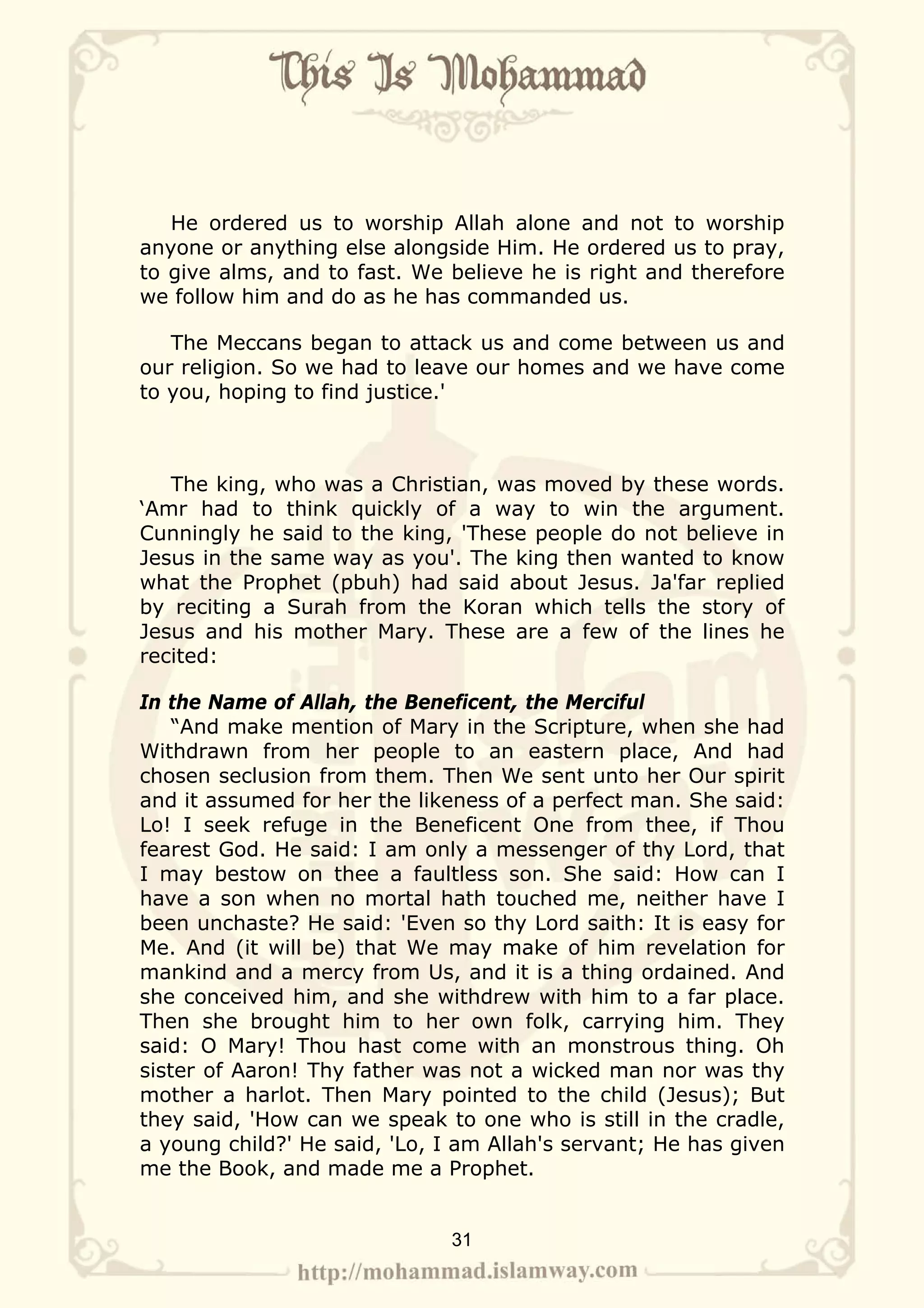He ordered us to worship Allah alone and not to worship
anyone or anything else alongside Him. He ordered us to pray,
to give alms, and to fast. We believe he is right and therefore
we follow him and do as he has commanded us.

   The Meccans began to attack us and come between us and
our religion. So we had to leave our homes and we have come
to you, hoping to find justice.'



   The king, who was a Christian, was moved by these words.
‘Amr had to think quickly of a way to win the argument.
Cunningly he said to the king, 'These people do not believe in
Jesus in the same way as you'. The king then wanted to know
what the Prophet (pbuh) had said about Jesus. Ja'far replied
by reciting a Surah from the Koran which tells the story of
Jesus and his mother Mary. These are a few of the lines he
recited:

In the Name of Allah, the Beneficent, the Merciful
    “And make mention of Mary in the Scripture, when she had
Withdrawn from her people to an eastern place, And had
chosen seclusion from them. Then We sent unto her Our spirit
and it assumed for her the likeness of a perfect man. She said:
Lo! I seek refuge in the Beneficent One from thee, if Thou
fearest God. He said: I am only a messenger of thy Lord, that
I may bestow on thee a faultless son. She said: How can I
have a son when no mortal hath touched me, neither have I
been unchaste? He said: 'Even so thy Lord saith: It is easy for
Me. And (it will be) that We may make of him revelation for
mankind and a mercy from Us, and it is a thing ordained. And
she conceived him, and she withdrew with him to a far place.
Then she brought him to her own folk, carrying him. They
said: O Mary! Thou hast come with an monstrous thing. Oh
sister of Aaron! Thy father was not a wicked man nor was thy
mother a harlot. Then Mary pointed to the child (Jesus); But
they said, 'How can we speak to one who is still in the cradle,
a young child?' He said, 'Lo, I am Allah's servant; He has given
me the Book, and made me a Prophet.


                              31
 
