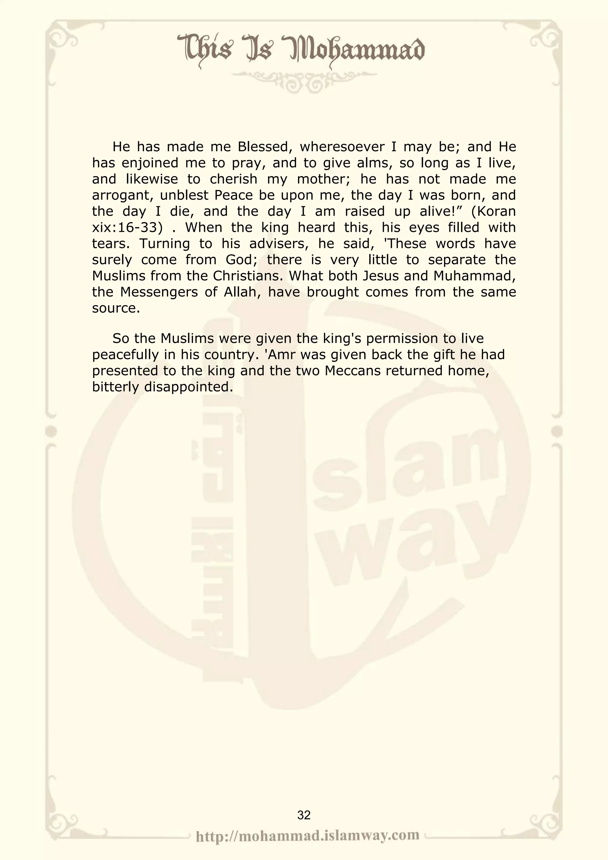 He has made me Blessed, wheresoever I may be; and He
has enjoined me to pray, and to give alms, so long as I live,
and likewise to cherish my mother; he has not made me
arrogant, unblest Peace be upon me, the day I was born, and
the day I die, and the day I am raised up alive!” (Koran
xix:16-33) . When the king heard this, his eyes filled with
tears. Turning to his advisers, he said, 'These words have
surely come from God; there is very little to separate the
Muslims from the Christians. What both Jesus and Muhammad,
the Messengers of Allah, have brought comes from the same
source.

    So the Muslims were given the king's permission to live
peacefully in his country. 'Amr was given back the gift he had
presented to the king and the two Meccans returned home,
bitterly disappointed.




                              32
 