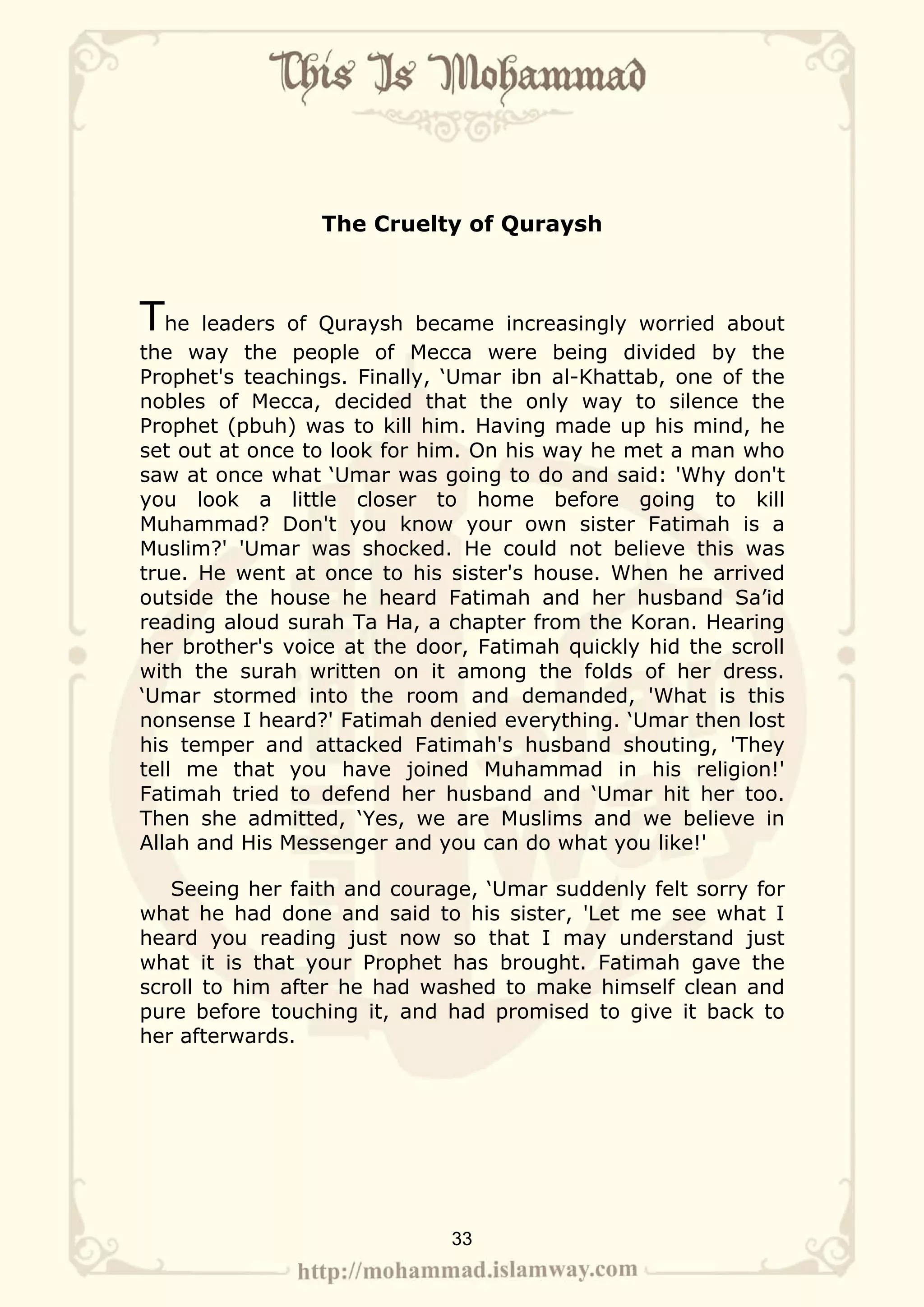 The Cruelty of Quraysh



The leaders of Quraysh became increasingly worried about
the way the people of Mecca were being divided by the
Prophet's teachings. Finally, ‘Umar ibn al-Khattab, one of the
nobles of Mecca, decided that the only way to silence the
Prophet (pbuh) was to kill him. Having made up his mind, he
set out at once to look for him. On his way he met a man who
saw at once what ‘Umar was going to do and said: 'Why don't
you look a little closer to home before going to kill
Muhammad? Don't you know your own sister Fatimah is a
Muslim?' 'Umar was shocked. He could not believe this was
true. He went at once to his sister's house. When he arrived
outside the house he heard Fatimah and her husband Sa’id
reading aloud surah Ta Ha, a chapter from the Koran. Hearing
her brother's voice at the door, Fatimah quickly hid the scroll
with the surah written on it among the folds of her dress.
‘Umar stormed into the room and demanded, 'What is this
nonsense I heard?' Fatimah denied everything. ‘Umar then lost
his temper and attacked Fatimah's husband shouting, 'They
tell me that you have joined Muhammad in his religion!'
Fatimah tried to defend her husband and ‘Umar hit her too.
Then she admitted, ‘Yes, we are Muslims and we believe in
Allah and His Messenger and you can do what you like!'

   Seeing her faith and courage, ‘Umar suddenly felt sorry for
what he had done and said to his sister, 'Let me see what I
heard you reading just now so that I may understand just
what it is that your Prophet has brought. Fatimah gave the
scroll to him after he had washed to make himself clean and
pure before touching it, and had promised to give it back to
her afterwards.




                              33
 