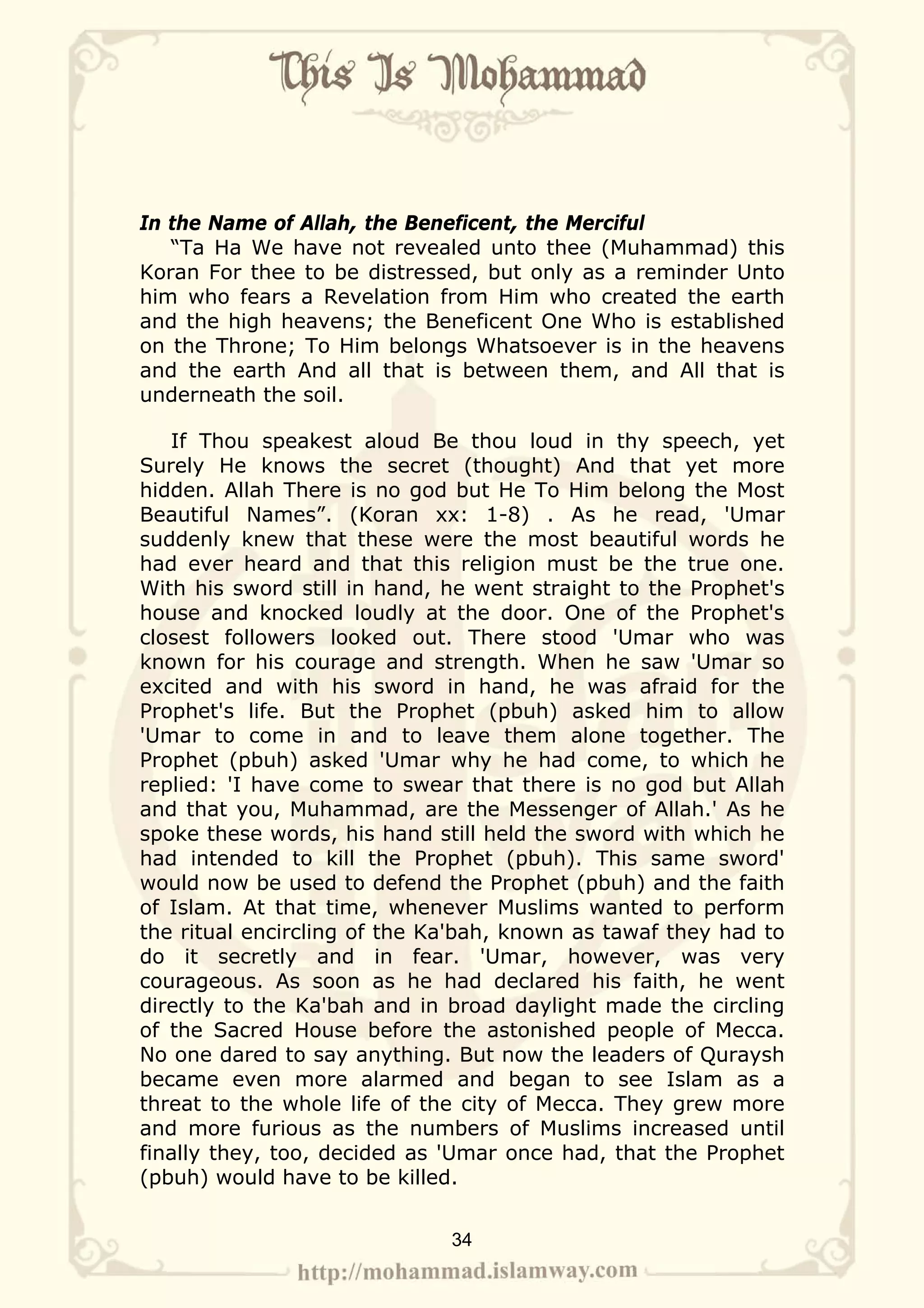 In the Name of Allah, the Beneficent, the Merciful
   “Ta Ha We have not revealed unto thee (Muhammad) this
Koran For thee to be distressed, but only as a reminder Unto
him who fears a Revelation from Him who created the earth
and the high heavens; the Beneficent One Who is established
on the Throne; To Him belongs Whatsoever is in the heavens
and the earth And all that is between them, and All that is
underneath the soil.

   If Thou speakest aloud Be thou loud in thy speech, yet
Surely He knows the secret (thought) And that yet more
hidden. Allah There is no god but He To Him belong the Most
Beautiful Names”. (Koran xx: 1-8) . As he read, 'Umar
suddenly knew that these were the most beautiful words he
had ever heard and that this religion must be the true one.
With his sword still in hand, he went straight to the Prophet's
house and knocked loudly at the door. One of the Prophet's
closest followers looked out. There stood 'Umar who was
known for his courage and strength. When he saw 'Umar so
excited and with his sword in hand, he was afraid for the
Prophet's life. But the Prophet (pbuh) asked him to allow
'Umar to come in and to leave them alone together. The
Prophet (pbuh) asked 'Umar why he had come, to which he
replied: 'I have come to swear that there is no god but Allah
and that you, Muhammad, are the Messenger of Allah.' As he
spoke these words, his hand still held the sword with which he
had intended to kill the Prophet (pbuh). This same sword'
would now be used to defend the Prophet (pbuh) and the faith
of Islam. At that time, whenever Muslims wanted to perform
the ritual encircling of the Ka'bah, known as tawaf they had to
do it secretly and in fear. 'Umar, however, was very
courageous. As soon as he had declared his faith, he went
directly to the Ka'bah and in broad daylight made the circling
of the Sacred House before the astonished people of Mecca.
No one dared to say anything. But now the leaders of Quraysh
became even more alarmed and began to see Islam as a
threat to the whole life of the city of Mecca. They grew more
and more furious as the numbers of Muslims increased until
finally they, too, decided as 'Umar once had, that the Prophet
(pbuh) would have to be killed.


                              34
 