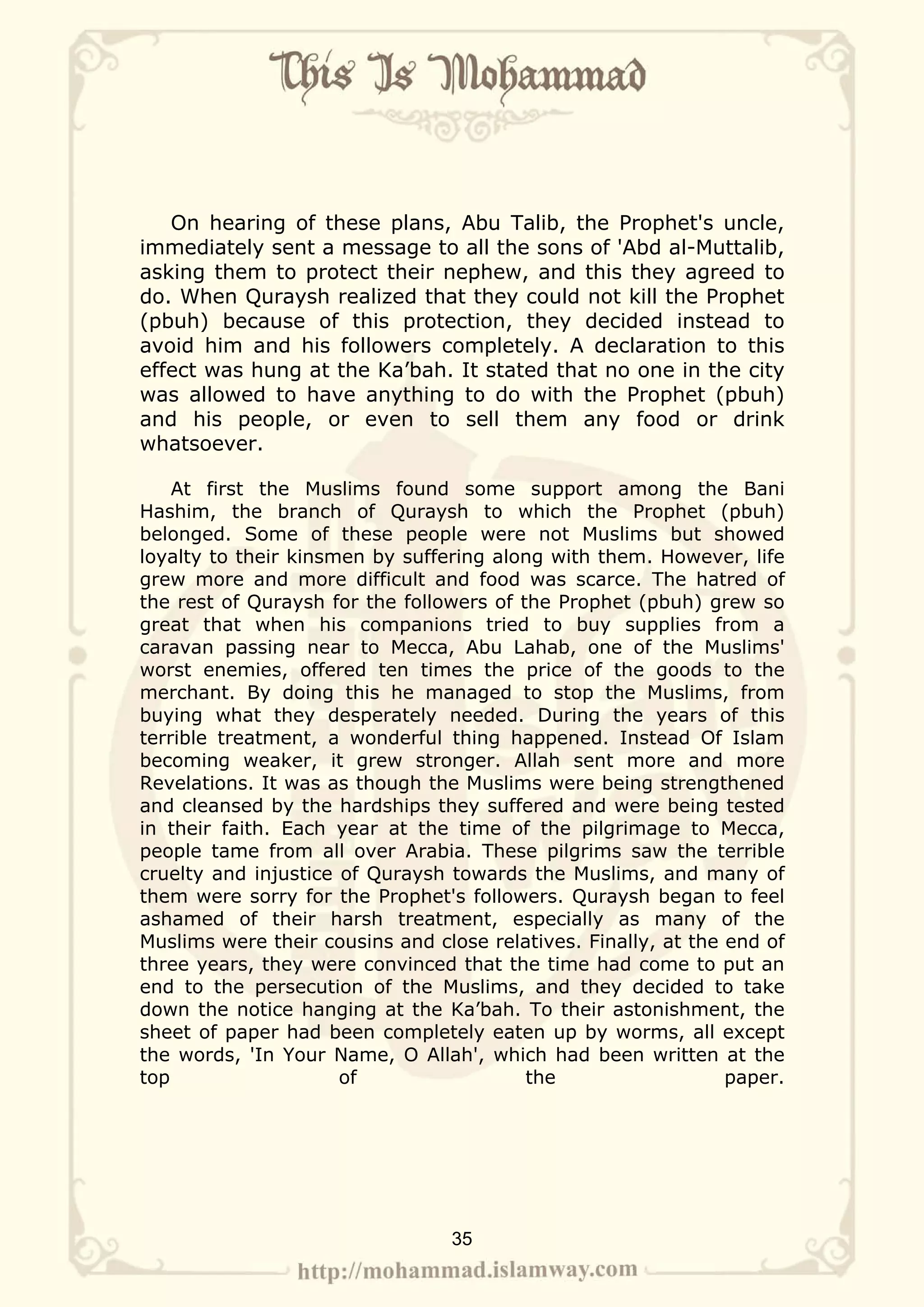 On hearing of these plans, Abu Talib, the Prophet's uncle,
immediately sent a message to all the sons of 'Abd al-Muttalib,
asking them to protect their nephew, and this they agreed to
do. When Quraysh realized that they could not kill the Prophet
(pbuh) because of this protection, they decided instead to
avoid him and his followers completely. A declaration to this
effect was hung at the Ka’bah. It stated that no one in the city
was allowed to have anything to do with the Prophet (pbuh)
and his people, or even to sell them any food or drink
whatsoever.

    At first the Muslims found some support among the Bani
Hashim, the branch of Quraysh to which the Prophet (pbuh)
belonged. Some of these people were not Muslims but showed
loyalty to their kinsmen by suffering along with them. However, life
grew more and more difficult and food was scarce. The hatred of
the rest of Quraysh for the followers of the Prophet (pbuh) grew so
great that when his companions tried to buy supplies from a
caravan passing near to Mecca, Abu Lahab, one of the Muslims'
worst enemies, offered ten times the price of the goods to the
merchant. By doing this he managed to stop the Muslims, from
buying what they desperately needed. During the years of this
terrible treatment, a wonderful thing happened. Instead Of Islam
becoming weaker, it grew stronger. Allah sent more and more
Revelations. It was as though the Muslims were being strengthened
and cleansed by the hardships they suffered and were being tested
in their faith. Each year at the time of the pilgrimage to Mecca,
people tame from all over Arabia. These pilgrims saw the terrible
cruelty and injustice of Quraysh towards the Muslims, and many of
them were sorry for the Prophet's followers. Quraysh began to feel
ashamed of their harsh treatment, especially as many of the
Muslims were their cousins and close relatives. Finally, at the end of
three years, they were convinced that the time had come to put an
end to the persecution of the Muslims, and they decided to take
down the notice hanging at the Ka’bah. To their astonishment, the
sheet of paper had been completely eaten up by worms, all except
the words, 'In Your Name, O Allah', which had been written at the
top                   of                  the                   paper.




                                 35
 