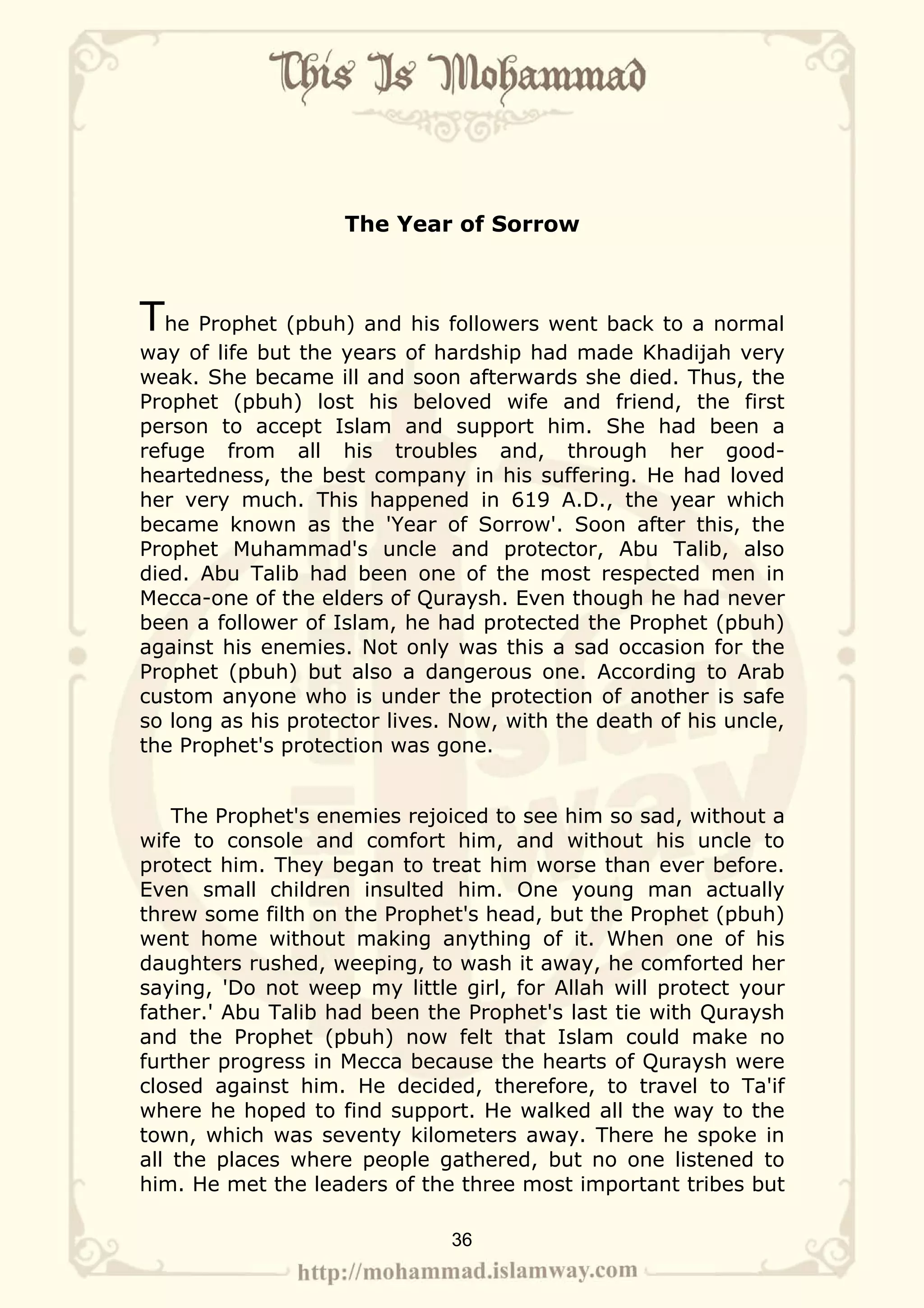 The Year of Sorrow



The Prophet (pbuh) and his followers went back to a normal
way of life but the years of hardship had made Khadijah very
weak. She became ill and soon afterwards she died. Thus, the
Prophet (pbuh) lost his beloved wife and friend, the first
person to accept Islam and support him. She had been a
refuge from all his troubles and, through her good-
heartedness, the best company in his suffering. He had loved
her very much. This happened in 619 A.D., the year which
became known as the 'Year of Sorrow'. Soon after this, the
Prophet Muhammad's uncle and protector, Abu Talib, also
died. Abu Talib had been one of the most respected men in
Mecca-one of the elders of Quraysh. Even though he had never
been a follower of Islam, he had protected the Prophet (pbuh)
against his enemies. Not only was this a sad occasion for the
Prophet (pbuh) but also a dangerous one. According to Arab
custom anyone who is under the protection of another is safe
so long as his protector lives. Now, with the death of his uncle,
the Prophet's protection was gone.


    The Prophet's enemies rejoiced to see him so sad, without a
wife to console and comfort him, and without his uncle to
protect him. They began to treat him worse than ever before.
Even small children insulted him. One young man actually
threw some filth on the Prophet's head, but the Prophet (pbuh)
went home without making anything of it. When one of his
daughters rushed, weeping, to wash it away, he comforted her
saying, 'Do not weep my little girl, for Allah will protect your
father.' Abu Talib had been the Prophet's last tie with Quraysh
and the Prophet (pbuh) now felt that Islam could make no
further progress in Mecca because the hearts of Quraysh were
closed against him. He decided, therefore, to travel to Ta'if
where he hoped to find support. He walked all the way to the
town, which was seventy kilometers away. There he spoke in
all the places where people gathered, but no one listened to
him. He met the leaders of the three most important tribes but

                               36
 
