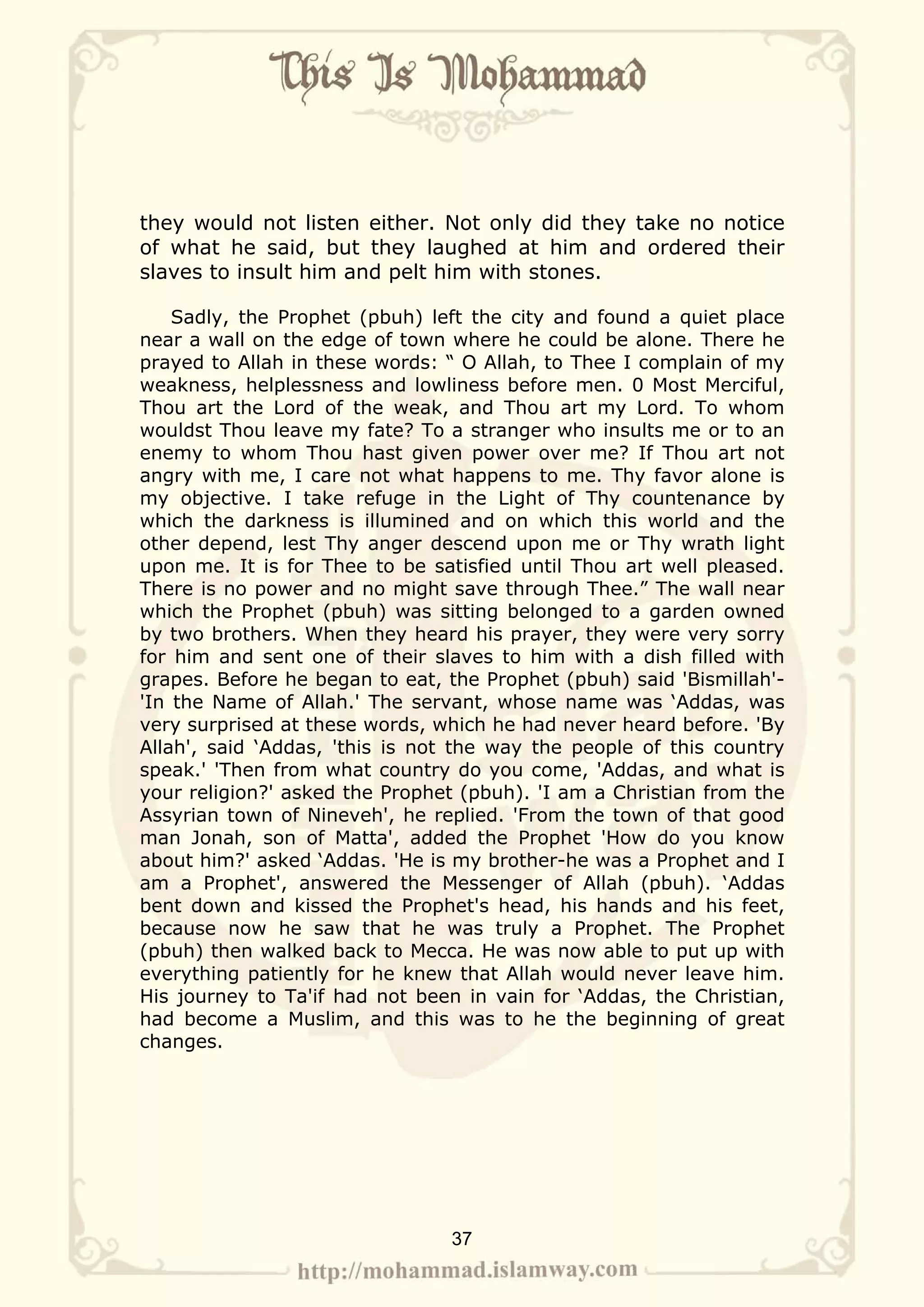 they would not listen either. Not only did they take no notice
of what he said, but they laughed at him and ordered their
slaves to insult him and pelt him with stones.

    Sadly, the Prophet (pbuh) left the city and found a quiet place
near a wall on the edge of town where he could be alone. There he
prayed to Allah in these words: “ O Allah, to Thee I complain of my
weakness, helplessness and lowliness before men. 0 Most Merciful,
Thou art the Lord of the weak, and Thou art my Lord. To whom
wouldst Thou leave my fate? To a stranger who insults me or to an
enemy to whom Thou hast given power over me? If Thou art not
angry with me, I care not what happens to me. Thy favor alone is
my objective. I take refuge in the Light of Thy countenance by
which the darkness is illumined and on which this world and the
other depend, lest Thy anger descend upon me or Thy wrath light
upon me. It is for Thee to be satisfied until Thou art well pleased.
There is no power and no might save through Thee.” The wall near
which the Prophet (pbuh) was sitting belonged to a garden owned
by two brothers. When they heard his prayer, they were very sorry
for him and sent one of their slaves to him with a dish filled with
grapes. Before he began to eat, the Prophet (pbuh) said 'Bismillah'-
'In the Name of Allah.' The servant, whose name was ‘Addas, was
very surprised at these words, which he had never heard before. 'By
Allah', said ‘Addas, 'this is not the way the people of this country
speak.' 'Then from what country do you come, 'Addas, and what is
your religion?' asked the Prophet (pbuh). 'I am a Christian from the
Assyrian town of Nineveh', he replied. 'From the town of that good
man Jonah, son of Matta', added the Prophet 'How do you know
about him?' asked ‘Addas. 'He is my brother-he was a Prophet and I
am a Prophet', answered the Messenger of Allah (pbuh). ‘Addas
bent down and kissed the Prophet's head, his hands and his feet,
because now he saw that he was truly a Prophet. The Prophet
(pbuh) then walked back to Mecca. He was now able to put up with
everything patiently for he knew that Allah would never leave him.
His journey to Ta'if had not been in vain for ‘Addas, the Christian,
had become a Muslim, and this was to he the beginning of great
changes.




                                37
 