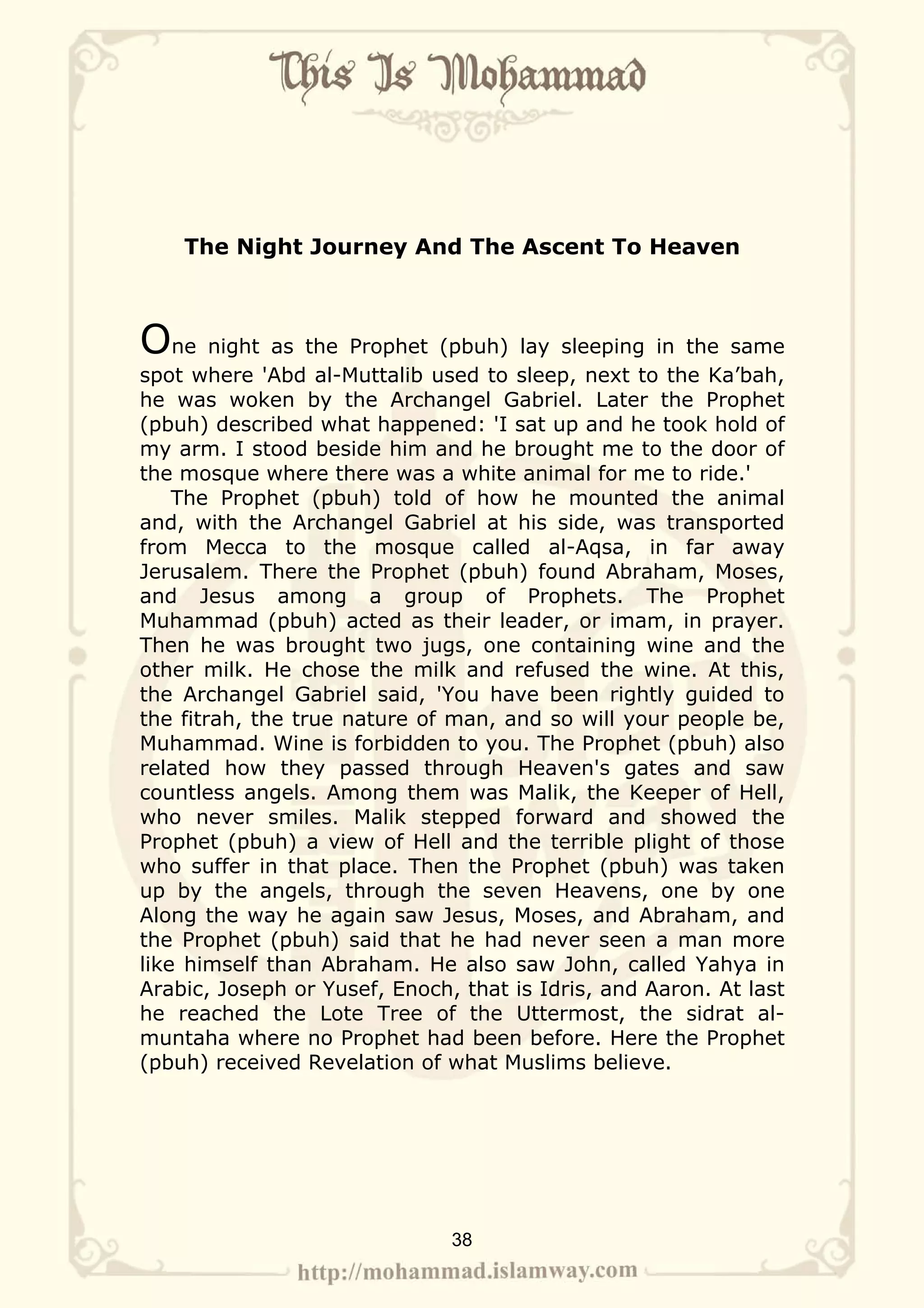 The Night Journey And The Ascent To Heaven



One night as the Prophet (pbuh) lay sleeping in the same
spot where 'Abd al-Muttalib used to sleep, next to the Ka’bah,
he was woken by the Archangel Gabriel. Later the Prophet
(pbuh) described what happened: 'I sat up and he took hold of
my arm. I stood beside him and he brought me to the door of
the mosque where there was a white animal for me to ride.'
    The Prophet (pbuh) told of how he mounted the animal
and, with the Archangel Gabriel at his side, was transported
from Mecca to the mosque called al-Aqsa, in far away
Jerusalem. There the Prophet (pbuh) found Abraham, Moses,
and Jesus among a group of Prophets. The Prophet
Muhammad (pbuh) acted as their leader, or imam, in prayer.
Then he was brought two jugs, one containing wine and the
other milk. He chose the milk and refused the wine. At this,
the Archangel Gabriel said, 'You have been rightly guided to
the fitrah, the true nature of man, and so will your people be,
Muhammad. Wine is forbidden to you. The Prophet (pbuh) also
related how they passed through Heaven's gates and saw
countless angels. Among them was Malik, the Keeper of Hell,
who never smiles. Malik stepped forward and showed the
Prophet (pbuh) a view of Hell and the terrible plight of those
who suffer in that place. Then the Prophet (pbuh) was taken
up by the angels, through the seven Heavens, one by one
Along the way he again saw Jesus, Moses, and Abraham, and
the Prophet (pbuh) said that he had never seen a man more
like himself than Abraham. He also saw John, called Yahya in
Arabic, Joseph or Yusef, Enoch, that is Idris, and Aaron. At last
he reached the Lote Tree of the Uttermost, the sidrat al-
muntaha where no Prophet had been before. Here the Prophet
(pbuh) received Revelation of what Muslims believe.




                               38
 