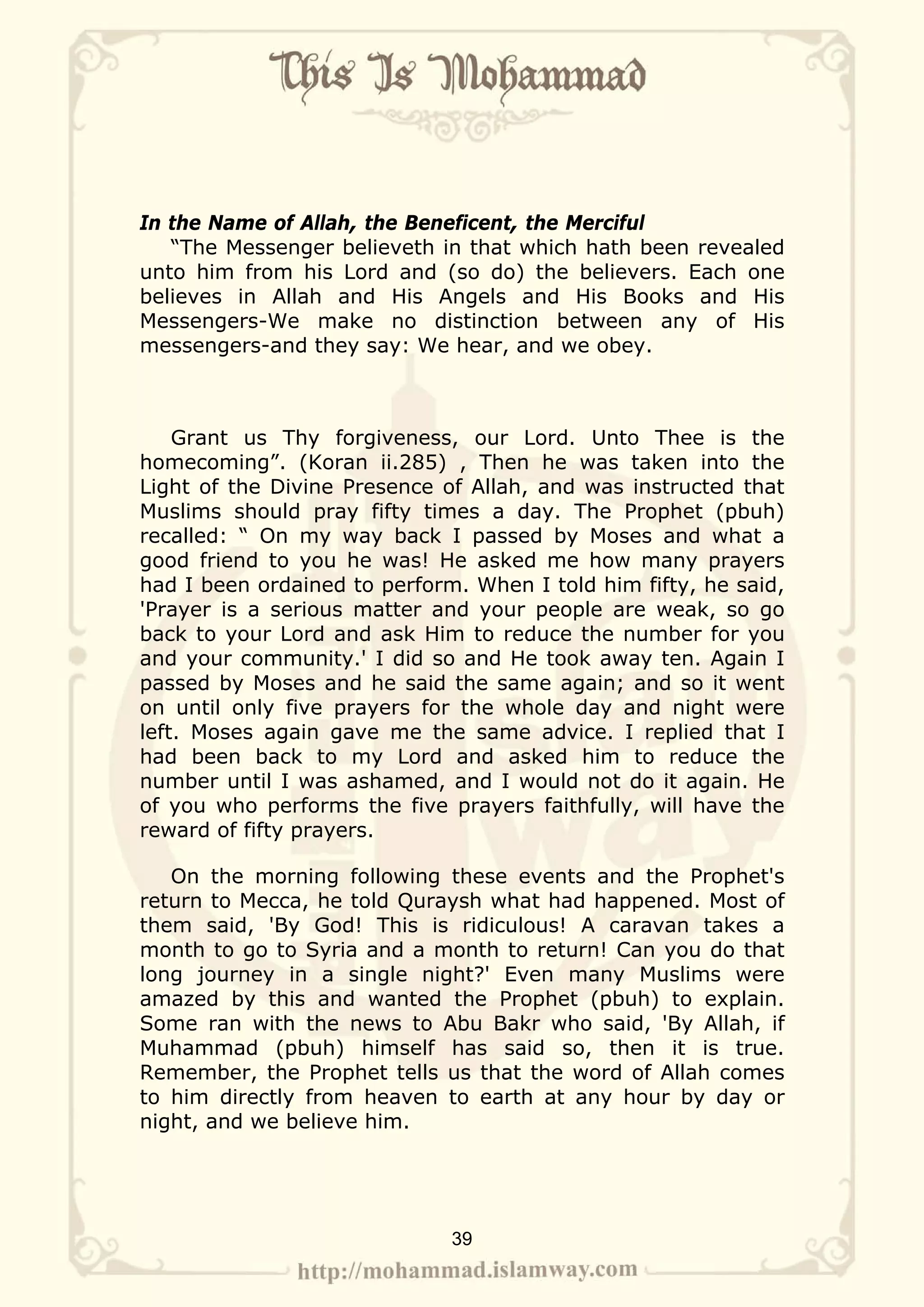 In the Name of Allah, the Beneficent, the Merciful
   “The Messenger believeth in that which hath been revealed
unto him from his Lord and (so do) the believers. Each one
believes in Allah and His Angels and His Books and His
Messengers-We make no distinction between any of His
messengers-and they say: We hear, and we obey.



    Grant us Thy forgiveness, our Lord. Unto Thee is the
homecoming”. (Koran ii.285) , Then he was taken into the
Light of the Divine Presence of Allah, and was instructed that
Muslims should pray fifty times a day. The Prophet (pbuh)
recalled: “ On my way back I passed by Moses and what a
good friend to you he was! He asked me how many prayers
had I been ordained to perform. When I told him fifty, he said,
'Prayer is a serious matter and your people are weak, so go
back to your Lord and ask Him to reduce the number for you
and your community.' I did so and He took away ten. Again I
passed by Moses and he said the same again; and so it went
on until only five prayers for the whole day and night were
left. Moses again gave me the same advice. I replied that I
had been back to my Lord and asked him to reduce the
number until I was ashamed, and I would not do it again. He
of you who performs the five prayers faithfully, will have the
reward of fifty prayers.

   On the morning following these events and the Prophet's
return to Mecca, he told Quraysh what had happened. Most of
them said, 'By God! This is ridiculous! A caravan takes a
month to go to Syria and a month to return! Can you do that
long journey in a single night?' Even many Muslims were
amazed by this and wanted the Prophet (pbuh) to explain.
Some ran with the news to Abu Bakr who said, 'By Allah, if
Muhammad (pbuh) himself has said so, then it is true.
Remember, the Prophet tells us that the word of Allah comes
to him directly from heaven to earth at any hour by day or
night, and we believe him.




                              39
 