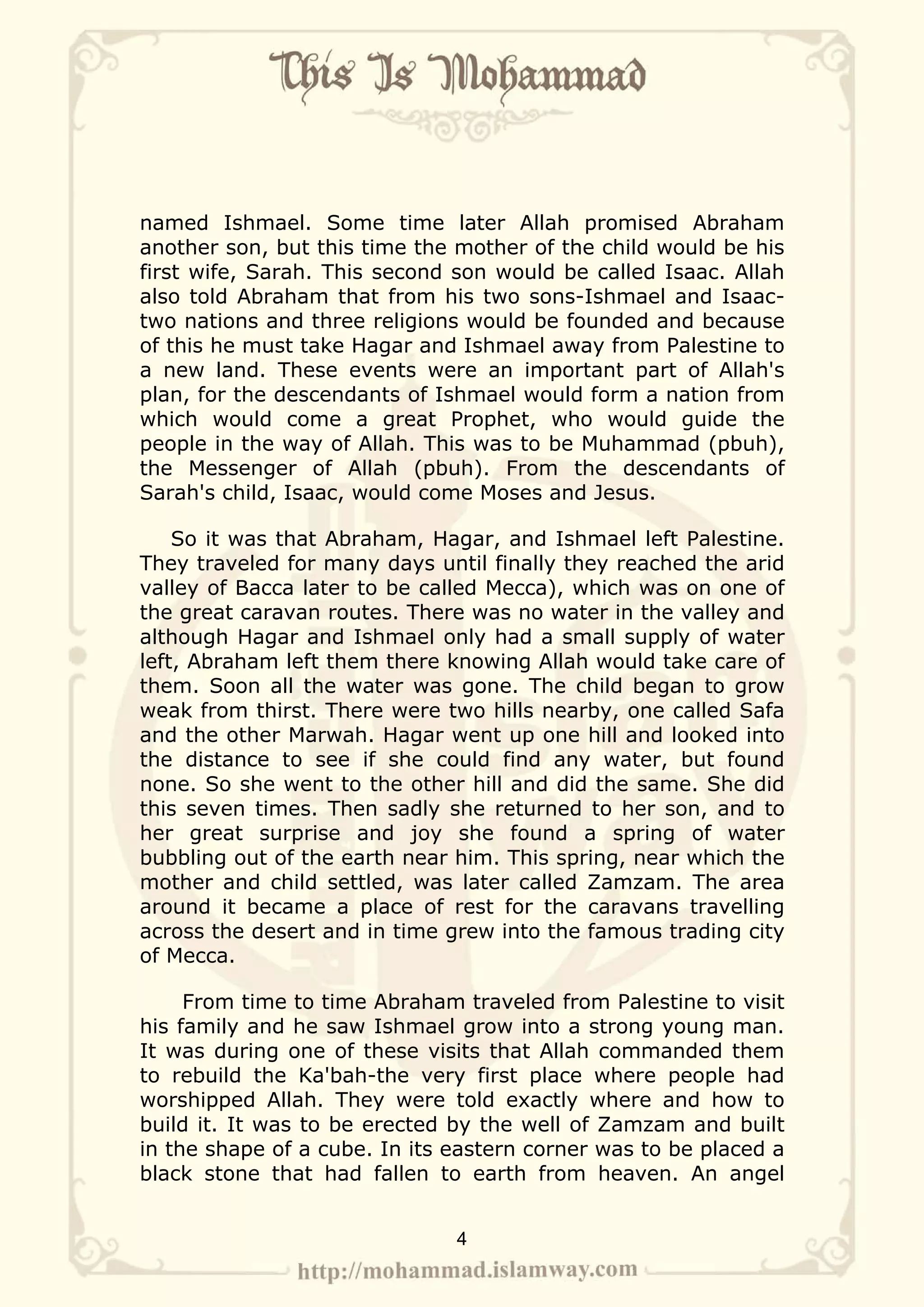 named Ishmael. Some time later Allah promised Abraham
another son, but this time the mother of the child would be his
first wife, Sarah. This second son would be called Isaac. Allah
also told Abraham that from his two sons-Ishmael and Isaac-
two nations and three religions would be founded and because
of this he must take Hagar and Ishmael away from Palestine to
a new land. These events were an important part of Allah's
plan, for the descendants of Ishmael would form a nation from
which would come a great Prophet, who would guide the
people in the way of Allah. This was to be Muhammad (pbuh),
the Messenger of Allah (pbuh). From the descendants of
Sarah's child, Isaac, would come Moses and Jesus.

    So it was that Abraham, Hagar, and Ishmael left Palestine.
They traveled for many days until finally they reached the arid
valley of Bacca later to be called Mecca), which was on one of
the great caravan routes. There was no water in the valley and
although Hagar and Ishmael only had a small supply of water
left, Abraham left them there knowing Allah would take care of
them. Soon all the water was gone. The child began to grow
weak from thirst. There were two hills nearby, one called Safa
and the other Marwah. Hagar went up one hill and looked into
the distance to see if she could find any water, but found
none. So she went to the other hill and did the same. She did
this seven times. Then sadly she returned to her son, and to
her great surprise and joy she found a spring of water
bubbling out of the earth near him. This spring, near which the
mother and child settled, was later called Zamzam. The area
around it became a place of rest for the caravans travelling
across the desert and in time grew into the famous trading city
of Mecca.

     From time to time Abraham traveled from Palestine to visit
his family and he saw Ishmael grow into a strong young man.
It was during one of these visits that Allah commanded them
to rebuild the Ka'bah-the very first place where people had
worshipped Allah. They were told exactly where and how to
build it. It was to be erected by the well of Zamzam and built
in the shape of a cube. In its eastern corner was to be placed a
black stone that had fallen to earth from heaven. An angel


                               4
 
