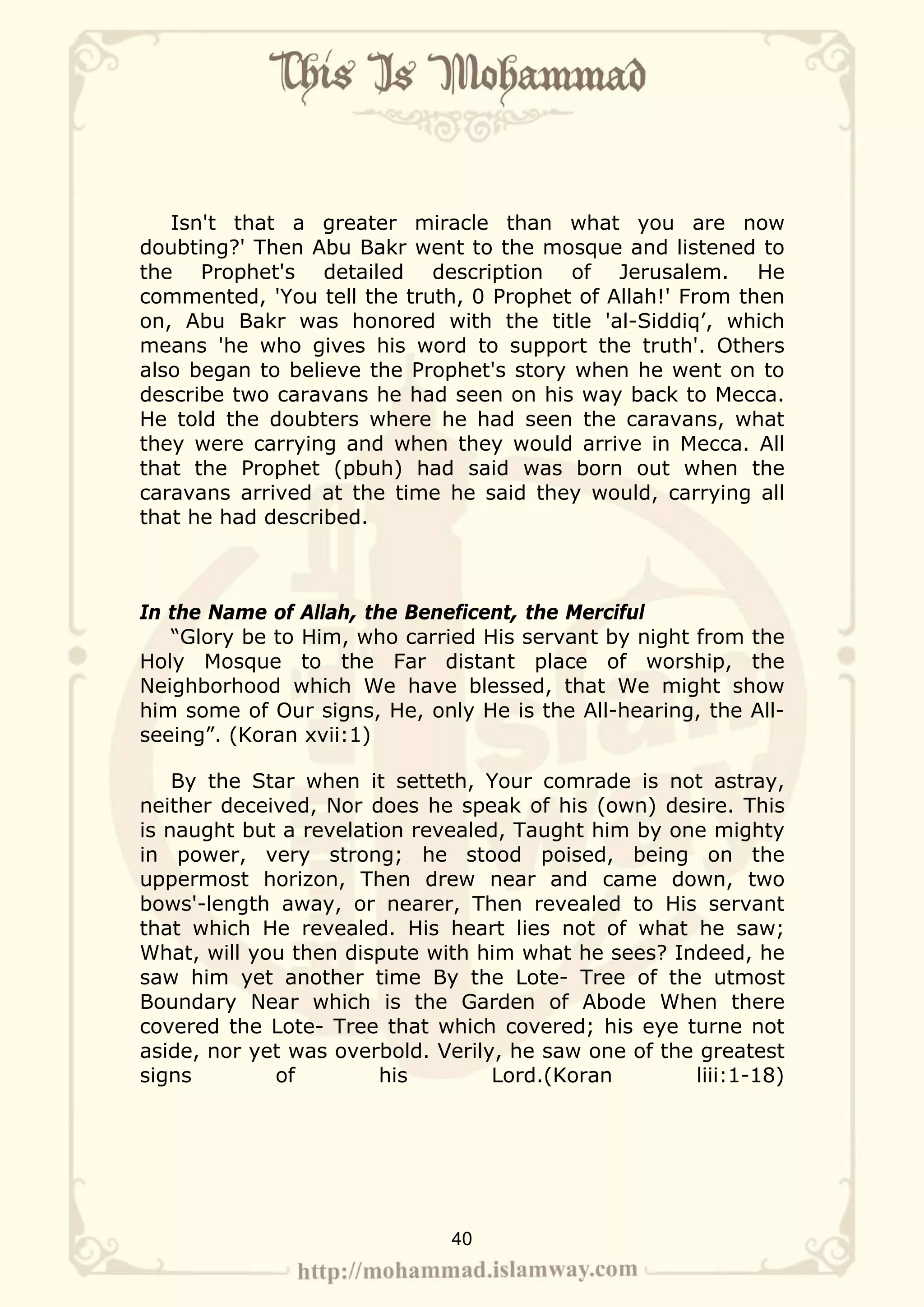 Isn't that a greater miracle than what you are now
doubting?' Then Abu Bakr went to the mosque and listened to
the Prophet's detailed description of Jerusalem. He
commented, 'You tell the truth, 0 Prophet of Allah!' From then
on, Abu Bakr was honored with the title 'al-Siddiq’, which
means 'he who gives his word to support the truth'. Others
also began to believe the Prophet's story when he went on to
describe two caravans he had seen on his way back to Mecca.
He told the doubters where he had seen the caravans, what
they were carrying and when they would arrive in Mecca. All
that the Prophet (pbuh) had said was born out when the
caravans arrived at the time he said they would, carrying all
that he had described.



In the Name of Allah, the Beneficent, the Merciful
   “Glory be to Him, who carried His servant by night from the
Holy Mosque to the Far distant place of worship, the
Neighborhood which We have blessed, that We might show
him some of Our signs, He, only He is the All-hearing, the All-
seeing”. (Koran xvii:1)

    By the Star when it setteth, Your comrade is not astray,
neither deceived, Nor does he speak of his (own) desire. This
is naught but a revelation revealed, Taught him by one mighty
in power, very strong; he stood poised, being on the
uppermost horizon, Then drew near and came down, two
bows'-length away, or nearer, Then revealed to His servant
that which He revealed. His heart lies not of what he saw;
What, will you then dispute with him what he sees? Indeed, he
saw him yet another time By the Lote- Tree of the utmost
Boundary Near which is the Garden of Abode When there
covered the Lote- Tree that which covered; his eye turne not
aside, nor yet was overbold. Verily, he saw one of the greatest
signs        of         his        Lord.(Koran        liii:1-18)




                              40
 