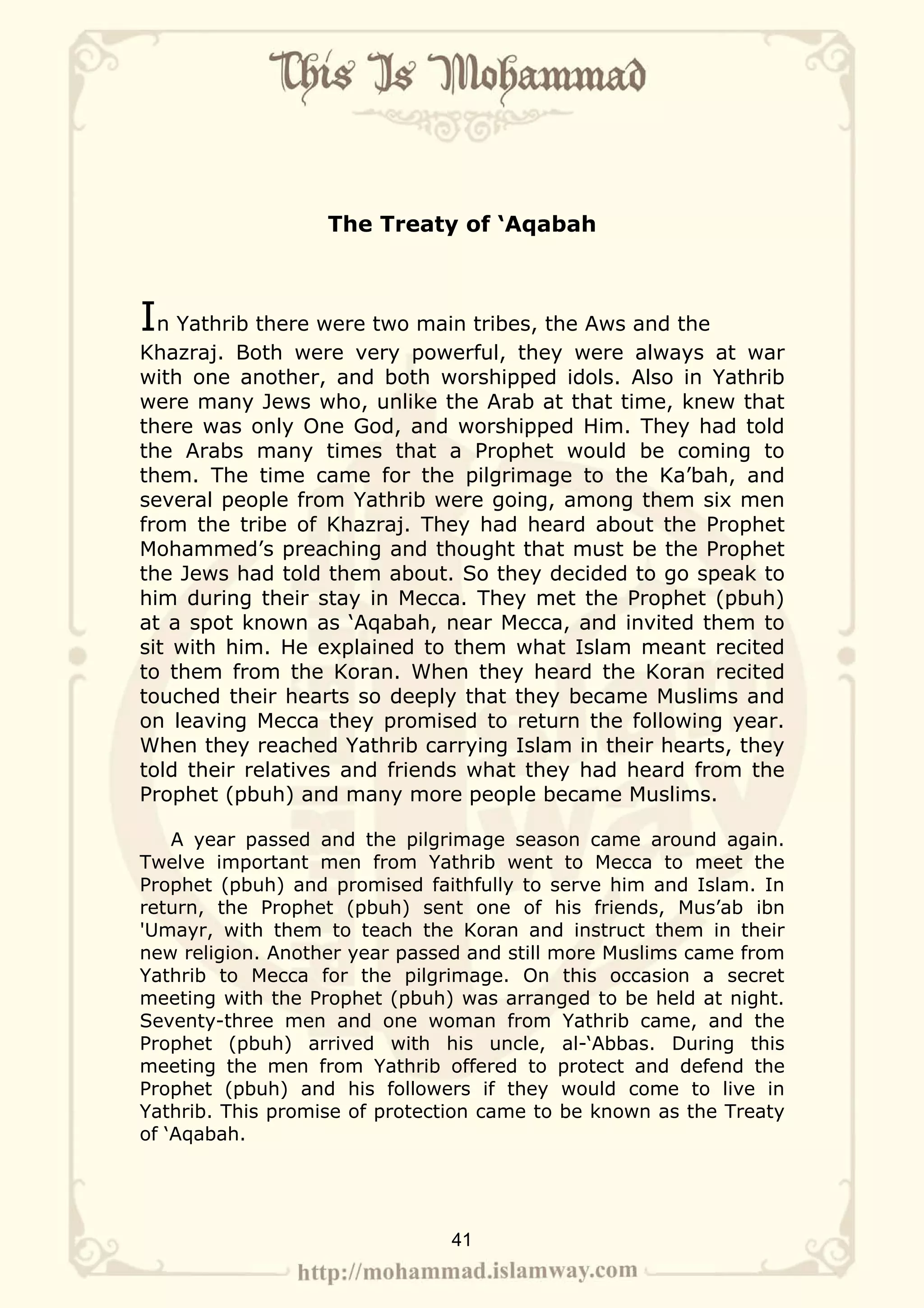 The Treaty of ‘Aqabah



In Yathrib there were two main tribes, the Aws and the
Khazraj. Both were very powerful, they were always at war
with one another, and both worshipped idols. Also in Yathrib
were many Jews who, unlike the Arab at that time, knew that
there was only One God, and worshipped Him. They had told
the Arabs many times that a Prophet would be coming to
them. The time came for the pilgrimage to the Ka’bah, and
several people from Yathrib were going, among them six men
from the tribe of Khazraj. They had heard about the Prophet
Mohammed’s preaching and thought that must be the Prophet
the Jews had told them about. So they decided to go speak to
him during their stay in Mecca. They met the Prophet (pbuh)
at a spot known as ‘Aqabah, near Mecca, and invited them to
sit with him. He explained to them what Islam meant recited
to them from the Koran. When they heard the Koran recited
touched their hearts so deeply that they became Muslims and
on leaving Mecca they promised to return the following year.
When they reached Yathrib carrying Islam in their hearts, they
told their relatives and friends what they had heard from the
Prophet (pbuh) and many more people became Muslims.

    A year passed and the pilgrimage season came around again.
Twelve important men from Yathrib went to Mecca to meet the
Prophet (pbuh) and promised faithfully to serve him and Islam. In
return, the Prophet (pbuh) sent one of his friends, Mus’ab ibn
'Umayr, with them to teach the Koran and instruct them in their
new religion. Another year passed and still more Muslims came from
Yathrib to Mecca for the pilgrimage. On this occasion a secret
meeting with the Prophet (pbuh) was arranged to be held at night.
Seventy-three men and one woman from Yathrib came, and the
Prophet (pbuh) arrived with his uncle, al-‘Abbas. During this
meeting the men from Yathrib offered to protect and defend the
Prophet (pbuh) and his followers if they would come to live in
Yathrib. This promise of protection came to be known as the Treaty
of ‘Aqabah.




                               41
 