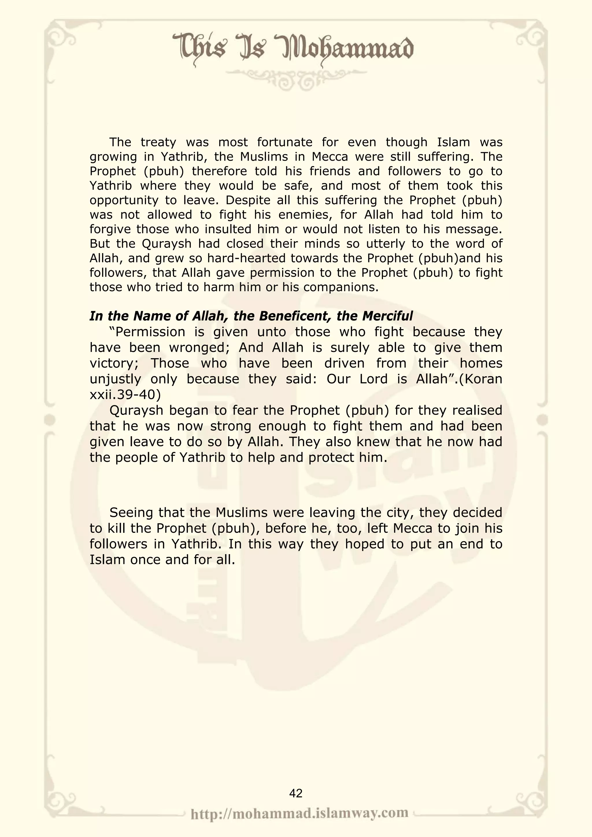 The treaty was most fortunate for even though Islam was
growing in Yathrib, the Muslims in Mecca were still suffering. The
Prophet (pbuh) therefore told his friends and followers to go to
Yathrib where they would be safe, and most of them took this
opportunity to leave. Despite all this suffering the Prophet (pbuh)
was not allowed to fight his enemies, for Allah had told him to
forgive those who insulted him or would not listen to his message.
But the Quraysh had closed their minds so utterly to the word of
Allah, and grew so hard-hearted towards the Prophet (pbuh)and his
followers, that Allah gave permission to the Prophet (pbuh) to fight
those who tried to harm him or his companions.

In the Name of Allah, the Beneficent, the Merciful
   “Permission is given unto those who fight because they
have been wronged; And Allah is surely able to give them
victory; Those who have been driven from their homes
unjustly only because they said: Our Lord is Allah”.(Koran
xxii.39-40)
   Quraysh began to fear the Prophet (pbuh) for they realised
that he was now strong enough to fight them and had been
given leave to do so by Allah. They also knew that he now had
the people of Yathrib to help and protect him.



    Seeing that the Muslims were leaving the city, they decided
to kill the Prophet (pbuh), before he, too, left Mecca to join his
followers in Yathrib. In this way they hoped to put an end to
Islam once and for all.




                                42
 