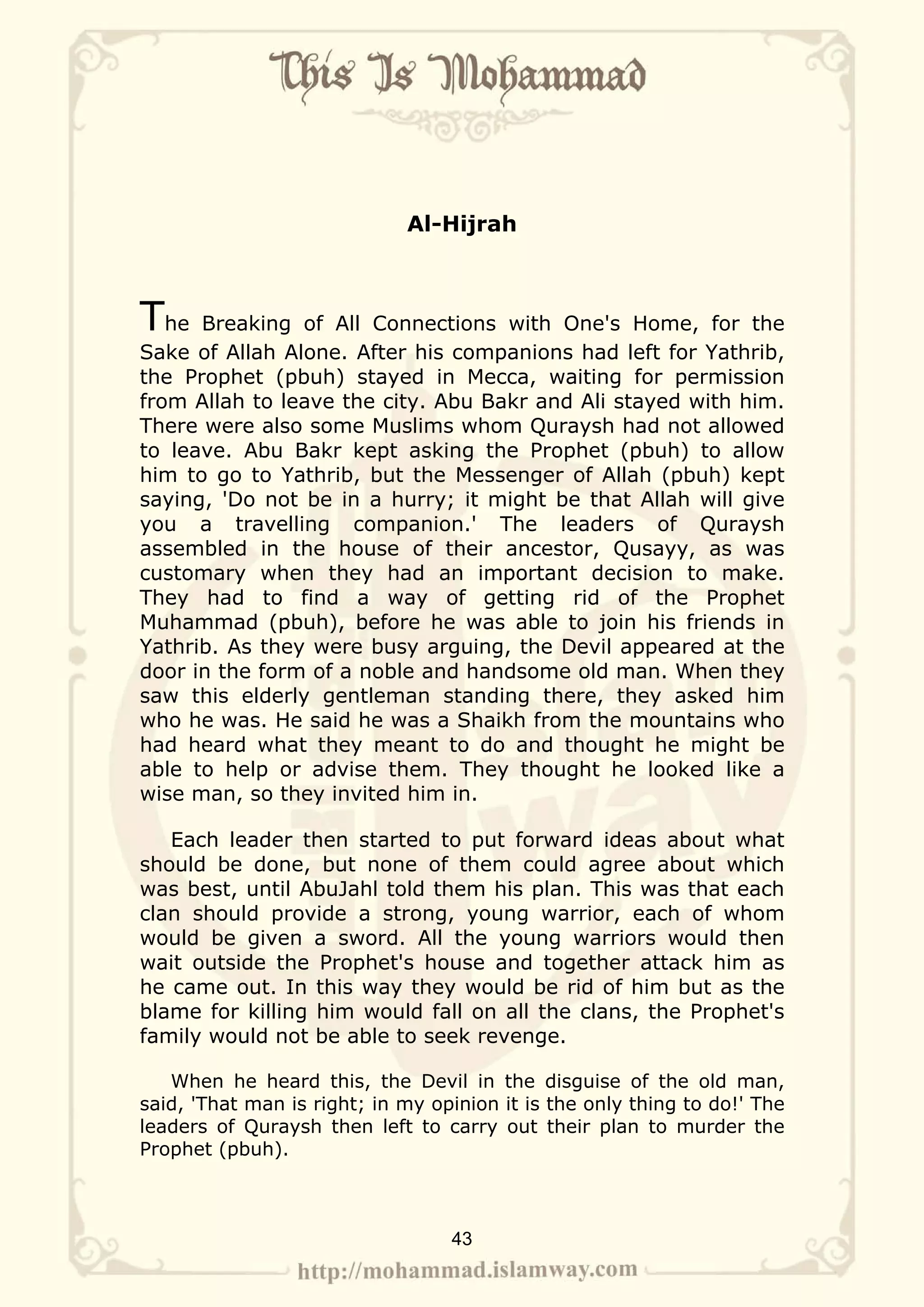 Al-Hijrah



The   Breaking of All Connections with One's Home, for the
Sake of Allah Alone. After his companions had left for Yathrib,
the Prophet (pbuh) stayed in Mecca, waiting for permission
from Allah to leave the city. Abu Bakr and Ali stayed with him.
There were also some Muslims whom Quraysh had not allowed
to leave. Abu Bakr kept asking the Prophet (pbuh) to allow
him to go to Yathrib, but the Messenger of Allah (pbuh) kept
saying, 'Do not be in a hurry; it might be that Allah will give
you a travelling companion.' The leaders of Quraysh
assembled in the house of their ancestor, Qusayy, as was
customary when they had an important decision to make.
They had to find a way of getting rid of the Prophet
Muhammad (pbuh), before he was able to join his friends in
Yathrib. As they were busy arguing, the Devil appeared at the
door in the form of a noble and handsome old man. When they
saw this elderly gentleman standing there, they asked him
who he was. He said he was a Shaikh from the mountains who
had heard what they meant to do and thought he might be
able to help or advise them. They thought he looked like a
wise man, so they invited him in.

   Each leader then started to put forward ideas about what
should be done, but none of them could agree about which
was best, until AbuJahl told them his plan. This was that each
clan should provide a strong, young warrior, each of whom
would be given a sword. All the young warriors would then
wait outside the Prophet's house and together attack him as
he came out. In this way they would be rid of him but as the
blame for killing him would fall on all the clans, the Prophet's
family would not be able to seek revenge.

   When he heard this, the Devil in the disguise of the old man,
said, 'That man is right; in my opinion it is the only thing to do!' The
leaders of Quraysh then left to carry out their plan to murder the
Prophet (pbuh).



                                  43
 