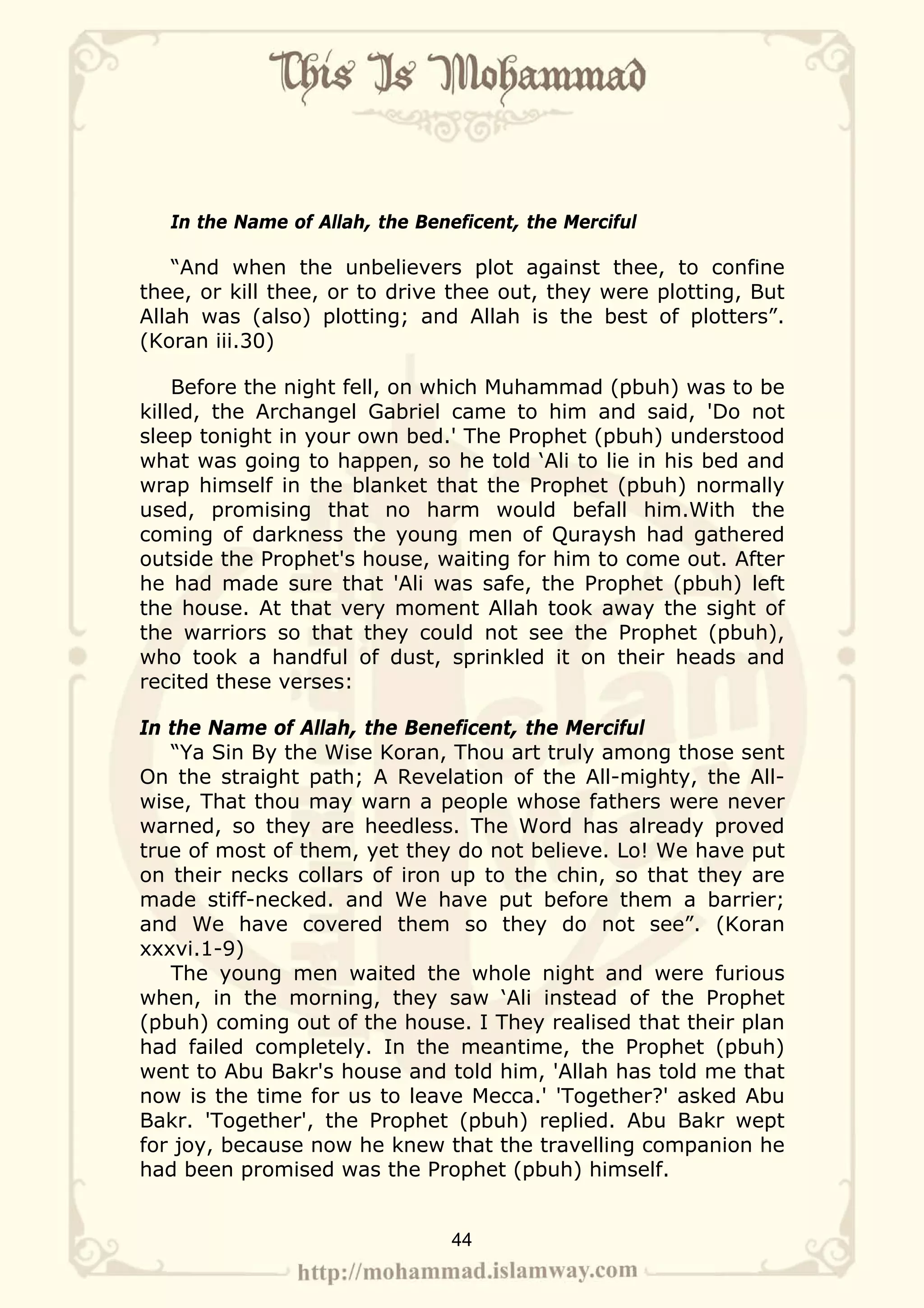 In the Name of Allah, the Beneficent, the Merciful

    “And when the unbelievers plot against thee, to confine
thee, or kill thee, or to drive thee out, they were plotting, But
Allah was (also) plotting; and Allah is the best of plotters”.
(Koran iii.30)

    Before the night fell, on which Muhammad (pbuh) was to be
killed, the Archangel Gabriel came to him and said, 'Do not
sleep tonight in your own bed.' The Prophet (pbuh) understood
what was going to happen, so he told ‘Ali to lie in his bed and
wrap himself in the blanket that the Prophet (pbuh) normally
used, promising that no harm would befall him.With the
coming of darkness the young men of Quraysh had gathered
outside the Prophet's house, waiting for him to come out. After
he had made sure that 'Ali was safe, the Prophet (pbuh) left
the house. At that very moment Allah took away the sight of
the warriors so that they could not see the Prophet (pbuh),
who took a handful of dust, sprinkled it on their heads and
recited these verses:

In the Name of Allah, the Beneficent, the Merciful
   “Ya Sin By the Wise Koran, Thou art truly among those sent
On the straight path; A Revelation of the All-mighty, the All-
wise, That thou may warn a people whose fathers were never
warned, so they are heedless. The Word has already proved
true of most of them, yet they do not believe. Lo! We have put
on their necks collars of iron up to the chin, so that they are
made stiff-necked. and We have put before them a barrier;
and We have covered them so they do not see”. (Koran
xxxvi.1-9)
   The young men waited the whole night and were furious
when, in the morning, they saw ‘Ali instead of the Prophet
(pbuh) coming out of the house. I They realised that their plan
had failed completely. In the meantime, the Prophet (pbuh)
went to Abu Bakr's house and told him, 'Allah has told me that
now is the time for us to leave Mecca.' 'Together?' asked Abu
Bakr. 'Together', the Prophet (pbuh) replied. Abu Bakr wept
for joy, because now he knew that the travelling companion he
had been promised was the Prophet (pbuh) himself.


                                 44
 