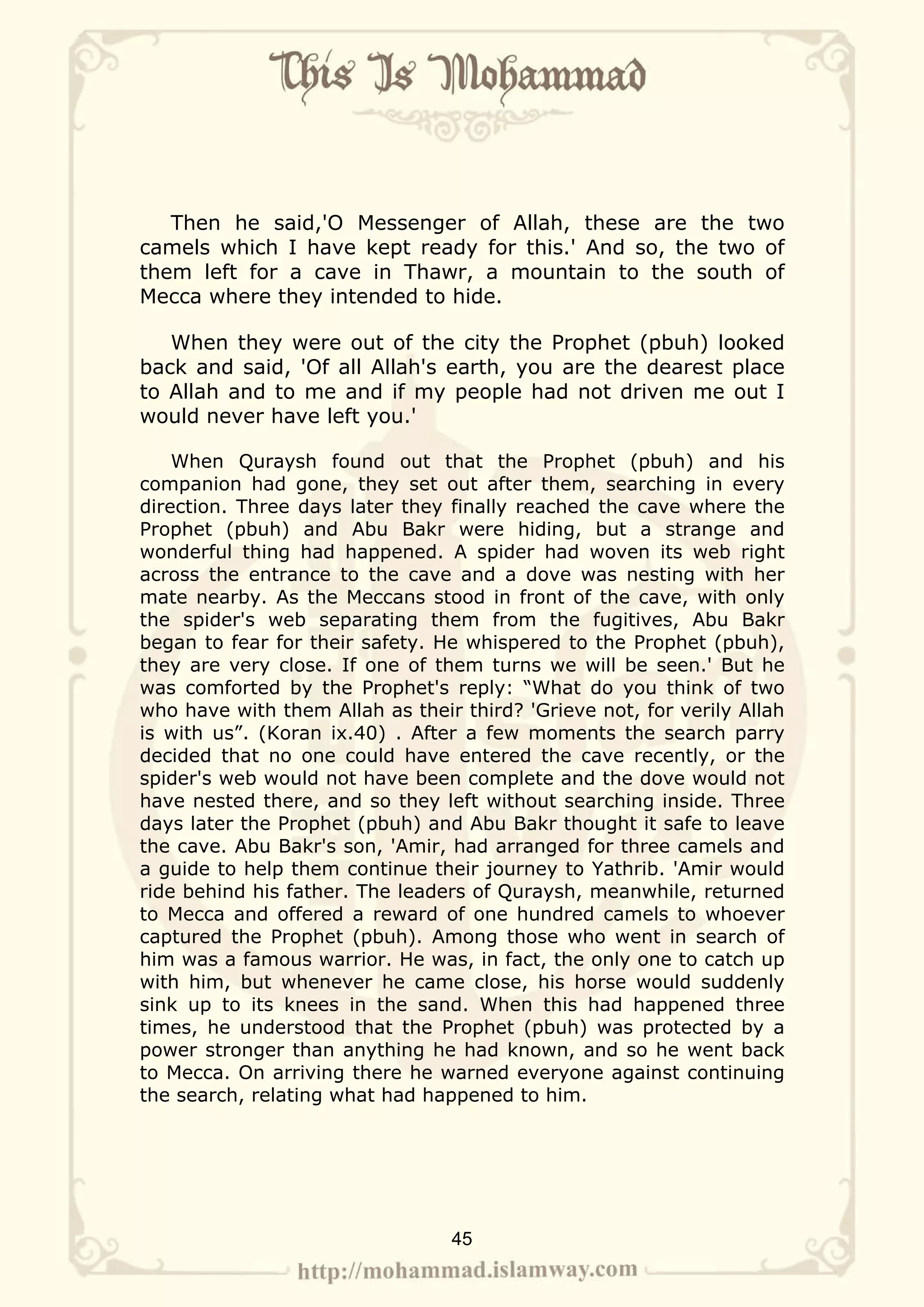 Then he said,'O Messenger of Allah, these are the two
camels which I have kept ready for this.' And so, the two of
them left for a cave in Thawr, a mountain to the south of
Mecca where they intended to hide.

   When they were out of the city the Prophet (pbuh) looked
back and said, 'Of all Allah's earth, you are the dearest place
to Allah and to me and if my people had not driven me out I
would never have left you.'

    When Quraysh found out that the Prophet (pbuh) and his
companion had gone, they set out after them, searching in every
direction. Three days later they finally reached the cave where the
Prophet (pbuh) and Abu Bakr were hiding, but a strange and
wonderful thing had happened. A spider had woven its web right
across the entrance to the cave and a dove was nesting with her
mate nearby. As the Meccans stood in front of the cave, with only
the spider's web separating them from the fugitives, Abu Bakr
began to fear for their safety. He whispered to the Prophet (pbuh),
they are very close. If one of them turns we will be seen.' But he
was comforted by the Prophet's reply: “What do you think of two
who have with them Allah as their third? 'Grieve not, for verily Allah
is with us”. (Koran ix.40) . After a few moments the search parry
decided that no one could have entered the cave recently, or the
spider's web would not have been complete and the dove would not
have nested there, and so they left without searching inside. Three
days later the Prophet (pbuh) and Abu Bakr thought it safe to leave
the cave. Abu Bakr's son, 'Amir, had arranged for three camels and
a guide to help them continue their journey to Yathrib. 'Amir would
ride behind his father. The leaders of Quraysh, meanwhile, returned
to Mecca and offered a reward of one hundred camels to whoever
captured the Prophet (pbuh). Among those who went in search of
him was a famous warrior. He was, in fact, the only one to catch up
with him, but whenever he came close, his horse would suddenly
sink up to its knees in the sand. When this had happened three
times, he understood that the Prophet (pbuh) was protected by a
power stronger than anything he had known, and so he went back
to Mecca. On arriving there he warned everyone against continuing
the search, relating what had happened to him.




                                 45
 