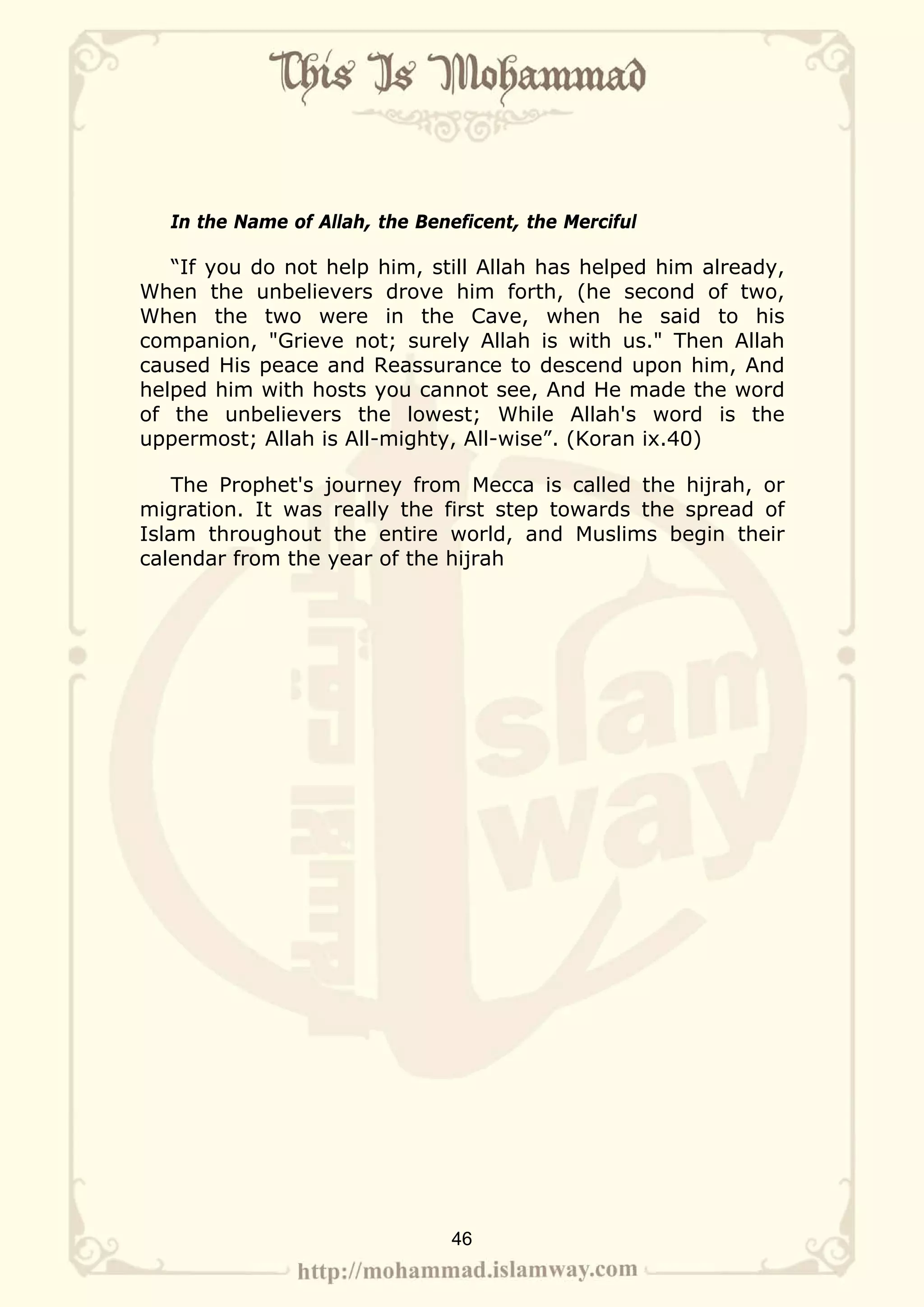 In the Name of Allah, the Beneficent, the Merciful

   “If you do not help him, still Allah has helped him already,
When the unbelievers drove him forth, (he second of two,
When the two were in the Cave, when he said to his
companion, "Grieve not; surely Allah is with us." Then Allah
caused His peace and Reassurance to descend upon him, And
helped him with hosts you cannot see, And He made the word
of the unbelievers the lowest; While Allah's word is the
uppermost; Allah is All-mighty, All-wise”. (Koran ix.40)

    The Prophet's journey from Mecca is called the hijrah, or
migration. It was really the first step towards the spread of
Islam throughout the entire world, and Muslims begin their
calendar from the year of the hijrah




                                 46
 