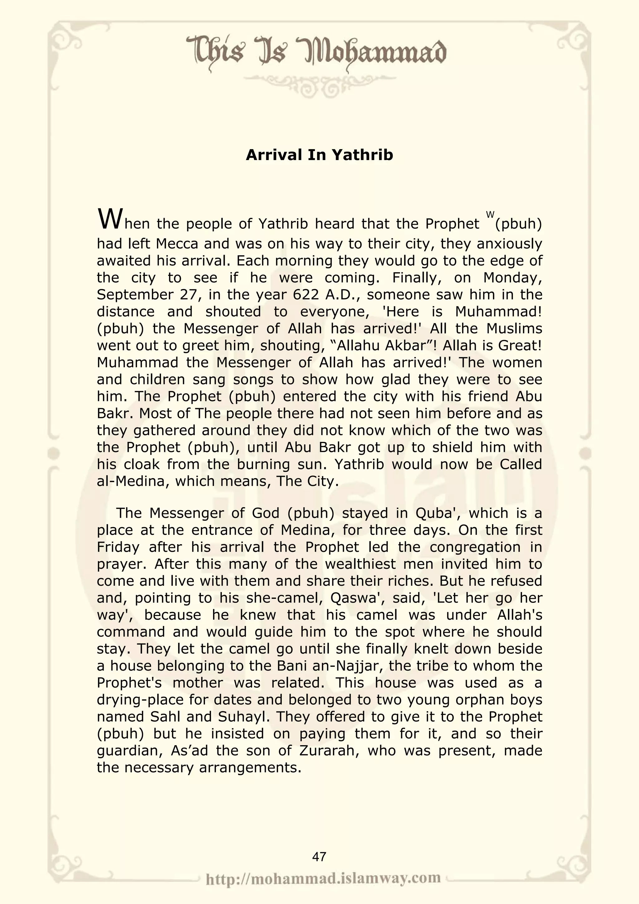 Arrival In Yathrib



When the people of Yathrib heard that the Prophet      W
                                                         (pbuh)
had left Mecca and was on his way to their city, they anxiously
awaited his arrival. Each morning they would go to the edge of
the city to see if he were coming. Finally, on Monday,
September 27, in the year 622 A.D., someone saw him in the
distance and shouted to everyone, 'Here is Muhammad!
(pbuh) the Messenger of Allah has arrived!' All the Muslims
went out to greet him, shouting, “Allahu Akbar”! Allah is Great!
Muhammad the Messenger of Allah has arrived!' The women
and children sang songs to show how glad they were to see
him. The Prophet (pbuh) entered the city with his friend Abu
Bakr. Most of The people there had not seen him before and as
they gathered around they did not know which of the two was
the Prophet (pbuh), until Abu Bakr got up to shield him with
his cloak from the burning sun. Yathrib would now be Called
al-Medina, which means, The City.

   The Messenger of God (pbuh) stayed in Quba', which is a
place at the entrance of Medina, for three days. On the first
Friday after his arrival the Prophet led the congregation in
prayer. After this many of the wealthiest men invited him to
come and live with them and share their riches. But he refused
and, pointing to his she-camel, Qaswa', said, 'Let her go her
way', because he knew that his camel was under Allah's
command and would guide him to the spot where he should
stay. They let the camel go until she finally knelt down beside
a house belonging to the Bani an-Najjar, the tribe to whom the
Prophet's mother was related. This house was used as a
drying-place for dates and belonged to two young orphan boys
named Sahl and Suhayl. They offered to give it to the Prophet
(pbuh) but he insisted on paying them for it, and so their
guardian, As’ad the son of Zurarah, who was present, made
the necessary arrangements.




                              47
 