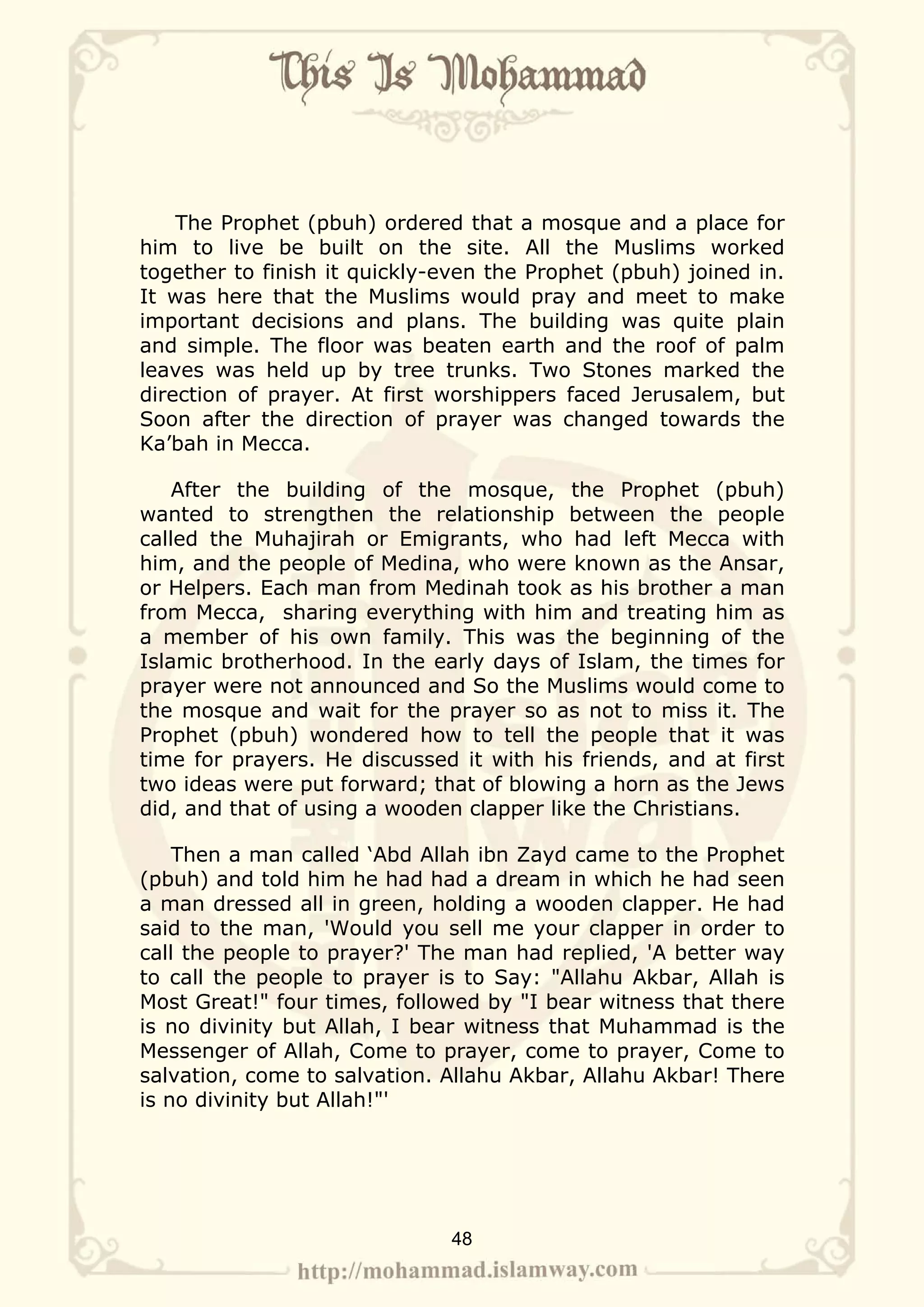 The Prophet (pbuh) ordered that a mosque and a place for
him to live be built on the site. All the Muslims worked
together to finish it quickly-even the Prophet (pbuh) joined in.
It was here that the Muslims would pray and meet to make
important decisions and plans. The building was quite plain
and simple. The floor was beaten earth and the roof of palm
leaves was held up by tree trunks. Two Stones marked the
direction of prayer. At first worshippers faced Jerusalem, but
Soon after the direction of prayer was changed towards the
Ka’bah in Mecca.

    After the building of the mosque, the Prophet (pbuh)
wanted to strengthen the relationship between the people
called the Muhajirah or Emigrants, who had left Mecca with
him, and the people of Medina, who were known as the Ansar,
or Helpers. Each man from Medinah took as his brother a man
from Mecca, sharing everything with him and treating him as
a member of his own family. This was the beginning of the
Islamic brotherhood. In the early days of Islam, the times for
prayer were not announced and So the Muslims would come to
the mosque and wait for the prayer so as not to miss it. The
Prophet (pbuh) wondered how to tell the people that it was
time for prayers. He discussed it with his friends, and at first
two ideas were put forward; that of blowing a horn as the Jews
did, and that of using a wooden clapper like the Christians.

    Then a man called ‘Abd Allah ibn Zayd came to the Prophet
(pbuh) and told him he had had a dream in which he had seen
a man dressed all in green, holding a wooden clapper. He had
said to the man, 'Would you sell me your clapper in order to
call the people to prayer?' The man had replied, 'A better way
to call the people to prayer is to Say: "Allahu Akbar, Allah is
Most Great!" four times, followed by "I bear witness that there
is no divinity but Allah, I bear witness that Muhammad is the
Messenger of Allah, Come to prayer, come to prayer, Come to
salvation, come to salvation. Allahu Akbar, Allahu Akbar! There
is no divinity but Allah!"'




                              48
 