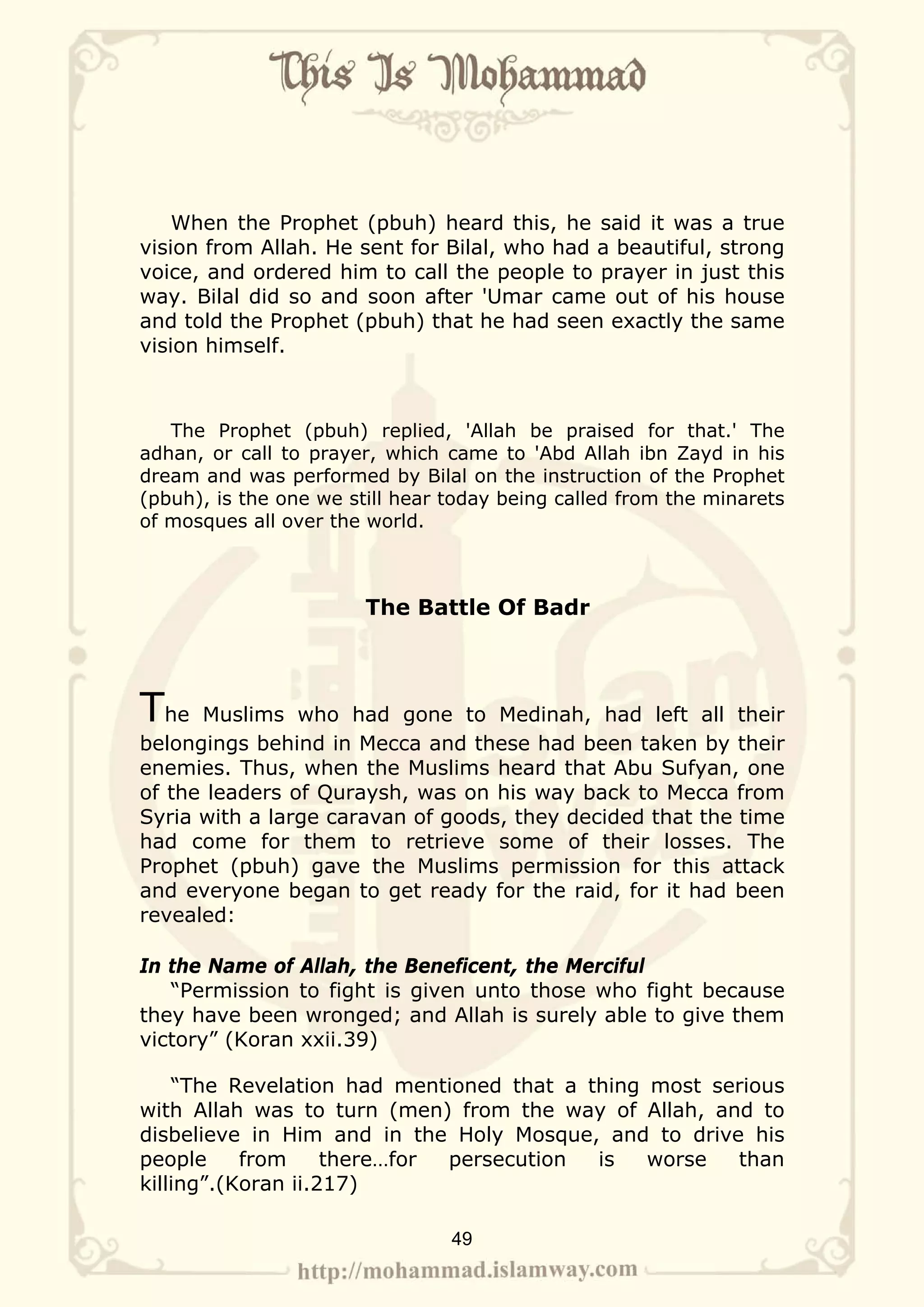When the Prophet (pbuh) heard this, he said it was a true
vision from Allah. He sent for Bilal, who had a beautiful, strong
voice, and ordered him to call the people to prayer in just this
way. Bilal did so and soon after 'Umar came out of his house
and told the Prophet (pbuh) that he had seen exactly the same
vision himself.



   The Prophet (pbuh) replied, 'Allah be praised for that.' The
adhan, or call to prayer, which came to 'Abd Allah ibn Zayd in his
dream and was performed by Bilal on the instruction of the Prophet
(pbuh), is the one we still hear today being called from the minarets
of mosques all over the world.



                        The Battle Of Badr



The   Muslims who had gone to Medinah, had left all their
belongings behind in Mecca and these had been taken by their
enemies. Thus, when the Muslims heard that Abu Sufyan, one
of the leaders of Quraysh, was on his way back to Mecca from
Syria with a large caravan of goods, they decided that the time
had come for them to retrieve some of their losses. The
Prophet (pbuh) gave the Muslims permission for this attack
and everyone began to get ready for the raid, for it had been
revealed:

In the Name of Allah, the Beneficent, the Merciful
   “Permission to fight is given unto those who fight because
they have been wronged; and Allah is surely able to give them
victory” (Koran xxii.39)

    “The Revelation had mentioned that a thing most serious
with Allah was to turn (men) from the way of Allah, and to
disbelieve in Him and in the Holy Mosque, and to drive his
people     from     there…for persecution is   worse  than
killing”.(Koran ii.217)

                                 49
 