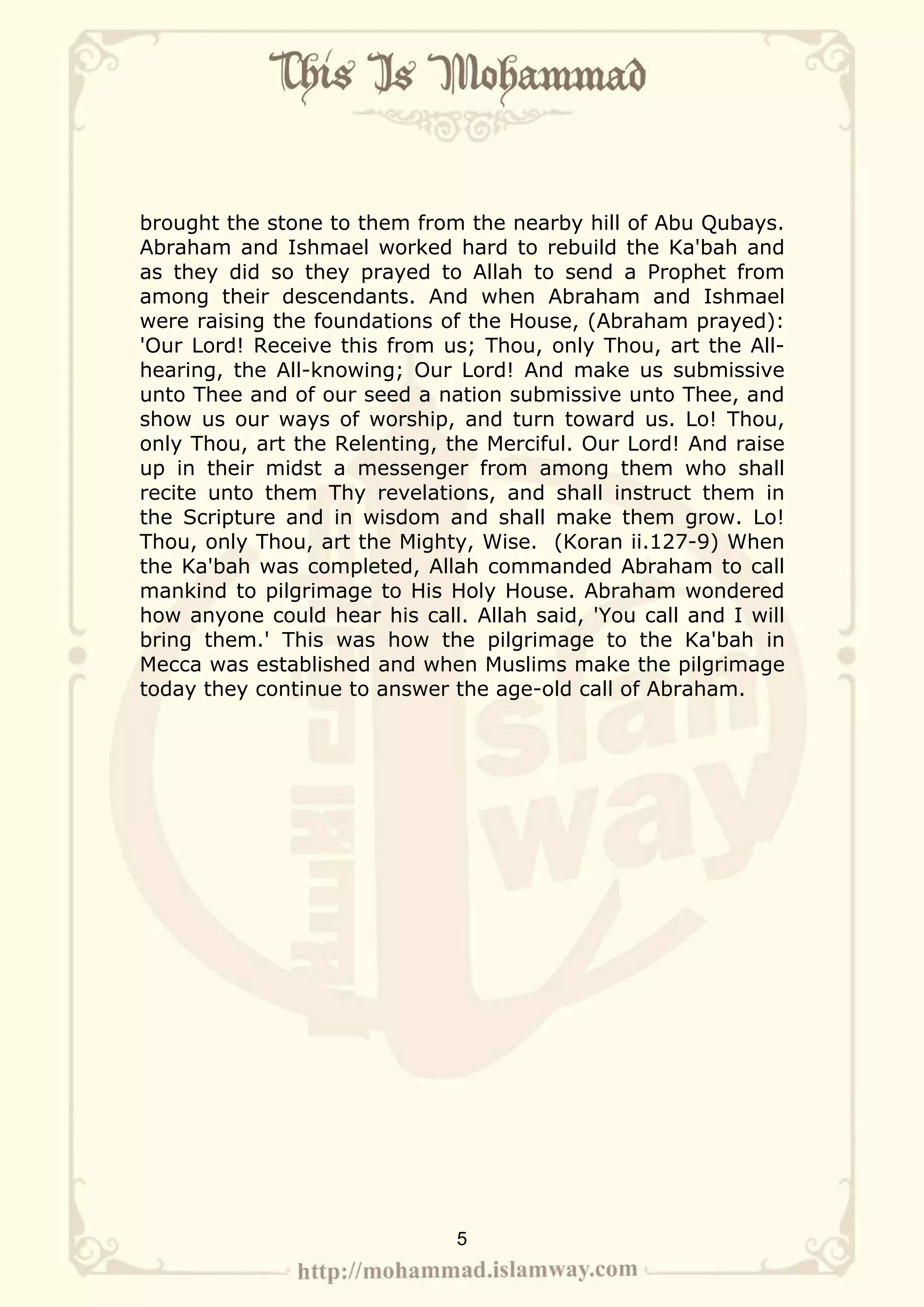 brought the stone to them from the nearby hill of Abu Qubays.
Abraham and Ishmael worked hard to rebuild the Ka'bah and
as they did so they prayed to Allah to send a Prophet from
among their descendants. And when Abraham and Ishmael
were raising the foundations of the House, (Abraham prayed):
'Our Lord! Receive this from us; Thou, only Thou, art the All-
hearing, the All-knowing; Our Lord! And make us submissive
unto Thee and of our seed a nation submissive unto Thee, and
show us our ways of worship, and turn toward us. Lo! Thou,
only Thou, art the Relenting, the Merciful. Our Lord! And raise
up in their midst a messenger from among them who shall
recite unto them Thy revelations, and shall instruct them in
the Scripture and in wisdom and shall make them grow. Lo!
Thou, only Thou, art the Mighty, Wise. (Koran ii.127-9) When
the Ka'bah was completed, Allah commanded Abraham to call
mankind to pilgrimage to His Holy House. Abraham wondered
how anyone could hear his call. Allah said, 'You call and I will
bring them.' This was how the pilgrimage to the Ka'bah in
Mecca was established and when Muslims make the pilgrimage
today they continue to answer the age-old call of Abraham.




                               5
 