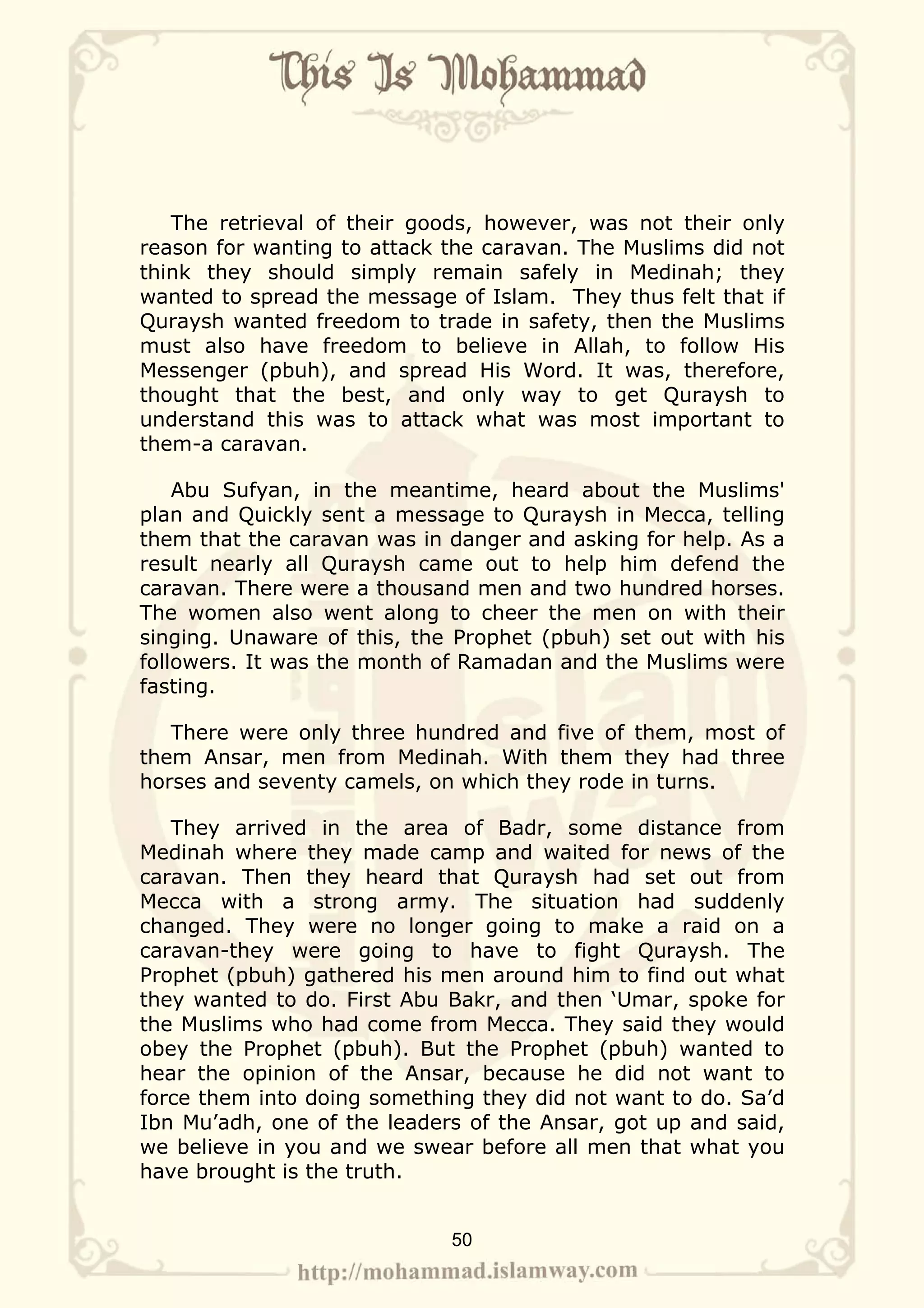 The retrieval of their goods, however, was not their only
reason for wanting to attack the caravan. The Muslims did not
think they should simply remain safely in Medinah; they
wanted to spread the message of Islam. They thus felt that if
Quraysh wanted freedom to trade in safety, then the Muslims
must also have freedom to believe in Allah, to follow His
Messenger (pbuh), and spread His Word. It was, therefore,
thought that the best, and only way to get Quraysh to
understand this was to attack what was most important to
them-a caravan.

    Abu Sufyan, in the meantime, heard about the Muslims'
plan and Quickly sent a message to Quraysh in Mecca, telling
them that the caravan was in danger and asking for help. As a
result nearly all Quraysh came out to help him defend the
caravan. There were a thousand men and two hundred horses.
The women also went along to cheer the men on with their
singing. Unaware of this, the Prophet (pbuh) set out with his
followers. It was the month of Ramadan and the Muslims were
fasting.

   There were only three hundred and five of them, most of
them Ansar, men from Medinah. With them they had three
horses and seventy camels, on which they rode in turns.

   They arrived in the area of Badr, some distance from
Medinah where they made camp and waited for news of the
caravan. Then they heard that Quraysh had set out from
Mecca with a strong army. The situation had suddenly
changed. They were no longer going to make a raid on a
caravan-they were going to have to fight Quraysh. The
Prophet (pbuh) gathered his men around him to find out what
they wanted to do. First Abu Bakr, and then ‘Umar, spoke for
the Muslims who had come from Mecca. They said they would
obey the Prophet (pbuh). But the Prophet (pbuh) wanted to
hear the opinion of the Ansar, because he did not want to
force them into doing something they did not want to do. Sa’d
Ibn Mu’adh, one of the leaders of the Ansar, got up and said,
we believe in you and we swear before all men that what you
have brought is the truth.


                             50
 