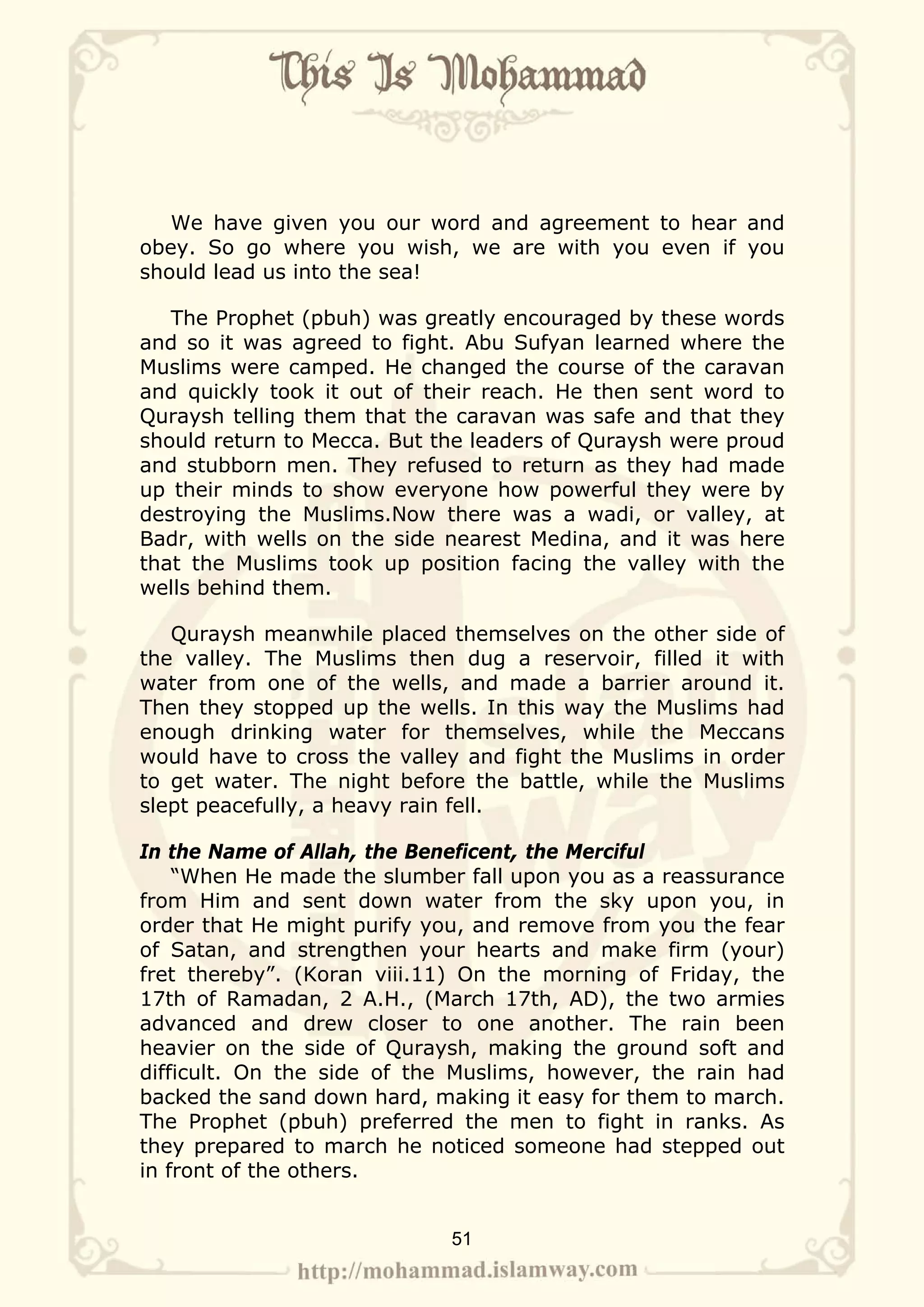 We have given you our word and agreement to hear and
obey. So go where you wish, we are with you even if you
should lead us into the sea!

   The Prophet (pbuh) was greatly encouraged by these words
and so it was agreed to fight. Abu Sufyan learned where the
Muslims were camped. He changed the course of the caravan
and quickly took it out of their reach. He then sent word to
Quraysh telling them that the caravan was safe and that they
should return to Mecca. But the leaders of Quraysh were proud
and stubborn men. They refused to return as they had made
up their minds to show everyone how powerful they were by
destroying the Muslims.Now there was a wadi, or valley, at
Badr, with wells on the side nearest Medina, and it was here
that the Muslims took up position facing the valley with the
wells behind them.

   Quraysh meanwhile placed themselves on the other side of
the valley. The Muslims then dug a reservoir, filled it with
water from one of the wells, and made a barrier around it.
Then they stopped up the wells. In this way the Muslims had
enough drinking water for themselves, while the Meccans
would have to cross the valley and fight the Muslims in order
to get water. The night before the battle, while the Muslims
slept peacefully, a heavy rain fell.

In the Name of Allah, the Beneficent, the Merciful
    “When He made the slumber fall upon you as a reassurance
from Him and sent down water from the sky upon you, in
order that He might purify you, and remove from you the fear
of Satan, and strengthen your hearts and make firm (your)
fret thereby”. (Koran viii.11) On the morning of Friday, the
17th of Ramadan, 2 A.H., (March 17th, AD), the two armies
advanced and drew closer to one another. The rain been
heavier on the side of Quraysh, making the ground soft and
difficult. On the side of the Muslims, however, the rain had
backed the sand down hard, making it easy for them to march.
The Prophet (pbuh) preferred the men to fight in ranks. As
they prepared to march he noticed someone had stepped out
in front of the others.


                             51
 