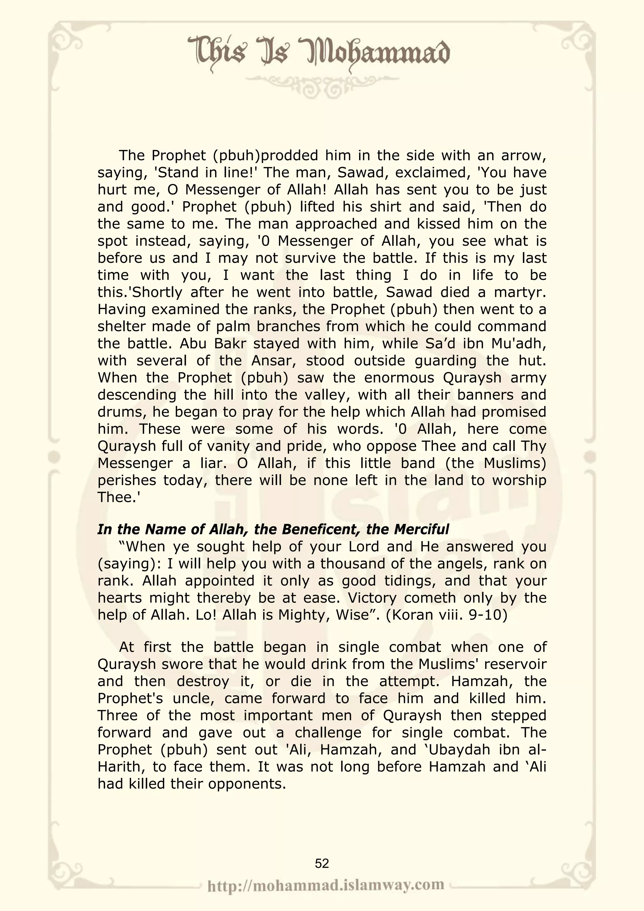 The Prophet (pbuh)prodded him in the side with an arrow,
saying, 'Stand in line!' The man, Sawad, exclaimed, 'You have
hurt me, O Messenger of Allah! Allah has sent you to be just
and good.' Prophet (pbuh) lifted his shirt and said, 'Then do
the same to me. The man approached and kissed him on the
spot instead, saying, '0 Messenger of Allah, you see what is
before us and I may not survive the battle. If this is my last
time with you, I want the last thing I do in life to be
this.'Shortly after he went into battle, Sawad died a martyr.
Having examined the ranks, the Prophet (pbuh) then went to a
shelter made of palm branches from which he could command
the battle. Abu Bakr stayed with him, while Sa’d ibn Mu'adh,
with several of the Ansar, stood outside guarding the hut.
When the Prophet (pbuh) saw the enormous Quraysh army
descending the hill into the valley, with all their banners and
drums, he began to pray for the help which Allah had promised
him. These were some of his words. '0 Allah, here come
Quraysh full of vanity and pride, who oppose Thee and call Thy
Messenger a liar. O Allah, if this little band (the Muslims)
perishes today, there will be none left in the land to worship
Thee.'

In the Name of Allah, the Beneficent, the Merciful
   “When ye sought help of your Lord and He answered you
(saying): I will help you with a thousand of the angels, rank on
rank. Allah appointed it only as good tidings, and that your
hearts might thereby be at ease. Victory cometh only by the
help of Allah. Lo! Allah is Mighty, Wise”. (Koran viii. 9-10)

   At first the battle began in single combat when one of
Quraysh swore that he would drink from the Muslims' reservoir
and then destroy it, or die in the attempt. Hamzah, the
Prophet's uncle, came forward to face him and killed him.
Three of the most important men of Quraysh then stepped
forward and gave out a challenge for single combat. The
Prophet (pbuh) sent out 'Ali, Hamzah, and ‘Ubaydah ibn al-
Harith, to face them. It was not long before Hamzah and ‘Ali
had killed their opponents.




                              52
 